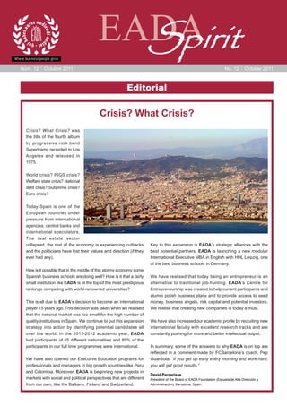 EADA
                                           Spirit
Núm. 12     Octubre 2011                                                                                              No. 12      October 2011



                                                         Editorial

                                          Crisis? What Crisis?
  Crisis? What Crisis? was
  the title of the fourth album
  by progressive rock band
  Supertramp recorded in Los
  Angeles and released in
  1975.

  World crisis? PIGS crisis?
  Welfare state crisis? National
  debt crisis? Subprime crisis?
  Euro crisis?

  Today Spain is one of the
  European countries under
  pressure from international
  agencies, central banks and
  international speculators.
  The real estate sector
  collapsed, the rest of the economy is experiencing cutbacks         Key to this expansion is EADA’s strategic alliances with the
  and the politicians have lost their values and direction (if they   best potential partners. EADA is launching a new modular
  ever had any).                                                      International Executive MBA in English with HHL Leipzig, one
                                                                      of the best business schools in Germany.
  How is it possible that in the middle of this stormy economy some
  Spanish business schools are doing well? How is it that a fairly    We have realised that today being an entrepreneur is an
  small institution like EADA is at the top of the most prestigious   alternative to traditional job-hunting. EADA’s Centre for
  rankings competing with world-renowned universities?                Entrepreneurship was created to help current participants and
                                                                      alumni polish business plans and to provide access to seed
  This is all due to EADA’s decision to become an international       money, business angels, risk capital and potential investors.
  player 15 years ago. This decision was taken when we realised       We realise that creating new companies is today a must.
  that the national market was too small for the high number of
  quality institutions in Spain. We continue to put this expansion    We have also increased our academic profile by recruiting new
  strategy into action by identifying potential candidates all        international faculty with excellent research tracks and are
  over the world. In the 2011-2012 academic year, EADA                constantly pushing for more and better intellectual output.
  had participants of 55 different nationalities and 85% of the
  participants in our full time programmes were international.        In summary, some of the answers to why EADA is on top are
                                                                      reflected in a comment made by FCBarcelona’s coach, Pep
  We have also opened our Executive Education programs for            Guardiola. “If you get up early every morning and work hard,
  professionals and managers in big growth countries like Peru        you will get good results.”
  and Colombia. Moreover, EADA is beginning new projects in
                                                                      David Parcerisas
  markets with social and political perspectives that are different   President of the Board of EADA Foundation (Escuela de Alta Dirección y
  from our own, like the Balkans, Finland and Switzerland.            Administración), Barcelona, Spain.
 
