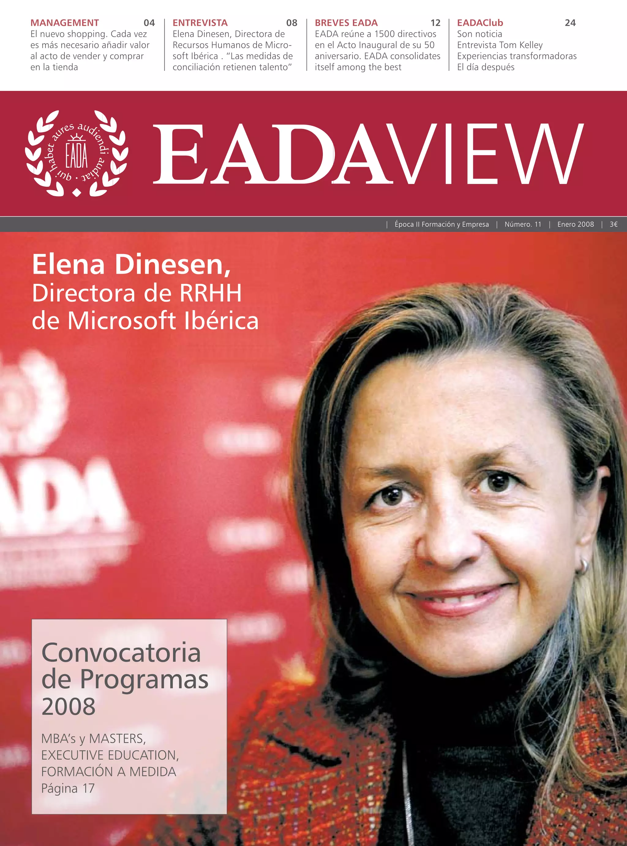 MANAGEMENT                 04   ENTREVISTA                   08   BREVES EADA                 12    EADAClub                 24
El nuevo shopping. Cada vez     Elena Dinesen, Directora de       EADA reúne a 1500 directivos      Son noticia
es más necesario añadir valor   Recursos Humanos de Micro-        en el Acto Inaugural de su 50     Entrevista Tom Kelley
al acto de vender y comprar     soft Ibérica . “Las medidas de    aniversario. EADA consolidates    Experiencias transformadoras
en la tienda                    conciliación retienen talento”    itself among the best             El día después




                                                                                  | Época II Formación y Empresa | Número. 11 | Enero 2008 | 3€




Elena Dinesen,
Directora de RRHH
de Microsoft Ibérica




  Convocatoria
  de Programas
  2008
  MBA’s y MASTERS,
  EXECUTIVE EDUCATION,
  FORMACIÓN A MEDIDA
  Página 17
 