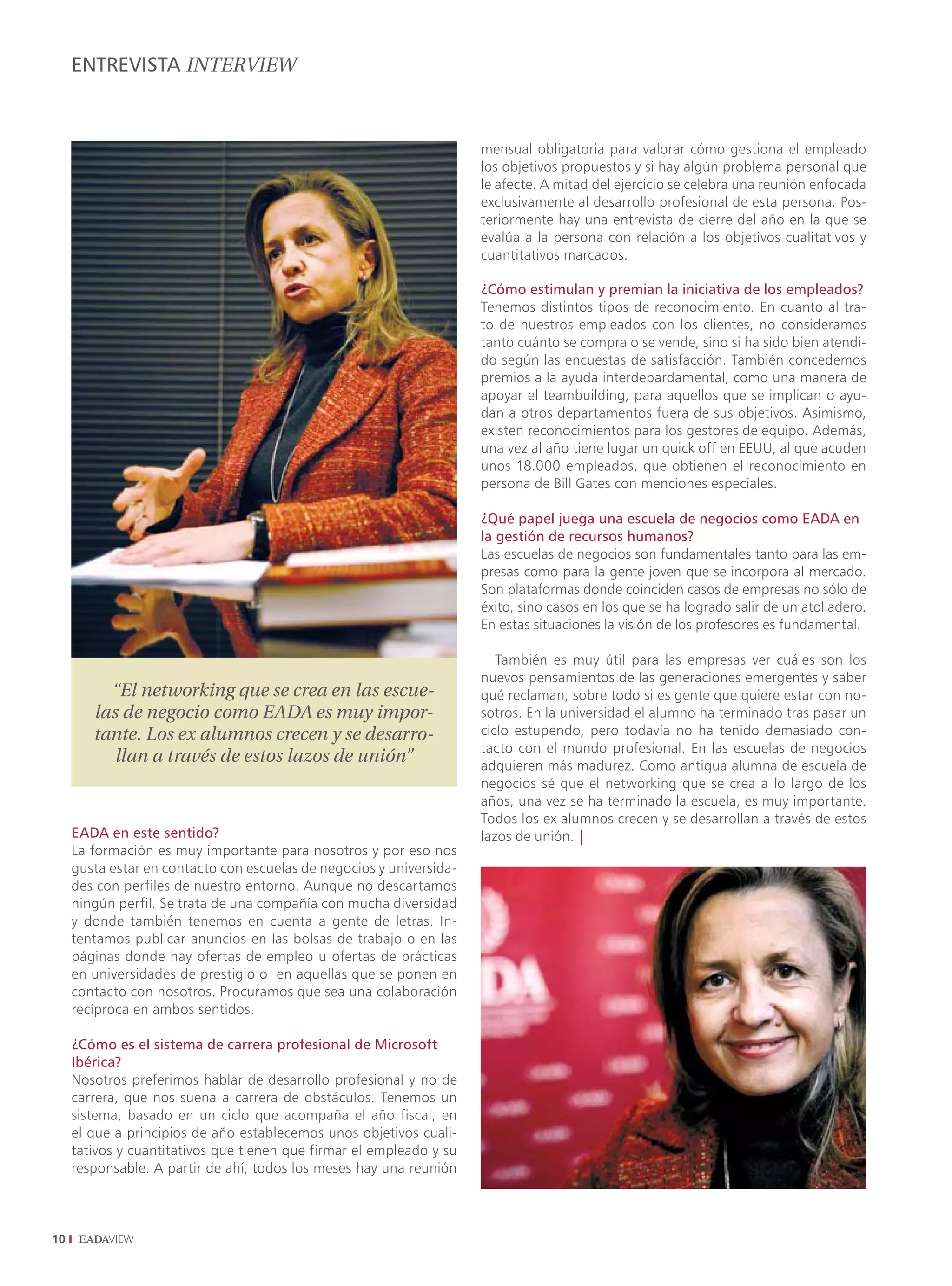 ENTREVISTA INTERVIEW



                                                                      mensual obligatoria para valorar cómo gestiona el empleado
                                                                      los objetivos propuestos y si hay algún problema personal que
                                                                      le afecte. A mitad del ejercicio se celebra una reunión enfocada
                                                                      exclusivamente al desarrollo profesional de esta persona. Pos-
                                                                      teriormente hay una entrevista de cierre del año en la que se
                                                                      evalúa a la persona con relación a los objetivos cualitativos y
                                                                      cuantitativos marcados.

                                                                      ¿Cómo estimulan y premian la iniciativa de los empleados?
                                                                      Tenemos distintos tipos de reconocimiento. En cuanto al tra-
                                                                      to de nuestros empleados con los clientes, no consideramos
                                                                      tanto cuánto se compra o se vende, sino si ha sido bien atendi-
                                                                      do según las encuestas de satisfacción. También concedemos
                                                                      premios a la ayuda interdepardamental, como una manera de
                                                                      apoyar el teambuilding, para aquellos que se implican o ayu-
                                                                      dan a otros departamentos fuera de sus objetivos. Asimismo,
                                                                      existen reconocimientos para los gestores de equipo. Además,
                                                                      una vez al año tiene lugar un quick off en EEUU, al que acuden
                                                                      unos 18.000 empleados, que obtienen el reconocimiento en
                                                                      persona de Bill Gates con menciones especiales.

                                                                      ¿Qué papel juega una escuela de negocios como EADA en
                                                                      la gestión de recursos humanos?
                                                                      Las escuelas de negocios son fundamentales tanto para las em-
                                                                      presas como para la gente joven que se incorpora al mercado.
                                                                      Son plataformas donde coinciden casos de empresas no sólo de
                                                                      éxito, sino casos en los que se ha logrado salir de un atolladero.
                                                                      En estas situaciones la visión de los profesores es fundamental.

                                                                         También es muy útil para las empresas ver cuáles son los
                                                                      nuevos pensamientos de las generaciones emergentes y saber
          “El networking que se crea en las escue-                    qué reclaman, sobre todo si es gente que quiere estar con no-
        las de negocio como EADA es muy impor-                        sotros. En la universidad el alumno ha terminado tras pasar un
        tante. Los ex alumnos crecen y se desarro-                    ciclo estupendo, pero todavía no ha tenido demasiado con-
                                                                      tacto con el mundo profesional. En las escuelas de negocios
           llan a través de estos lazos de unión”                     adquieren más madurez. Como antigua alumna de escuela de
                                                                      negocios sé que el networking que se crea a lo largo de los
                                                                      años, una vez se ha terminado la escuela, es muy importante.
                                                                      Todos los ex alumnos crecen y se desarrollan a través de estos
     EADA en este sentido?                                            lazos de unión. |
     La formación es muy importante para nosotros y por eso nos
     gusta estar en contacto con escuelas de negocios y universida-
     des con perfiles de nuestro entorno. Aunque no descartamos
     ningún perfil. Se trata de una compañía con mucha diversidad
     y donde también tenemos en cuenta a gente de letras. In-
     tentamos publicar anuncios en las bolsas de trabajo o en las
     páginas donde hay ofertas de empleo u ofertas de prácticas
     en universidades de prestigio o en aquellas que se ponen en
     contacto con nosotros. Procuramos que sea una colaboración
     recíproca en ambos sentidos.

     ¿Cómo es el sistema de carrera profesional de Microsoft
     Ibérica?
     Nosotros preferimos hablar de desarrollo profesional y no de
     carrera, que nos suena a carrera de obstáculos. Tenemos un
     sistema, basado en un ciclo que acompaña el año fiscal, en
     el que a principios de año establecemos unos objetivos cuali-
     tativos y cuantitativos que tienen que firmar el empleado y su
     responsable. A partir de ahí, todos los meses hay una reunión



10
 