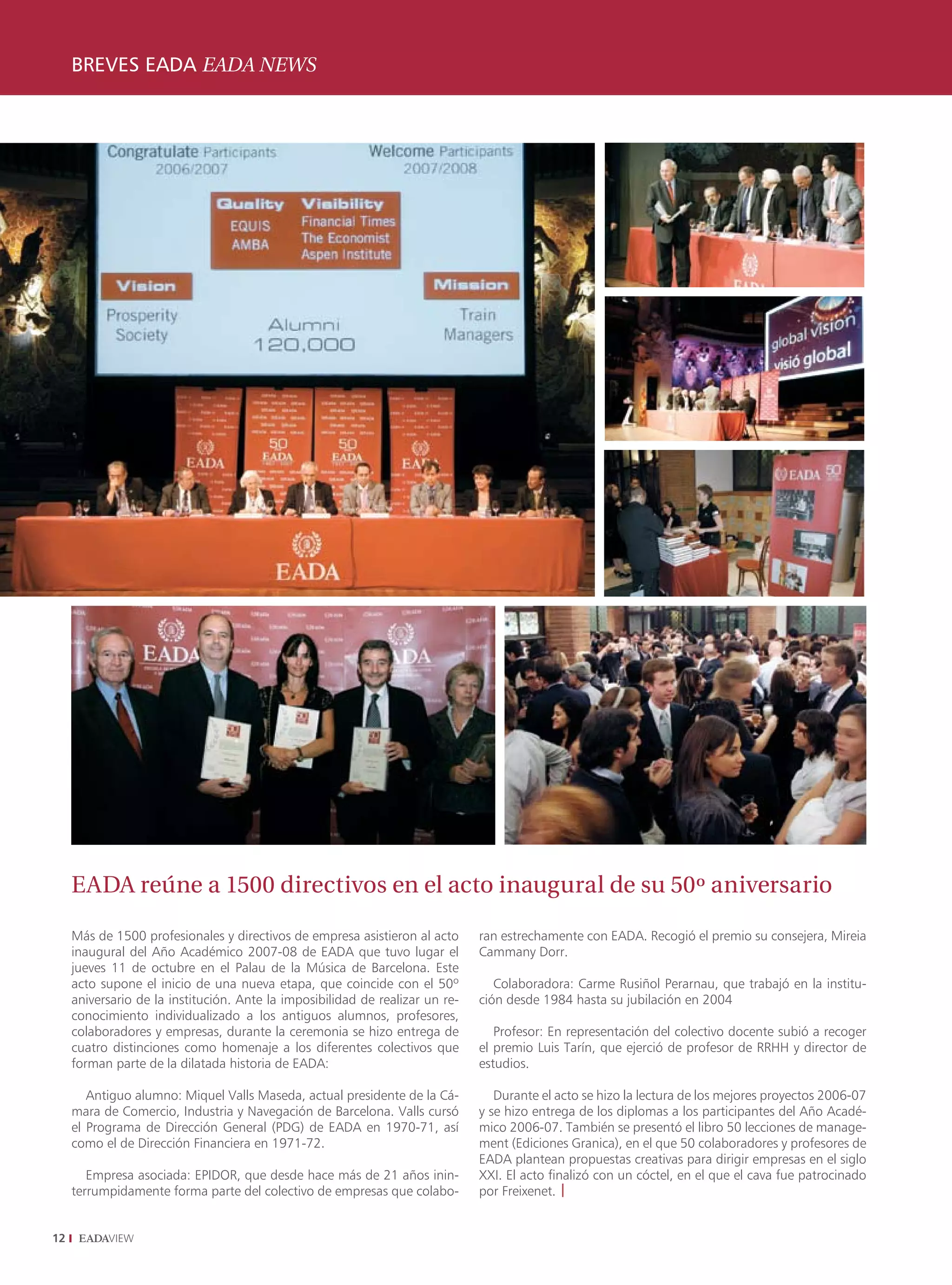 BREVES EADA EADA NEWS
     ENTREVISTA INTERVIEW




     EADA reúne a 1500 directivos en el acto inaugural de su 50º aniversario

     Más de 1500 profesionales y directivos de empresa asistieron al acto      ran estrechamente con EADA. Recogió el premio su consejera, Mireia
     inaugural del Año Académico 2007-08 de EADA que tuvo lugar el             Cammany Dorr.
     jueves 11 de octubre en el Palau de la Música de Barcelona. Este
     acto supone el inicio de una nueva etapa, que coincide con el 50º            Colaboradora: Carme Rusiñol Perarnau, que trabajó en la institu-
     aniversario de la institución. Ante la imposibilidad de realizar un re-   ción desde 1984 hasta su jubilación en 2004
     conocimiento individualizado a los antiguos alumnos, profesores,
     colaboradores y empresas, durante la ceremonia se hizo entrega de            Profesor: En representación del colectivo docente subió a recoger
     cuatro distinciones como homenaje a los diferentes colectivos que         el premio Luis Tarín, que ejerció de profesor de RRHH y director de
     forman parte de la dilatada historia de EADA:                             estudios.

        Antiguo alumno: Miquel Valls Maseda, actual presidente de la Cá-          Durante el acto se hizo la lectura de los mejores proyectos 2006-07
     mara de Comercio, Industria y Navegación de Barcelona. Valls cursó        y se hizo entrega de los diplomas a los participantes del Año Acadé-
     el Programa de Dirección General (PDG) de EADA en 1970-71, así            mico 2006-07. También se presentó el libro 50 lecciones de manage-
     como el de Dirección Financiera en 1971-72.                               ment (Ediciones Granica), en el que 50 colaboradores y profesores de
                                                                               EADA plantean propuestas creativas para dirigir empresas en el siglo
        Empresa asociada: EPIDOR, que desde hace más de 21 años inin-          XXI. El acto finalizó con un cóctel, en el que el cava fue patrocinado
     terrumpidamente forma parte del colectivo de empresas que colabo-         por Freixenet. |


12
 