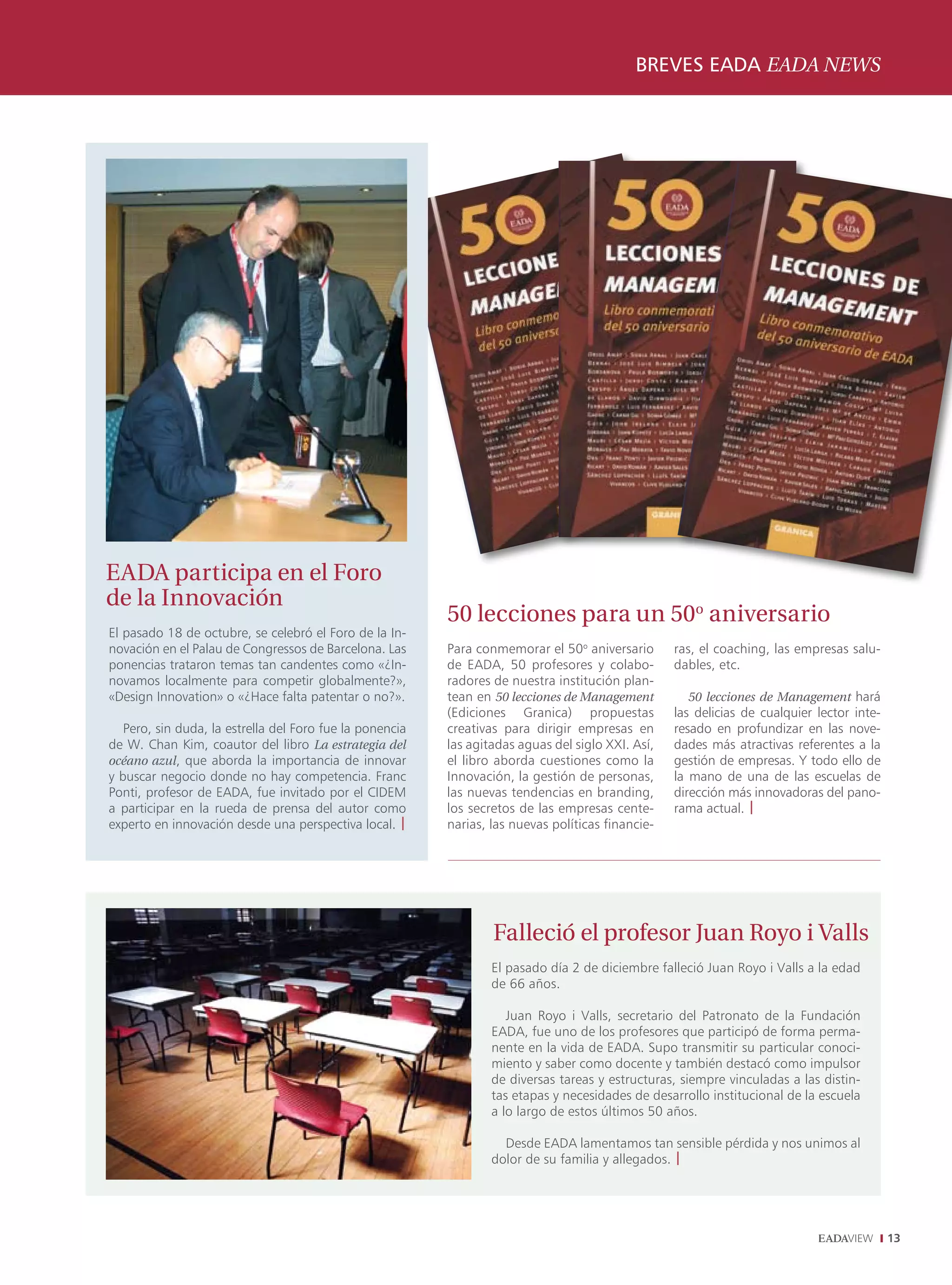 BREVES EADA EADA NEWS
                                                                                              ENTREVISTA INTERVIEW




EADA participa en el Foro
de la Innovación
                                                          50 lecciones para un 50o aniversario
El pasado 18 de octubre, se celebró el Foro de la In-
novación en el Palau de Congressos de Barcelona. Las      Para conmemorar el 50o aniversario       ras, el coaching, las empresas salu-
ponencias trataron temas tan candentes como «¿In-         de EADA, 50 profesores y colabo-         dables, etc.
novamos localmente para competir globalmente?»,           radores de nuestra institución plan-
«Design Innovation» o «¿Hace falta patentar o no?».       tean en 50 lecciones de Management          50 lecciones de Management hará
                                                          (Ediciones Granica) propuestas           las delicias de cualquier lector inte-
   Pero, sin duda, la estrella del Foro fue la ponencia   creativas para dirigir empresas en       resado en profundizar en las nove-
de W. Chan Kim, coautor del libro La estrategia del       las agitadas aguas del siglo XXI. Así,   dades más atractivas referentes a la
océano azul, que aborda la importancia de innovar         el libro aborda cuestiones como la       gestión de empresas. Y todo ello de
y buscar negocio donde no hay competencia. Franc          Innovación, la gestión de personas,      la mano de una de las escuelas de
Ponti, profesor de EADA, fue invitado por el CIDEM        las nuevas tendencias en branding,       dirección más innovadoras del pano-
a participar en la rueda de prensa del autor como         los secretos de las empresas cente-      rama actual. |
experto en innovación desde una perspectiva local. |      narias, las nuevas políticas financie-




                                                                  Falleció el profesor Juan Royo i Valls
                                                                  El pasado día 2 de diciembre falleció Juan Royo i Valls a la edad
                                                                  de 66 años.

                                                                     Juan Royo i Valls, secretario del Patronato de la Fundación
                                                                  EADA, fue uno de los profesores que participó de forma perma-
                                                                  nente en la vida de EADA. Supo transmitir su particular conoci-
                                                                  miento y saber como docente y también destacó como impulsor
                                                                  de diversas tareas y estructuras, siempre vinculadas a las distin-
                                                                  tas etapas y necesidades de desarrollo institucional de la escuela
                                                                  a lo largo de estos últimos 50 años.

                                                                    Desde EADA lamentamos tan sensible pérdida y nos unimos al
                                                                  dolor de su familia y allegados. |




                                                                                                                                            13
 