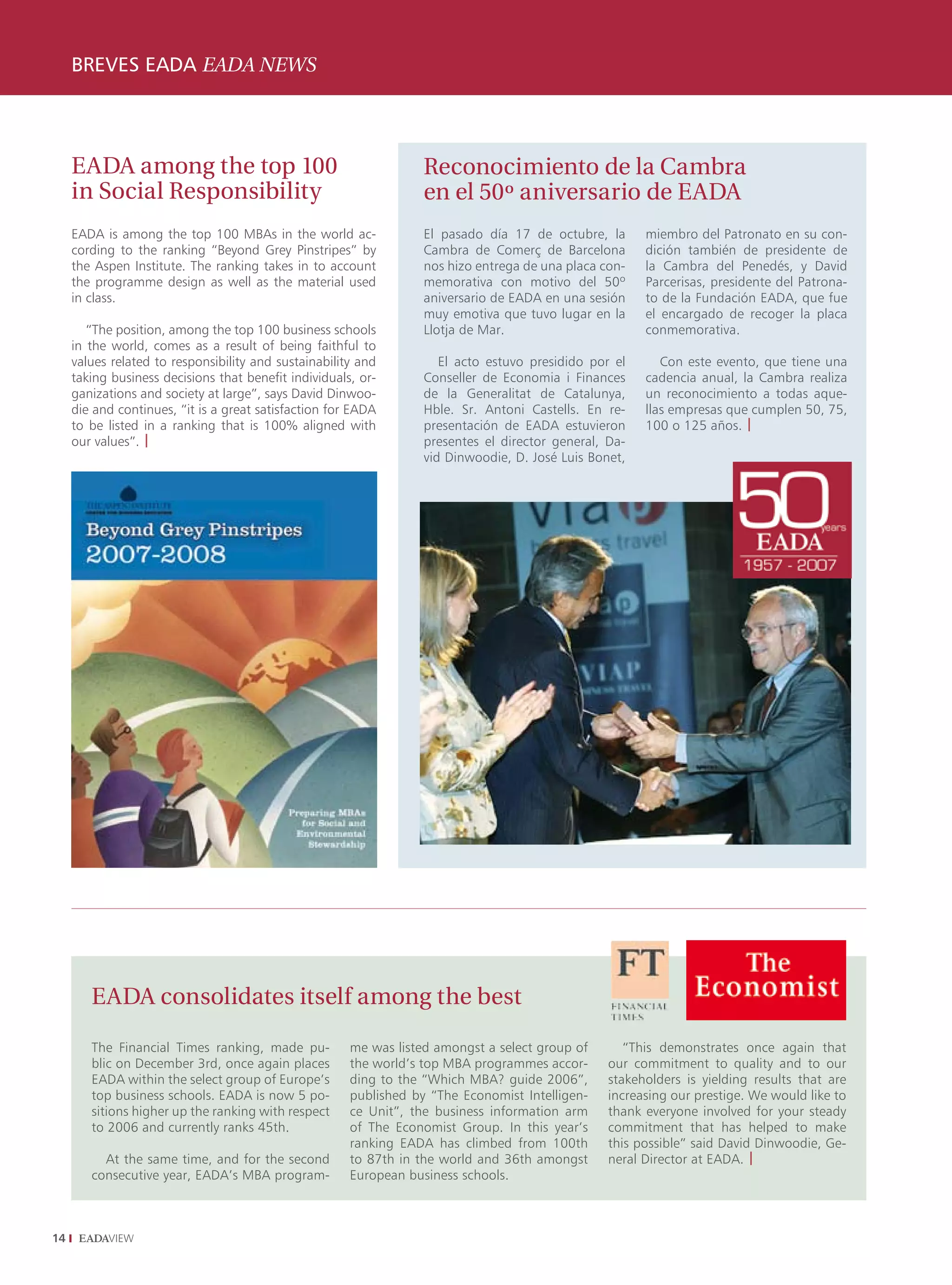 BREVES EADA EADA NEWS
     ENTREVISTA INTERVIEW




     EADA among the top 100                                        Reconocimiento de la Cambra
     in Social Responsibility                                      en el 50º aniversario de EADA
     EADA is among the top 100 MBAs in the world ac-               El pasado día 17 de octubre, la      miembro del Patronato en su con-
     cording to the ranking “Beyond Grey Pinstripes” by            Cambra de Comerç de Barcelona        dición también de presidente de
     the Aspen Institute. The ranking takes in to account          nos hizo entrega de una placa con-   la Cambra del Penedés, y David
     the programme design as well as the material used             memorativa con motivo del 50º        Parcerisas, presidente del Patrona-
     in class.                                                     aniversario de EADA en una sesión    to de la Fundación EADA, que fue
                                                                   muy emotiva que tuvo lugar en la     el encargado de recoger la placa
        “The position, among the top 100 business schools          Llotja de Mar.                       conmemorativa.
     in the world, comes as a result of being faithful to
     values related to responsibility and sustainability and          El acto estuvo presidido por el      Con este evento, que tiene una
     taking business decisions that benefit individuals, or-       Conseller de Economia i Finances     cadencia anual, la Cambra realiza
     ganizations and society at large”, says David Dinwoo-         de la Generalitat de Catalunya,      un reconocimiento a todas aque-
     die and continues, “it is a great satisfaction for EADA       Hble. Sr. Antoni Castells. En re-    llas empresas que cumplen 50, 75,
     to be listed in a ranking that is 100% aligned with           presentación de EADA estuvieron      100 o 125 años. |
     our values”. |                                                presentes el director general, Da-
                                                                   vid Dinwoodie, D. José Luis Bonet,




        EADA consolidates itself among the best

        The Financial Times ranking, made pu-          me was listed amongst a select group of       “This demonstrates once again that
        blic on December 3rd, once again places        the world’s top MBA programmes accor-      our commitment to quality and to our
        EADA within the select group of Europe’s       ding to the “Which MBA? guide 2006”,       stakeholders is yielding results that are
        top business schools. EADA is now 5 po-        published by “The Economist Intelligen-    increasing our prestige. We would like to
        sitions higher up the ranking with respect     ce Unit”, the business information arm     thank everyone involved for your steady
        to 2006 and currently ranks 45th.              of The Economist Group. In this year’s     commitment that has helped to make
                                                       ranking EADA has climbed from 100th        this possible” said David Dinwoodie, Ge-
          At the same time, and for the second         to 87th in the world and 36th amongst      neral Director at EADA. |
        consecutive year, EADA’s MBA program-          European business schools.



14
 