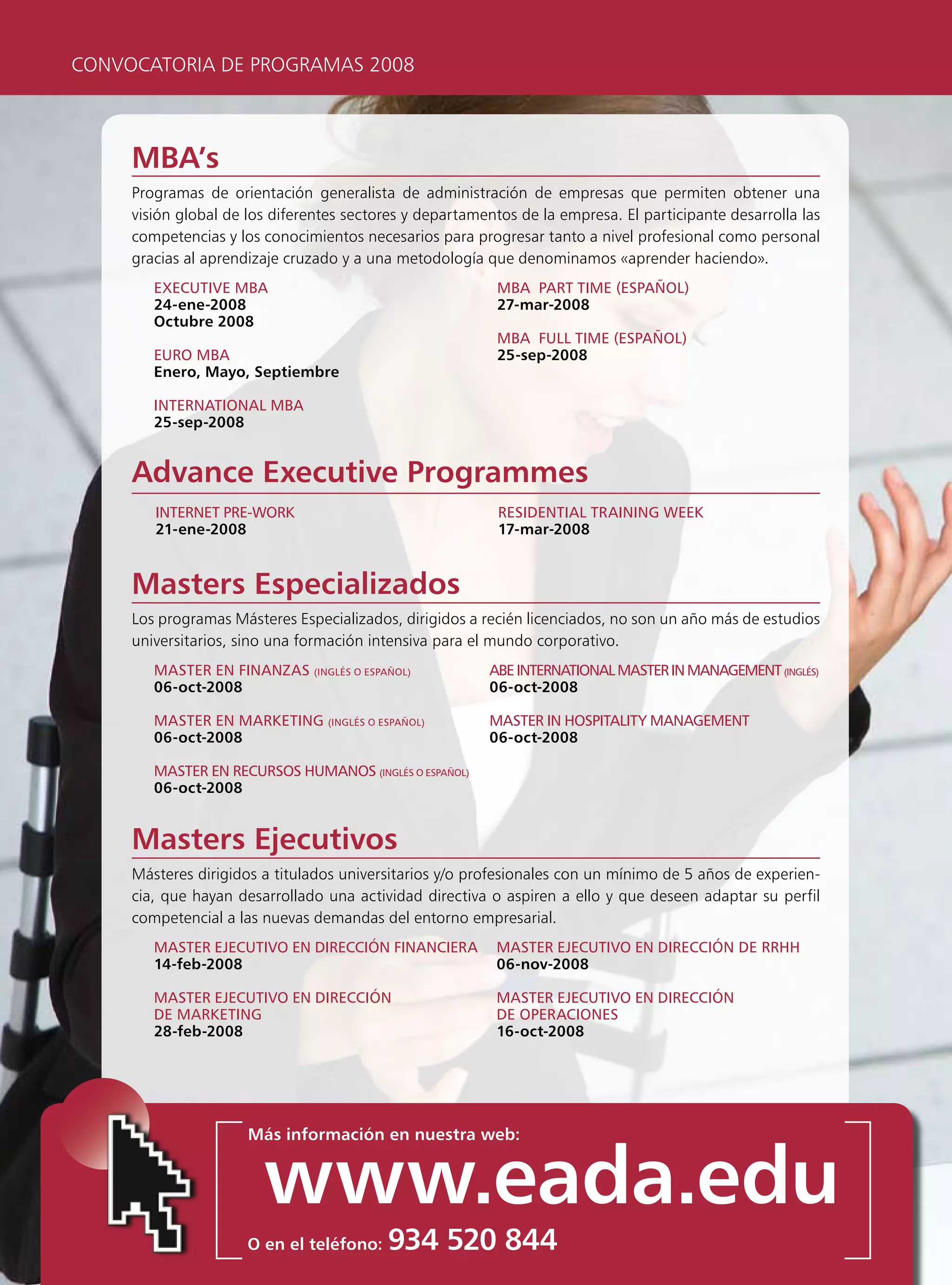 CONVOCATORIA DE PROGRAMAS 2008



     MBA’s
     Programas de orientación generalista de administración de empresas que permiten obtener una
     visión global de los diferentes sectores y departamentos de la empresa. El participante desarrolla las
     competencias y los conocimientos necesarios para progresar tanto a nivel profesional como personal
     gracias al aprendizaje cruzado y a una metodología que denominamos «aprender haciendo».
        executive mBA                                      mBA pArt time (espAñol)
        24-ene-2008                                        27-mar-2008
        Octubre 2008
                                                           mBA Full time (espAñol)
        euro mBA                                           25-sep-2008
        Enero, Mayo, Septiembre

        internAtionAl mBA
        25-sep-2008


     Advance Executive Programmes
        internet pre-work                                  resiDentiAl trAining week
        21-ene-2008                                        17-mar-2008


     Masters Especializados
     Los programas Másteres Especializados, dirigidos a recién licenciados, no son un año más de estudios
     universitarios, sino una formación intensiva para el mundo corporativo.
        mAster en FinAnzAs (inglés o espAñol)            ABe internAtionAl mAster in mAnAgement (inglés)
        06-oct-2008                                      06-oct-2008

        mAster en mArketing (inglés o espAñol)            mAster in HospitAlity mAnAgement
        06-oct-2008                                       06-oct-2008

        mAster en recursos HumAnos (inglés o espAñol)
        06-oct-2008


     Masters Ejecutivos
     Másteres dirigidos a titulados universitarios y/o profesionales con un mínimo de 5 años de experien-
     cia, que hayan desarrollado una actividad directiva o aspiren a ello y que deseen adaptar su perfil
     competencial a las nuevas demandas del entorno empresarial.
        mAster ejecutivo en Dirección FinAncierA           mAster ejecutivo en Dirección De rrHH
        14-feb-2008                                        06-nov-2008

        mAster ejecutivo en Dirección                      mAster ejecutivo en Dirección
        De mArketing                                       De operAciones
        28-feb-2008                                        16-oct-2008




                      Más información en nuestra web:


                        www.eada.edu
                      O en el teléfono:   934 520 844
 