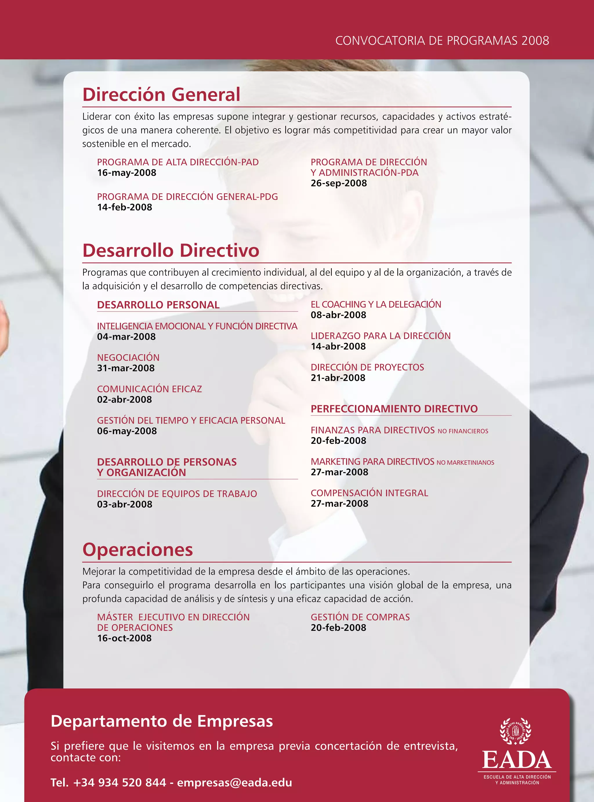 CONVOCATORIA DE PROGRAMAS 2008



     Dirección General
     Liderar con éxito las empresas supone integrar y gestionar recursos, capacidades y activos estraté-
     gicos de una manera coherente. El objetivo es lograr más competitividad para crear un mayor valor
     sostenible en el mercado.
        progrAmA De AltA Dirección-pAD                     progrAmA De Dirección
        16-may-2008                                        y ADministrAción-pDA
                                                           26-sep-2008
        progrAmA De Dirección generAl-pDg
        14-feb-2008



     Desarrollo Directivo
     Programas que contribuyen al crecimiento individual, al del equipo y al de la organización, a través de
     la adquisición y el desarrollo de competencias directivas.
        DESARROLLO PERSONAL                                el coAcHing y lA DelegAción
                                                           08-abr-2008
        inteligenciA emocionAl y Función DirectivA
        04-mar-2008                                        liDerAzgo pArA lA Dirección
                                                           14-abr-2008
        negociAción
        31-mar-2008                                        Dirección De proyectos
                                                           21-abr-2008
        comunicAción eFicAz
        02-abr-2008
                                                           PERFECCIONAMIENTO DIRECTIVO
        gestión Del tiempo y eFicAciA personAl
        06-may-2008                                        FinAnzAs pArA Directivos no FinAncieros
                                                           20-feb-2008

        DESARROLLO DE PERSONAS                             mArketing pArA Directivos no mArketiniAnos
        Y ORGANIZACIÓN                                     27-mar-2008

        Dirección De equipos De trABAjo                    compensAción integrAl
        03-abr-2008                                        27-mar-2008




     Operaciones
     Mejorar la competitividad de la empresa desde el ámbito de las operaciones.
     Para conseguirlo el programa desarrolla en los participantes una visión global de la empresa, una
     profunda capacidad de análisis y de síntesis y una eficaz capacidad de acción.
        máster ejecutivo en Dirección                      gestión De comprAs
        De operAciones                                     20-feb-2008
        16-oct-2008




Departamento de Empresas
si prefiere que le visitemos en la empresa previa concertación de entrevista,
contacte con:

Tel. +34 934 520 844 - empresas@eada.edu
 