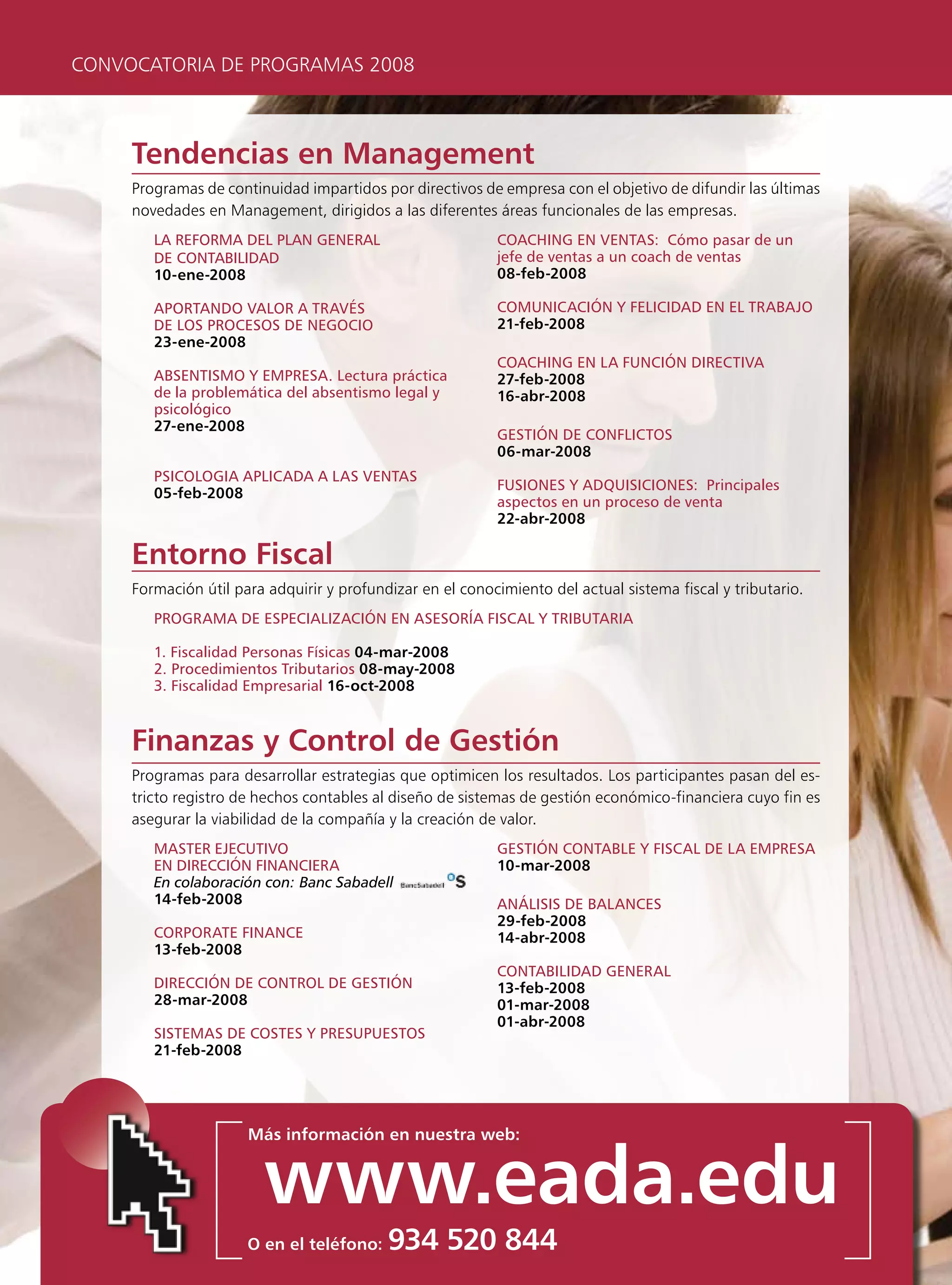 CONVOCATORIA DE PROGRAMAS 2008



     Tendencias en Management
     Programas de continuidad impartidos por directivos de empresa con el objetivo de difundir las últimas
     novedades en Management, dirigidos a las diferentes áreas funcionales de las empresas.
        lA reFormA Del plAn generAl                        coAcHing en ventAs: cómo pasar de un
        De contABiliDAD                                    jefe de ventas a un coach de ventas
        10-ene-2008                                        08-feb-2008

        AportAnDo vAlor A trAvés                           comunicAción y FeliciDAD en el trABAjo
        De los procesos De negocio                         21-feb-2008
        23-ene-2008
                                                           coAcHing en lA Función DirectivA
        ABsentismo y empresA. lectura práctica             27-feb-2008
        de la problemática del absentismo legal y          16-abr-2008
        psicológico
        27-ene-2008
                                                           gestión De conFlictos
                                                           06-mar-2008
        psicologiA AplicADA A lAs ventAs
                                                           Fusiones y ADquisiciones: principales
        05-feb-2008
                                                           aspectos en un proceso de venta
                                                           22-abr-2008

     Entorno Fiscal
     Formación útil para adquirir y profundizar en el conocimiento del actual sistema fiscal y tributario.
        progrAmA De especiAlizAción en AsesoríA FiscAl y triButAriA

        1. Fiscalidad personas Físicas 04-mar-2008
        2. procedimientos tributarios 08-may-2008
        3. Fiscalidad empresarial 16-oct-2008


     Finanzas y Control de Gestión
     Programas para desarrollar estrategias que optimicen los resultados. Los participantes pasan del es-
     tricto registro de hechos contables al diseño de sistemas de gestión económico-financiera cuyo fin es
     asegurar la viabilidad de la compañía y la creación de valor.
        mAster ejecutivo                                   gestión contABle y FiscAl De lA empresA
        en Dirección FinAncierA                            10-mar-2008
        En colaboración con: Banc Sabadell
        14-feb-2008                                        Análisis De BAlAnces
                                                           29-feb-2008
        corporAte FinAnce                                  14-abr-2008
        13-feb-2008
                                                           contABiliDAD generAl
        Dirección De control De gestión                    13-feb-2008
        28-mar-2008                                        01-mar-2008
                                                           01-abr-2008
        sistemAs De costes y presupuestos
        21-feb-2008




                      Más información en nuestra web:


                        www.eada.edu
                      O en el teléfono:    934 520 844
 