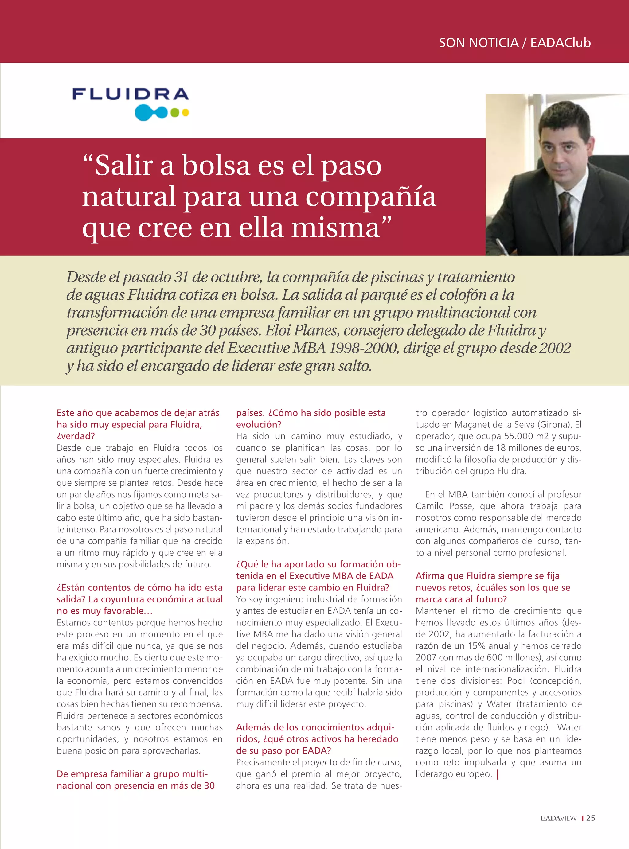 SON NOTICIA / EADAClub




      “Salir a bolsa es el paso
      natural para una compañía
      que cree en ella misma”
  Desde el pasado 31 de octubre, la compañía de piscinas y tratamiento
  de aguas Fluidra cotiza en bolsa. La salida al parqué es el colofón a la
  transformación de una empresa familiar en un grupo multinacional con
  presencia en más de 30 países. Eloi Planes, consejero delegado de Fluidra y
  antiguo participante del Executive MBA 1998-2000, dirige el grupo desde 2002
  y ha sido el encargado de liderar este gran salto.

Este año que acabamos de dejar atrás           países. ¿Cómo ha sido posible esta           tro operador logístico automatizado si-
ha sido muy especial para Fluidra,             evolución?                                   tuado en Maçanet de la Selva (Girona). El
¿verdad?                                       Ha sido un camino muy estudiado, y           operador, que ocupa 55.000 m2 y supu-
Desde que trabajo en Fluidra todos los         cuando se planifican las cosas, por lo       so una inversión de 18 millones de euros,
años han sido muy especiales. Fluidra es       general suelen salir bien. Las claves son    modificó la filosofía de producción y dis-
una compañía con un fuerte crecimiento y       que nuestro sector de actividad es un        tribución del grupo Fluidra.
que siempre se plantea retos. Desde hace       área en crecimiento, el hecho de ser a la
un par de años nos fijamos como meta sa-       vez productores y distribuidores, y que        En el MBA también conocí al profesor
lir a bolsa, un objetivo que se ha llevado a   mi padre y los demás socios fundadores       Camilo Posse, que ahora trabaja para
cabo este último año, que ha sido bastan-      tuvieron desde el principio una visión in-   nosotros como responsable del mercado
te intenso. Para nosotros es el paso natural   ternacional y han estado trabajando para     americano. Además, mantengo contacto
de una compañía familiar que ha crecido        la expansión.                                con algunos compañeros del curso, tan-
a un ritmo muy rápido y que cree en ella                                                    to a nivel personal como profesional.
misma y en sus posibilidades de futuro.        ¿Qué le ha aportado su formación ob-
                                               tenida en el Executive MBA de EADA           Afirma que Fluidra siempre se fija
¿Están contentos de cómo ha ido esta           para liderar este cambio en Fluidra?         nuevos retos, ¿cuáles son los que se
salida? La coyuntura económica actual          Yo soy ingeniero industrial de formación     marca cara al futuro?
no es muy favorable…                           y antes de estudiar en EADA tenía un co-     Mantener el ritmo de crecimiento que
Estamos contentos porque hemos hecho           nocimiento muy especializado. El Execu-      hemos llevado estos últimos años (des-
este proceso en un momento en el que           tive MBA me ha dado una visión general       de 2002, ha aumentado la facturación a
era más difícil que nunca, ya que se nos       del negocio. Además, cuando estudiaba        razón de un 15% anual y hemos cerrado
ha exigido mucho. Es cierto que este mo-       ya ocupaba un cargo directivo, así que la    2007 con mas de 600 millones), así como
mento apunta a un crecimiento menor de         combinación de mi trabajo con la forma-      el nivel de internacionalización. Fluidra
la economía, pero estamos convencidos          ción en EADA fue muy potente. Sin una        tiene dos divisiones: Pool (concepción,
que Fluidra hará su camino y al final, las     formación como la que recibí habría sido     producción y componentes y accesorios
cosas bien hechas tienen su recompensa.        muy difícil liderar este proyecto.           para piscinas) y Water (tratamiento de
Fluidra pertenece a sectores económicos                                                     aguas, control de conducción y distribu-
bastante sanos y que ofrecen muchas            Además de los conocimientos adqui-           ción aplicada de fluidos y riego). Water
oportunidades, y nosotros estamos en           ridos, ¿qué otros activos ha heredado        tiene menos peso y se basa en un lide-
buena posición para aprovecharlas.             de su paso por EADA?                         razgo local, por lo que nos planteamos
                                               Precisamente el proyecto de fin de curso,    como reto impulsarla y que asuma un
De empresa familiar a grupo multi-             que ganó el premio al mejor proyecto,        liderazgo europeo. |
nacional con presencia en más de 30            ahora es una realidad. Se trata de nues-


                                                                                                                                         25
 