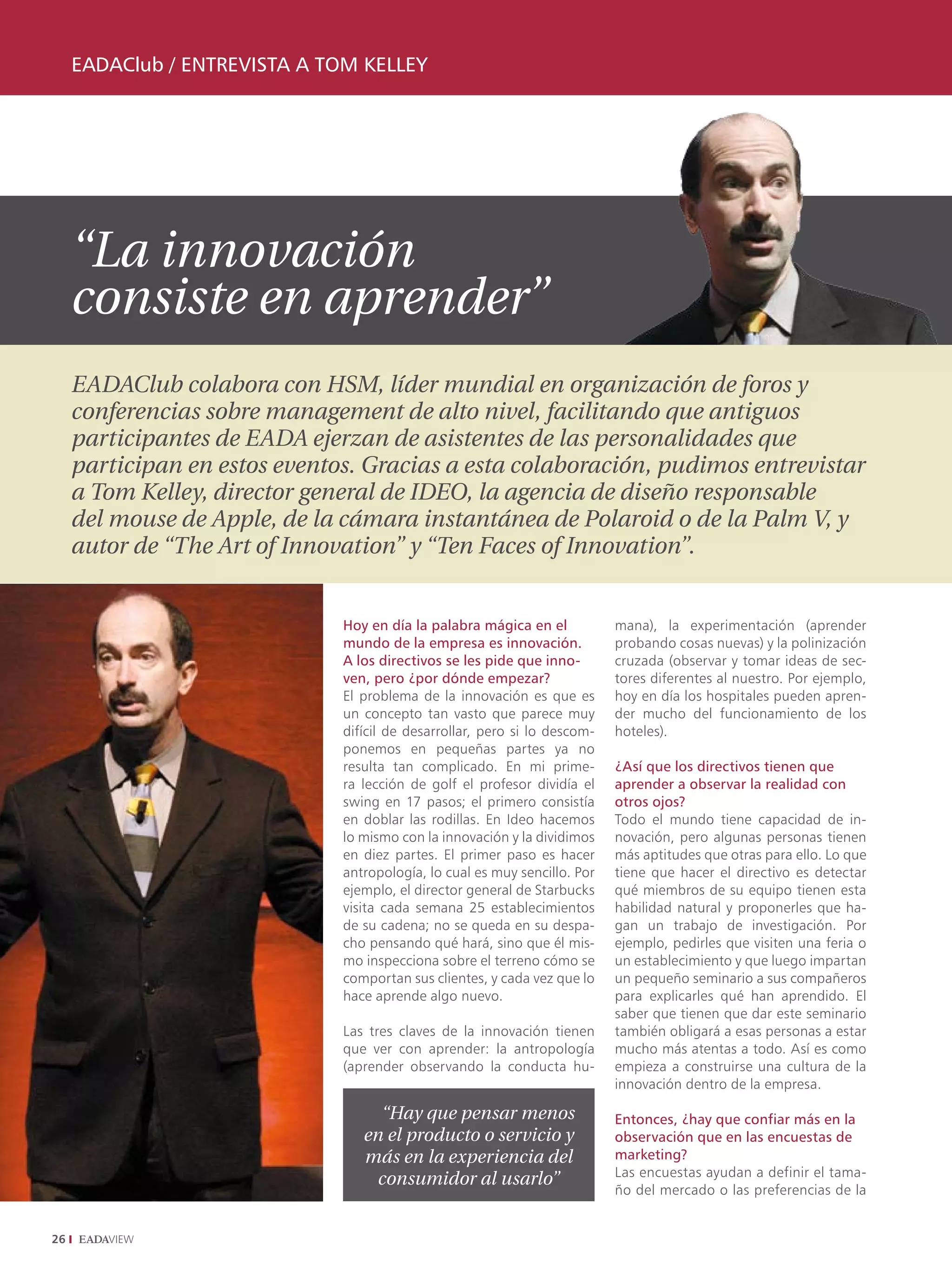 EADAClub / EntrEvistA A tom kEllEy




     “La innovación
     consiste en aprender”
     EADAClub colabora con HSM, líder mundial en organización de foros y
     conferencias sobre management de alto nivel, facilitando que antiguos
     participantes de EADA ejerzan de asistentes de las personalidades que
     participan en estos eventos. Gracias a esta colaboración, pudimos entrevistar
     a Tom Kelley, director general de IDEO, la agencia de diseño responsable
     del mouse de Apple, de la cámara instantánea de Polaroid o de la Palm V, y
     autor de “The Art of Innovation” y “Ten Faces of Innovation”.


                               Hoy en día la palabra mágica en el           mana), la experimentación (aprender
                               mundo de la empresa es innovación.           probando cosas nuevas) y la polinización
                               A los directivos se les pide que inno-       cruzada (observar y tomar ideas de sec-
                               ven, pero ¿por dónde empezar?                tores diferentes al nuestro. Por ejemplo,
                               El problema de la innovación es que es       hoy en día los hospitales pueden apren-
                               un concepto tan vasto que parece muy         der mucho del funcionamiento de los
                               difícil de desarrollar, pero si lo descom-   hoteles).
                               ponemos en pequeñas partes ya no
                               resulta tan complicado. En mi prime-         ¿Así que los directivos tienen que
                               ra lección de golf el profesor dividía el    aprender a observar la realidad con
                               swing en 17 pasos; el primero consistía      otros ojos?
                               en doblar las rodillas. En Ideo hacemos      Todo el mundo tiene capacidad de in-
                               lo mismo con la innovación y la dividimos    novación, pero algunas personas tienen
                               en diez partes. El primer paso es hacer      más aptitudes que otras para ello. Lo que
                               antropología, lo cual es muy sencillo. Por   tiene que hacer el directivo es detectar
                               ejemplo, el director general de Starbucks    qué miembros de su equipo tienen esta
                               visita cada semana 25 establecimientos       habilidad natural y proponerles que ha-
                               de su cadena; no se queda en su despa-       gan un trabajo de investigación. Por
                               cho pensando qué hará, sino que él mis-      ejemplo, pedirles que visiten una feria o
                               mo inspecciona sobre el terreno cómo se      un establecimiento y que luego impartan
                               comportan sus clientes, y cada vez que lo    un pequeño seminario a sus compañeros
                               hace aprende algo nuevo.                     para explicarles qué han aprendido. El
                                                                            saber que tienen que dar este seminario
                               Las tres claves de la innovación tienen      también obligará a esas personas a estar
                               que ver con aprender: la antropología        mucho más atentas a todo. Así es como
                               (aprender observando la conducta hu-         empieza a construirse una cultura de la
                                                                            innovación dentro de la empresa.

                                    “Hay que pensar menos                   Entonces, ¿hay que confiar más en la
                                  en el producto o servicio y               observación que en las encuestas de
                                  más en la experiencia del                 marketing?
                                                                            Las encuestas ayudan a definir el tama-
                                    consumidor al usarlo”
                                                                            ño del mercado o las preferencias de la


26
 