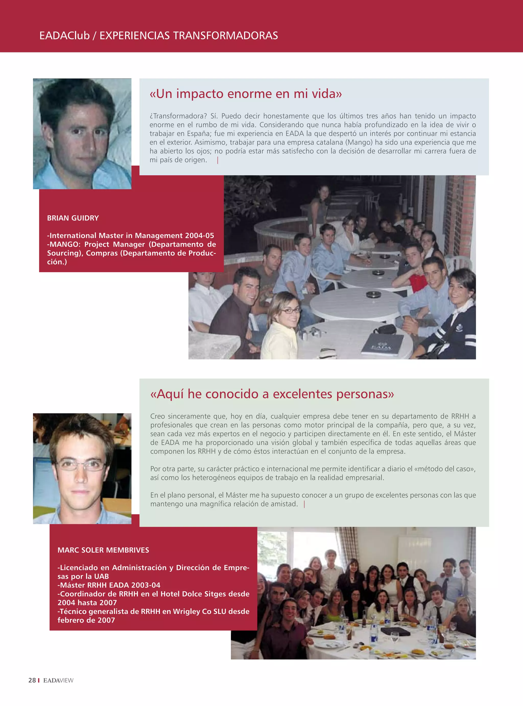 EADAClub / ExpEriEnCiAs TrAnsformADorAs




                                «Un impacto enorme en mi vida»
                                ¿Transformadora? Sí. Puedo decir honestamente que los últimos tres años han tenido un impacto
                                enorme en el rumbo de mi vida. Considerando que nunca había profundizado en la idea de vivir o
                                trabajar en España; fue mi experiencia en EADA la que despertó un interés por continuar mi estancia
                                en el exterior. Asimismo, trabajar para una empresa catalana (Mango) ha sido una experiencia que me
                                ha abierto los ojos; no podría estar más satisfecho con la decisión de desarrollar mi carrera fuera de
                                mi país de origen. |




      BRIAn GUIDRy

      -International Master in Management 2004-05
      -MAnGO: Project Manager (Departamento de
      Sourcing), Compras (Departamento de Produc-
      ción.)




                                 «Aquí he conocido a excelentes personas»
                                 Creo sinceramente que, hoy en día, cualquier empresa debe tener en su departamento de RRHH a
                                 profesionales que crean en las personas como motor principal de la compañía, pero que, a su vez,
                                 sean cada vez más expertos en el negocio y participen directamente en él. En este sentido, el Máster
                                 de EADA me ha proporcionado una visión global y también específica de todas aquellas áreas que
                                 componen los RRHH y de cómo éstos interactúan en el conjunto de la empresa.

                                 Por otra parte, su carácter práctico e internacional me permite identificar a diario el «método del caso»,
                                 así como los heterogéneos equipos de trabajo en la realidad empresarial.

                                 En el plano personal, el Máster me ha supuesto conocer a un grupo de excelentes personas con las que
                                 mantengo una magnífica relación de amistad. |




        MARC SOLER MEMBRIVES

        -Licenciado en Administración y Dirección de Empre-
        sas por la UAB
        -Máster RRHH EADA 2003-04
        -Coordinador de RRHH en el Hotel Dolce Sitges desde
        2004 hasta 2007
        -Técnico generalista de RRHH en Wrigley Co SLU desde
        febrero de 2007




28
 