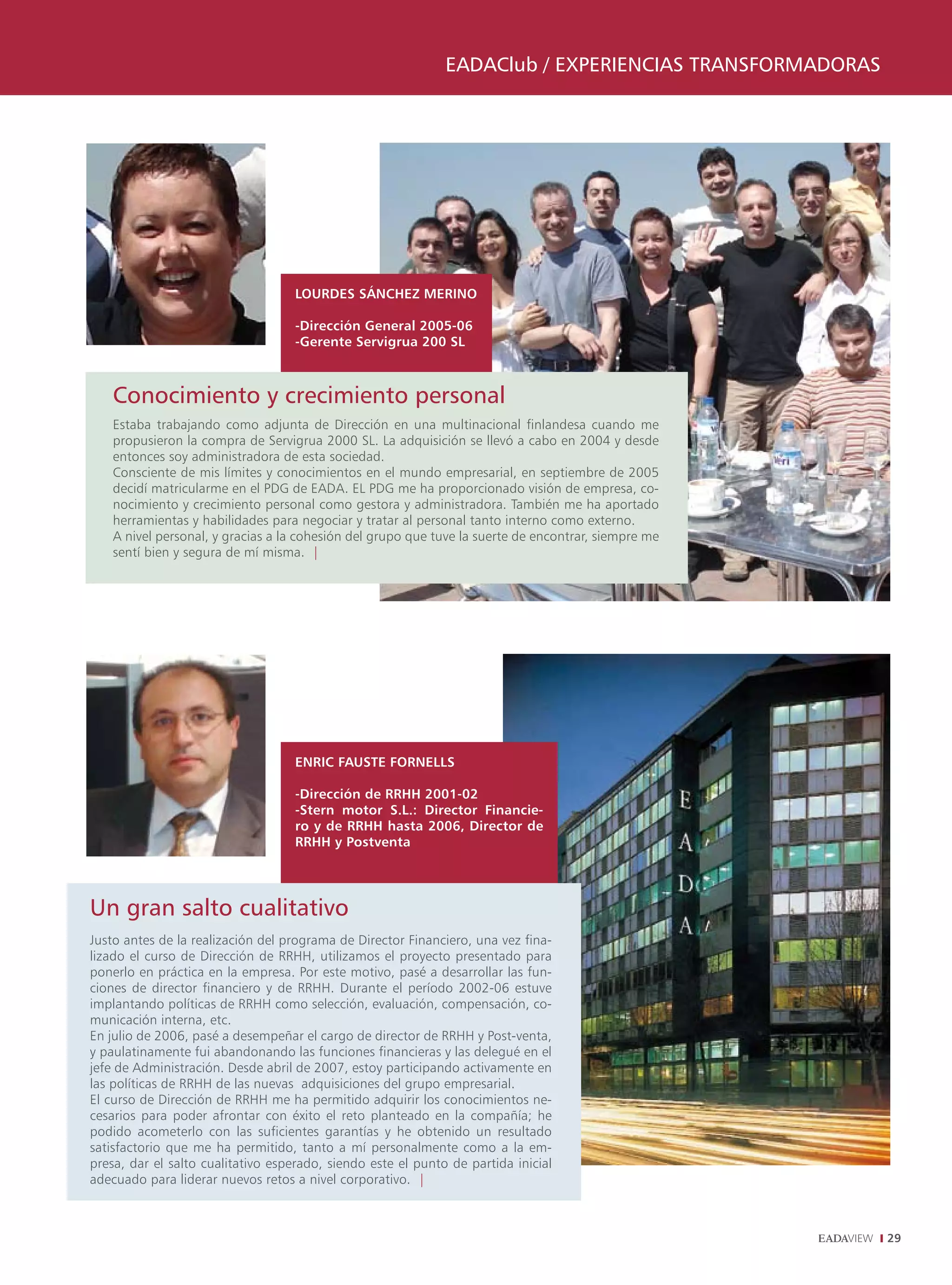 EADAClub / ExpEriEnCiAs TrAnsformADorAs




                                   LOURDES SánCHEz MERInO

                                   -Dirección General 2005-06
                                   -Gerente Servigrua 200 SL



    Conocimiento y crecimiento personal
    Estaba trabajando como adjunta de Dirección en una multinacional finlandesa cuando me
    propusieron la compra de Servigrua 2000 SL. La adquisición se llevó a cabo en 2004 y desde
    entonces soy administradora de esta sociedad.
    Consciente de mis límites y conocimientos en el mundo empresarial, en septiembre de 2005
    decidí matricularme en el PDG de EADA. EL PDG me ha proporcionado visión de empresa, co-
    nocimiento y crecimiento personal como gestora y administradora. También me ha aportado
    herramientas y habilidades para negociar y tratar al personal tanto interno como externo.
    A nivel personal, y gracias a la cohesión del grupo que tuve la suerte de encontrar, siempre me
    sentí bien y segura de mí misma. |




                                   EnRIC FAUSTE FORnELLS

                                   -Dirección de RRHH 2001-02
                                   -Stern motor S.L.: Director Financie-
                                   ro y de RRHH hasta 2006, Director de
                                   RRHH y Postventa




Un gran salto cualitativo
Justo antes de la realización del programa de Director Financiero, una vez fina-
lizado el curso de Dirección de RRHH, utilizamos el proyecto presentado para
ponerlo en práctica en la empresa. Por este motivo, pasé a desarrollar las fun-
ciones de director financiero y de RRHH. Durante el período 2002-06 estuve
implantando políticas de RRHH como selección, evaluación, compensación, co-
municación interna, etc.
En julio de 2006, pasé a desempeñar el cargo de director de RRHH y Post-venta,
y paulatinamente fui abandonando las funciones financieras y las delegué en el
jefe de Administración. Desde abril de 2007, estoy participando activamente en
las políticas de RRHH de las nuevas adquisiciones del grupo empresarial.
El curso de Dirección de RRHH me ha permitido adquirir los conocimientos ne-
cesarios para poder afrontar con éxito el reto planteado en la compañía; he
podido acometerlo con las suficientes garantías y he obtenido un resultado
satisfactorio que me ha permitido, tanto a mí personalmente como a la em-
presa, dar el salto cualitativo esperado, siendo este el punto de partida inicial
adecuado para liderar nuevos retos a nivel corporativo. |



                                                                                                        29
 