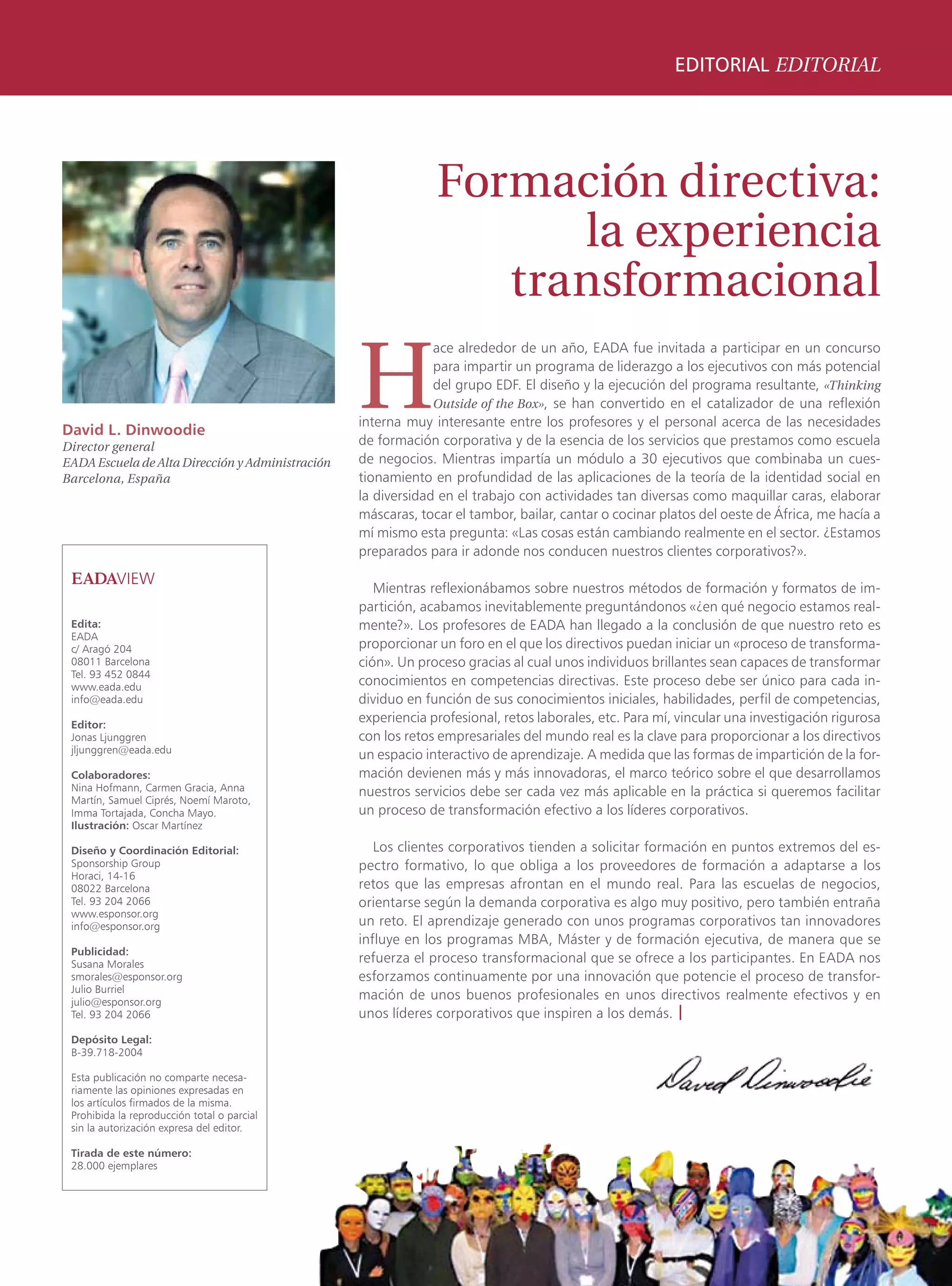 EDITORIAL EDITORIAL




                                                               Formación directiva:
                                                                     la experiencia
                                                                  transformacional

                                                  H
                                                               ace alrededor de un año, EADA fue invitada a participar en un concurso
                                                               para impartir un programa de liderazgo a los ejecutivos con más potencial
                                                               del grupo EDF. El diseño y la ejecución del programa resultante, «Thinking
                                                               Outside of the Box», se han convertido en el catalizador de una reflexión
                                                  interna muy interesante entre los profesores y el personal acerca de las necesidades
David L. Dinwoodie
Director general                                  de formación corporativa y de la esencia de los servicios que prestamos como escuela
EADA Escuela de Alta Dirección y Administración   de negocios. Mientras impartía un módulo a 30 ejecutivos que combinaba un cues-
Barcelona, España                                 tionamiento en profundidad de las aplicaciones de la teoría de la identidad social en
                                                  la diversidad en el trabajo con actividades tan diversas como maquillar caras, elaborar
                                                  máscaras, tocar el tambor, bailar, cantar o cocinar platos del oeste de África, me hacía a
                                                  mí mismo esta pregunta: «Las cosas están cambiando realmente en el sector. ¿Estamos
                                                  preparados para ir adonde nos conducen nuestros clientes corporativos?».

                                                     Mientras reflexionábamos sobre nuestros métodos de formación y formatos de im-
                                                  partición, acabamos inevitablemente preguntándonos «¿en qué negocio estamos real-
 Edita:                                           mente?». Los profesores de EADA han llegado a la conclusión de que nuestro reto es
 EADA
 c/ Aragó 204                                     proporcionar un foro en el que los directivos puedan iniciar un «proceso de transforma-
 08011 Barcelona                                  ción». Un proceso gracias al cual unos individuos brillantes sean capaces de transformar
 Tel. 93 452 0844
 www.eada.edu                                     conocimientos en competencias directivas. Este proceso debe ser único para cada in-
 info@eada.edu                                    dividuo en función de sus conocimientos iniciales, habilidades, perfil de competencias,
 Editor:
                                                  experiencia profesional, retos laborales, etc. Para mí, vincular una investigación rigurosa
 Jonas Ljunggren                                  con los retos empresariales del mundo real es la clave para proporcionar a los directivos
 jljunggren@eada.edu
                                                  un espacio interactivo de aprendizaje. A medida que las formas de impartición de la for-
 Colaboradores:                                   mación devienen más y más innovadoras, el marco teórico sobre el que desarrollamos
 Nina Hofmann, Carmen Gracia, Anna                nuestros servicios debe ser cada vez más aplicable en la práctica si queremos facilitar
 Martín, Samuel Ciprés, Noemí Maroto,
 Imma Tortajada, Concha Mayo.                     un proceso de transformación efectivo a los líderes corporativos.
 Ilustración: Oscar Martínez

 Diseño y Coordinación Editorial:                    Los clientes corporativos tienden a solicitar formación en puntos extremos del es-
 Sponsorship Group                                pectro formativo, lo que obliga a los proveedores de formación a adaptarse a los
 Horaci, 14-16
 08022 Barcelona                                  retos que las empresas afrontan en el mundo real. Para las escuelas de negocios,
 Tel. 93 204 2066                                 orientarse según la demanda corporativa es algo muy positivo, pero también entraña
 www.esponsor.org
 info@esponsor.org                                un reto. El aprendizaje generado con unos programas corporativos tan innovadores
                                                  influye en los programas MBA, Máster y de formación ejecutiva, de manera que se
 Publicidad:
 Susana Morales                                   refuerza el proceso transformacional que se ofrece a los participantes. En EADA nos
 smorales@esponsor.org                            esforzamos continuamente por una innovación que potencie el proceso de transfor-
 Julio Burriel
 julio@esponsor.org
                                                  mación de unos buenos profesionales en unos directivos realmente efectivos y en
 Tel. 93 204 2066                                 unos líderes corporativos que inspiren a los demás. |
 Depósito Legal:
 B-39.718-2004

 Esta publicación no comparte necesa-
 riamente las opiniones expresadas en
 los artículos firmados de la misma.
 Prohibida la reproducción total o parcial
 sin la autorización expresa del editor.

 Tirada de este número:
 28.000 ejemplares




                                                                                                                                                03
 