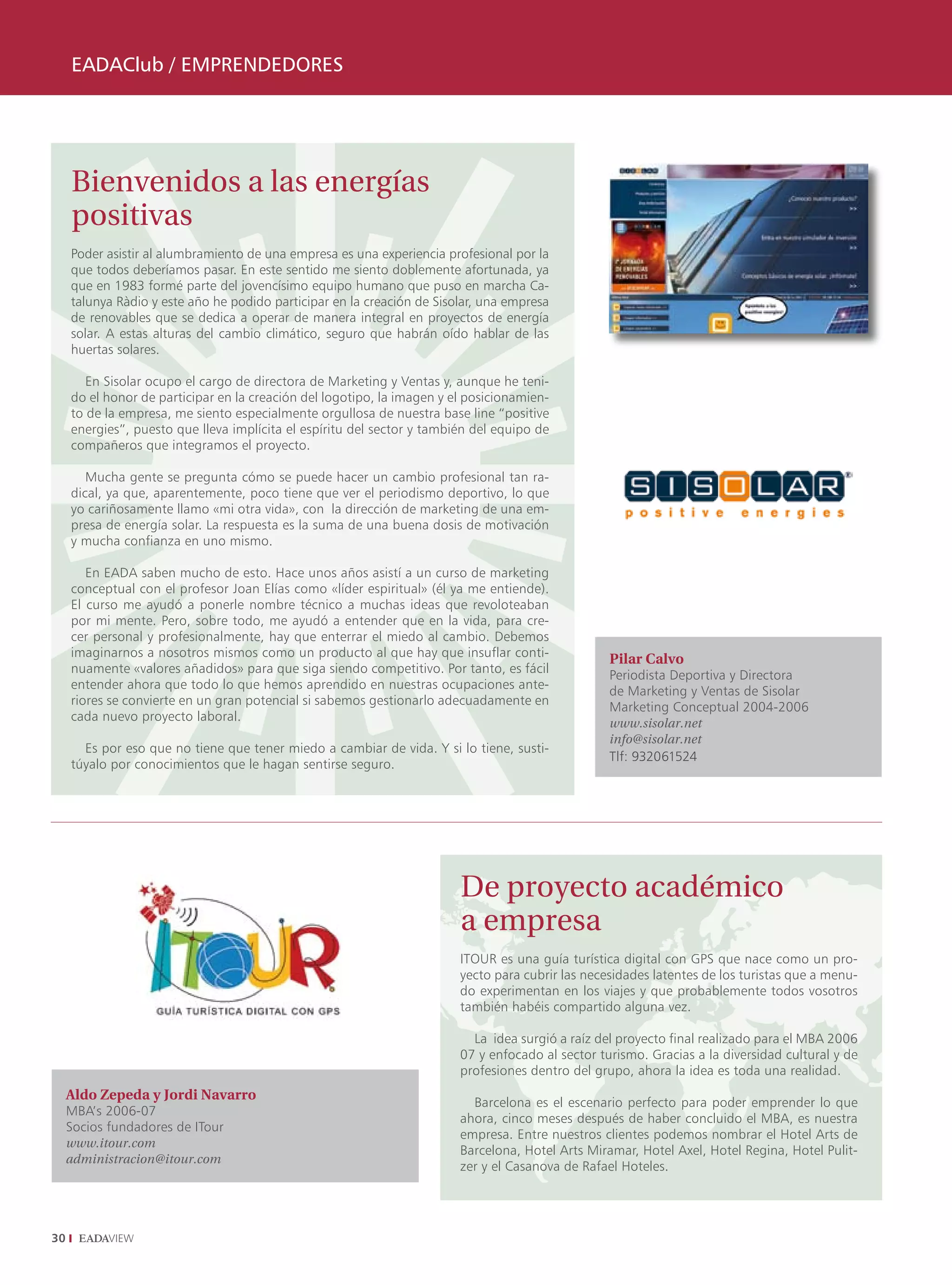 EADAClub / EMPRENDEDORES




     Bienvenidos a las energías
     positivas
     Poder asistir al alumbramiento de una empresa es una experiencia profesional por la
     que todos deberíamos pasar. En este sentido me siento doblemente afortunada, ya
     que en 1983 formé parte del jovencísimo equipo humano que puso en marcha Ca-
     talunya Ràdio y este año he podido participar en la creación de Sisolar, una empresa
     de renovables que se dedica a operar de manera integral en proyectos de energía
     solar. A estas alturas del cambio climático, seguro que habrán oído hablar de las
     huertas solares.

        En Sisolar ocupo el cargo de directora de Marketing y Ventas y, aunque he teni-
     do el honor de participar en la creación del logotipo, la imagen y el posicionamien-
     to de la empresa, me siento especialmente orgullosa de nuestra base line “positive
     energies”, puesto que lleva implícita el espíritu del sector y también del equipo de
     compañeros que integramos el proyecto.

        Mucha gente se pregunta cómo se puede hacer un cambio profesional tan ra-
     dical, ya que, aparentemente, poco tiene que ver el periodismo deportivo, lo que
     yo cariñosamente llamo «mi otra vida», con la dirección de marketing de una em-
     presa de energía solar. La respuesta es la suma de una buena dosis de motivación
     y mucha confianza en uno mismo.

        En EADA saben mucho de esto. Hace unos años asistí a un curso de marketing
     conceptual con el profesor Joan Elías como «líder espiritual» (él ya me entiende).
     El curso me ayudó a ponerle nombre técnico a muchas ideas que revoloteaban
     por mi mente. Pero, sobre todo, me ayudó a entender que en la vida, para cre-
     cer personal y profesionalmente, hay que enterrar el miedo al cambio. Debemos
     imaginarnos a nosotros mismos como un producto al que hay que insuflar conti-                 Pilar Calvo
     nuamente «valores añadidos» para que siga siendo competitivo. Por tanto, es fácil             Periodista Deportiva y Directora
     entender ahora que todo lo que hemos aprendido en nuestras ocupaciones ante-                  de Marketing y Ventas de Sisolar
     riores se convierte en un gran potencial si sabemos gestionarlo adecuadamente en              Marketing Conceptual 2004-2006
     cada nuevo proyecto laboral.                                                                  www.sisolar.net
                                                                                                   info@sisolar.net
       Es por eso que no tiene que tener miedo a cambiar de vida. Y si lo tiene, susti-
                                                                                                   Tlf: 932061524
     túyalo por conocimientos que le hagan sentirse seguro.




                                                                         De proyecto académico
                                                                         a empresa
                                                                         ITOUR es una guía turística digital con GPS que nace como un pro-
                                                                         yecto para cubrir las necesidades latentes de los turistas que a menu-
                                                                         do experimentan en los viajes y que probablemente todos vosotros
                                                                         también habéis compartido alguna vez.

                                                                           La idea surgió a raíz del proyecto final realizado para el MBA 2006
                                                                         07 y enfocado al sector turismo. Gracias a la diversidad cultural y de
                                                                         profesiones dentro del grupo, ahora la idea es toda una realidad.
     Aldo Zepeda y Jordi Navarro
                                                                           Barcelona es el escenario perfecto para poder emprender lo que
     MBA’s 2006-07
                                                                         ahora, cinco meses después de haber concluido el MBA, es nuestra
     Socios fundadores de ITour
                                                                         empresa. Entre nuestros clientes podemos nombrar el Hotel Arts de
     www.itour.com
                                                                         Barcelona, Hotel Arts Miramar, Hotel Axel, Hotel Regina, Hotel Pulit-
     administracion@itour.com
                                                                         zer y el Casanova de Rafael Hoteles.




30
 