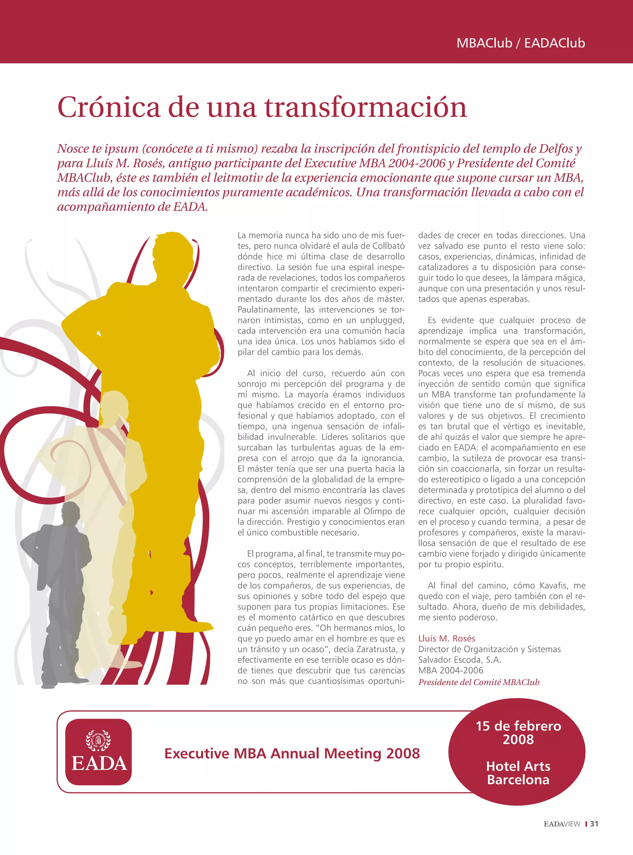 MBAClub / EADAClub




Crónica de una transformación
Nosce te ipsum (conócete a ti mismo) rezaba la inscripción del frontispicio del templo de Delfos y
para Lluís M. Rosés, antiguo participante del Executive MBA 2004-2006 y Presidente del Comité
MBAClub, éste es también el leitmotiv de la experiencia emocionante que supone cursar un MBA,
más allá de los conocimientos puramente académicos. Una transformación llevada a cabo con el
acompañamiento de EADA.

                                 La memoria nunca ha sido uno de mis fuer-       dades de crecer en todas direcciones. Una
                                 tes, pero nunca olvidaré el aula de Collbató    vez salvado ese punto el resto viene solo:
                                 dónde hice mi última clase de desarrollo        casos, experiencias, dinámicas, infinidad de
                                 directivo. La sesión fue una espiral inespe-    catalizadores a tu disposición para conse-
                                 rada de revelaciones, todos los compañeros      guir todo lo que desees, la lámpara mágica,
                                 intentaron compartir el crecimiento experi-     aunque con una presentación y unos resul-
                                 mentado durante los dos años de máster.         tados que apenas esperabas.
                                 Paulatinamente, las intervenciones se tor-
                                 naron intimistas, como en un unplugged,            Es evidente que cualquier proceso de
                                 cada intervención era una comunión hacía        aprendizaje implica una transformación,
                                 una idea única. Los unos habíamos sido el       normalmente se espera que sea en el ám-
                                 pilar del cambio para los demás.                bito del conocimiento, de la percepción del
                                                                                 contexto, de la resolución de situaciones.
                                    Al inicio del curso, recuerdo aún con        Pocas veces uno espera que esa tremenda
                                 sonrojo mi percepción del programa y de         inyección de sentido común que significa
                                 mí mismo. La mayoría éramos individuos          un MBA transforme tan profundamente la
                                 que habíamos crecido en el entorno pro-         visión que tiene uno de sí mismo, de sus
                                 fesional y que habíamos adoptado, con el        valores y de sus objetivos. El crecimiento
                                 tiempo, una ingenua sensación de infali-        es tan brutal que el vértigo es inevitable,
                                 bilidad invulnerable. Líderes solitarios que    de ahí quizás el valor que siempre he apre-
                                 surcaban las turbulentas aguas de la em-        ciado en EADA: el acompañamiento en ese
                                 presa con el arrojo que da la ignorancia.       cambio, la sutileza de provocar esa transi-
                                 El máster tenía que ser una puerta hacia la     ción sin coaccionarla, sin forzar un resulta-
                                 comprensión de la globalidad de la empre-       do estereotípico o ligado a una concepción
                                 sa, dentro del mismo encontraría las claves     determinada y prototípica del alumno o del
                                 para poder asumir nuevos riesgos y conti-       directivo, en este caso. La pluralidad favo-
                                 nuar mi ascensión imparable al Olimpo de        rece cualquier opción, cualquier decisión
                                 la dirección. Prestigio y conocimientos eran    en el proceso y cuando termina, a pesar de
                                 el único combustible necesario.                 profesores y compañeros, existe la maravi-
                                                                                 llosa sensación de que el resultado de ese
                                   El programa, al final, te transmite muy po-   cambio viene forjado y dirigido únicamente
                                 cos conceptos, terriblemente importantes,       por tu propio espíritu.
                                 pero pocos, realmente el aprendizaje viene
                                 de los compañeros, de sus experiencias, de        Al final del camino, cómo Kavafis, me
                                 sus opiniones y sobre todo del espejo que       quedo con el viaje, pero también con el re-
                                 suponen para tus propias limitaciones. Ese      sultado. Ahora, dueño de mis debilidades,
                                 es el momento catártico en que descubres        me siento poderoso.
                                 cuán pequeño eres. “Oh hermanos míos, lo
                                 que yo puedo amar en el hombre es que es        Lluís M. Rosés
                                 un tránsito y un ocaso“, decía Zaratrusta, y    Director de Organitzación y Sistemas
                                 efectivamente en ese terrible ocaso es dón-     Salvador Escoda, S.A.
                                 de tienes que descubrir que tus carencias       MBA 2004-2006
                                 no son más que cuantiosísimas oportuni-         Presidente del Comité MBAClub




                                                                                                15 de febrero
                                                                                                    2008
                   Executive MBA Annual Meeting 2008
                                                                                                   Hotel Arts
                                                                                                   Barcelona


                                                                                                                                 31
 