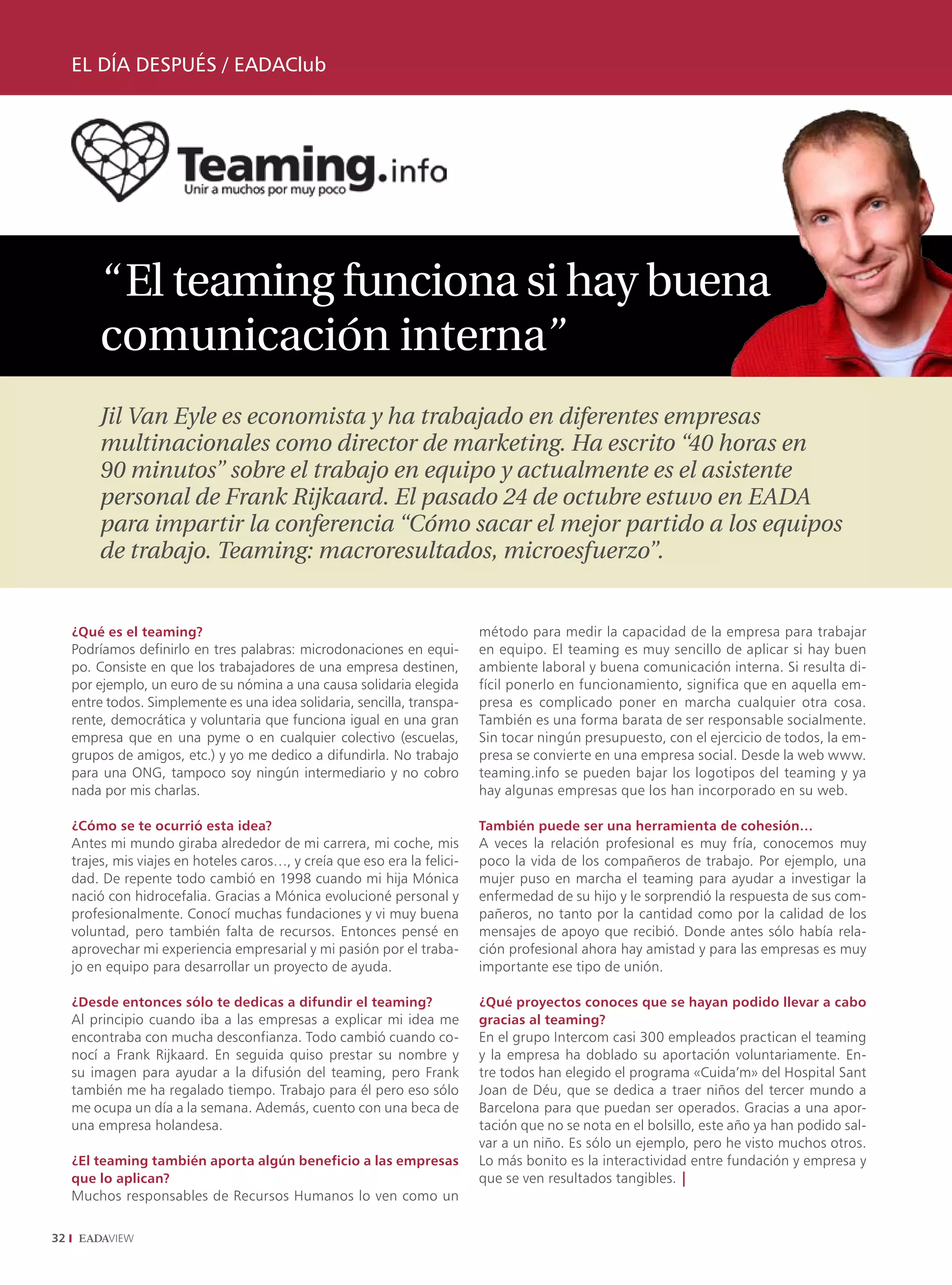 EL DÍA DESPUÉS / EADAClub




          “ El teaming funciona si hay buena
          comunicación interna”
          Jil Van Eyle es economista y ha trabajado en diferentes empresas
          multinacionales como director de marketing. Ha escrito “40 horas en
          90 minutos” sobre el trabajo en equipo y actualmente es el asistente
          personal de Frank Rijkaard. El pasado 24 de octubre estuvo en EADA
          para impartir la conferencia “Cómo sacar el mejor partido a los equipos
          de trabajo. Teaming: macroresultados, microesfuerzo”.


     ¿Qué es el teaming?                                                    método para medir la capacidad de la empresa para trabajar
     Podríamos definirlo en tres palabras: microdonaciones en equi-         en equipo. El teaming es muy sencillo de aplicar si hay buen
     po. Consiste en que los trabajadores de una empresa destinen,          ambiente laboral y buena comunicación interna. Si resulta di-
     por ejemplo, un euro de su nómina a una causa solidaria elegida        fícil ponerlo en funcionamiento, significa que en aquella em-
     entre todos. Simplemente es una idea solidaria, sencilla, transpa-     presa es complicado poner en marcha cualquier otra cosa.
     rente, democrática y voluntaria que funciona igual en una gran         También es una forma barata de ser responsable socialmente.
     empresa que en una pyme o en cualquier colectivo (escuelas,            Sin tocar ningún presupuesto, con el ejercicio de todos, la em-
     grupos de amigos, etc.) y yo me dedico a difundirla. No trabajo        presa se convierte en una empresa social. Desde la web www.
     para una ONG, tampoco soy ningún intermediario y no cobro              teaming.info se pueden bajar los logotipos del teaming y ya
     nada por mis charlas.                                                  hay algunas empresas que los han incorporado en su web.

     ¿Cómo se te ocurrió esta idea?                                         También puede ser una herramienta de cohesión…
     Antes mi mundo giraba alrededor de mi carrera, mi coche, mis           A veces la relación profesional es muy fría, conocemos muy
     trajes, mis viajes en hoteles caros…, y creía que eso era la felici-   poco la vida de los compañeros de trabajo. Por ejemplo, una
     dad. De repente todo cambió en 1998 cuando mi hija Mónica              mujer puso en marcha el teaming para ayudar a investigar la
     nació con hidrocefalia. Gracias a Mónica evolucioné personal y         enfermedad de su hijo y le sorprendió la respuesta de sus com-
     profesionalmente. Conocí muchas fundaciones y vi muy buena             pañeros, no tanto por la cantidad como por la calidad de los
     voluntad, pero también falta de recursos. Entonces pensé en            mensajes de apoyo que recibió. Donde antes sólo había rela-
     aprovechar mi experiencia empresarial y mi pasión por el traba-        ción profesional ahora hay amistad y para las empresas es muy
     jo en equipo para desarrollar un proyecto de ayuda.                    importante ese tipo de unión.

     ¿Desde entonces sólo te dedicas a difundir el teaming?                 ¿Qué proyectos conoces que se hayan podido llevar a cabo
     Al principio cuando iba a las empresas a explicar mi idea me           gracias al teaming?
     encontraba con mucha desconfianza. Todo cambió cuando co-              En el grupo Intercom casi 300 empleados practican el teaming
     nocí a Frank Rijkaard. En seguida quiso prestar su nombre y            y la empresa ha doblado su aportación voluntariamente. En-
     su imagen para ayudar a la difusión del teaming, pero Frank            tre todos han elegido el programa «Cuida’m» del Hospital Sant
     también me ha regalado tiempo. Trabajo para él pero eso sólo           Joan de Déu, que se dedica a traer niños del tercer mundo a
     me ocupa un día a la semana. Además, cuento con una beca de            Barcelona para que puedan ser operados. Gracias a una apor-
     una empresa holandesa.                                                 tación que no se nota en el bolsillo, este año ya han podido sal-
                                                                            var a un niño. Es sólo un ejemplo, pero he visto muchos otros.
     ¿El teaming también aporta algún beneficio a las empresas              Lo más bonito es la interactividad entre fundación y empresa y
     que lo aplican?                                                        que se ven resultados tangibles. |
     Muchos responsables de Recursos Humanos lo ven como un

32
 