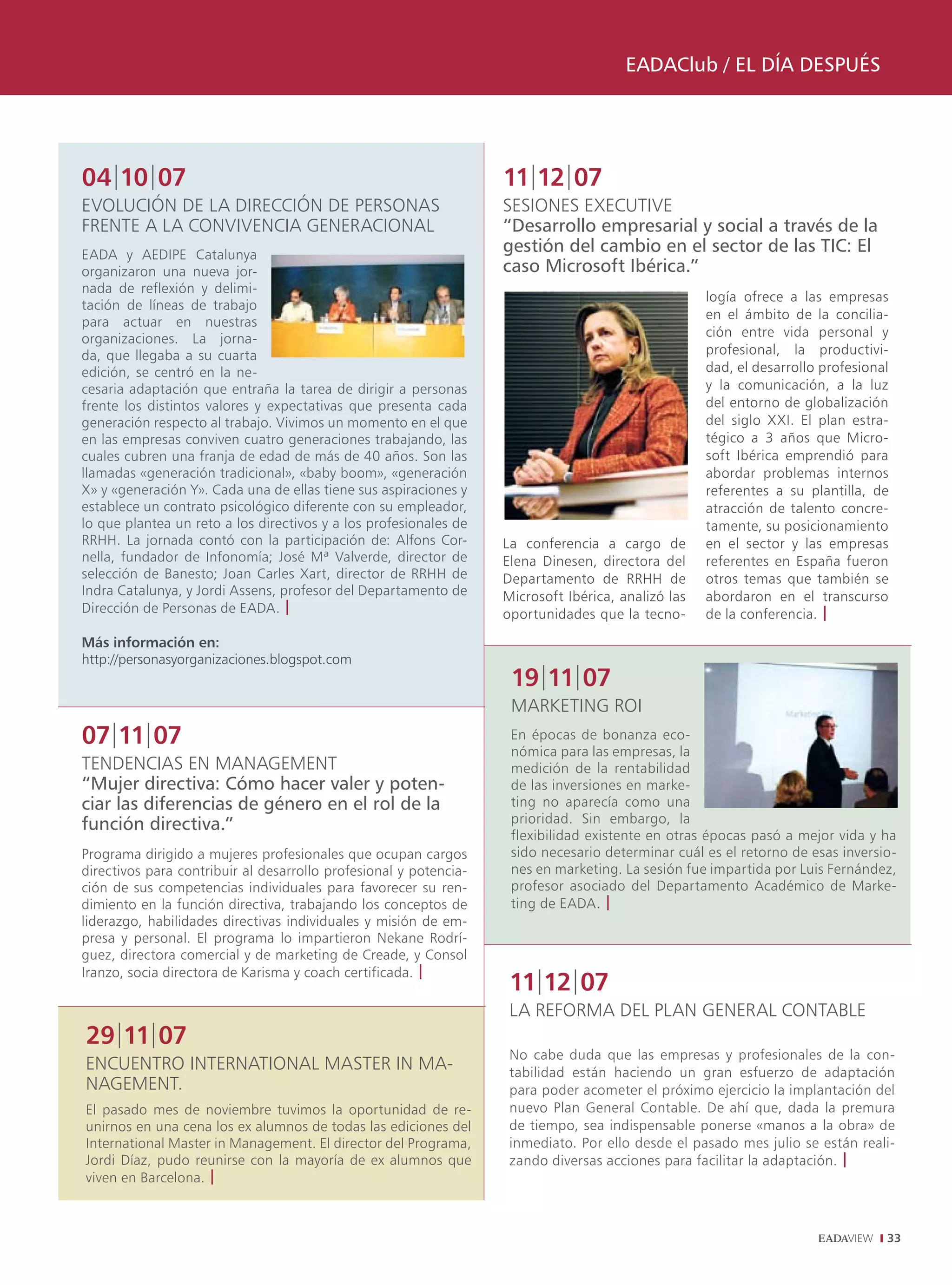 EADAClub / EL DÍA DESPUÉS




04|10|07                                                           11|12|07
EVOLUCIóN DE LA DIRECCIóN DE PERSONAS                              SESIONES EXECUTIVE
FRENTE A LA CONVIVENCIA GENERACIONAL                               “Desarrollo empresarial y social a través de la
EADA y AEDIPE Catalunya
                                                                   gestión del cambio en el sector de las TIC: El
organizaron una nueva jor-                                         caso Microsoft Ibérica.”
nada de reflexión y delimi-
                                                                                                    logía ofrece a las empresas
tación de líneas de trabajo
                                                                                                    en el ámbito de la concilia-
para actuar en nuestras
organizaciones. La jorna-                                                                           ción entre vida personal y
da, que llegaba a su cuarta                                                                         profesional, la productivi-
edición, se centró en la ne-                                                                        dad, el desarrollo profesional
cesaria adaptación que entraña la tarea de dirigir a personas                                       y la comunicación, a la luz
frente los distintos valores y expectativas que presenta cada                                       del entorno de globalización
generación respecto al trabajo. Vivimos un momento en el que                                        del siglo XXI. El plan estra-
en las empresas conviven cuatro generaciones trabajando, las                                        tégico a 3 años que Micro-
cuales cubren una franja de edad de más de 40 años. Son las                                         soft Ibérica emprendió para
llamadas «generación tradicional», «baby boom», «generación                                         abordar problemas internos
X» y «generación Y». Cada una de ellas tiene sus aspiraciones y                                     referentes a su plantilla, de
establece un contrato psicológico diferente con su empleador,                                       atracción de talento concre-
lo que plantea un reto a los directivos y a los profesionales de                                    tamente, su posicionamiento
RRHH. La jornada contó con la participación de: Alfons Cor-        La conferencia a cargo de        en el sector y las empresas
nella, fundador de Infonomía; José Mª Valverde, director de        Elena Dinesen, directora del     referentes en España fueron
selección de Banesto; Joan Carles Xart, director de RRHH de        Departamento de RRHH de          otros temas que también se
Indra Catalunya, y Jordi Assens, profesor del Departamento de      Microsoft Ibérica, analizó las   abordaron en el transcurso
Dirección de Personas de EADA. |                                   oportunidades que la tecno-      de la conferencia. |
Más información en:
http://personasyorganizaciones.blogspot.com
                                                                    19|11|07
                                                                    MARKETING ROI
07|11|07                                                            En épocas de bonanza eco-
                                                                    nómica para las empresas, la
TENDENCIAS EN MANAGEMENT                                            medición de la rentabilidad
“Mujer directiva: Cómo hacer valer y poten-                         de las inversiones en marke-
ciar las diferencias de género en el rol de la                      ting no aparecía como una
función directiva.”                                                 prioridad. Sin embargo, la
                                                                    flexibilidad existente en otras épocas pasó a mejor vida y ha
Programa dirigido a mujeres profesionales que ocupan cargos         sido necesario determinar cuál es el retorno de esas inversio-
directivos para contribuir al desarrollo profesional y potencia-    nes en marketing. La sesión fue impartida por Luis Fernández,
ción de sus competencias individuales para favorecer su ren-        profesor asociado del Departamento Académico de Marke-
dimiento en la función directiva, trabajando los conceptos de       ting de EADA. |
liderazgo, habilidades directivas individuales y misión de em-
presa y personal. El programa lo impartieron Nekane Rodrí-
guez, directora comercial y de marketing de Creade, y Consol
Iranzo, socia directora de Karisma y coach certificada. |
                                                                    11|12|07
                                                                    LA REFORMA DEL PLAN GENERAL CONTABLE
29|11|07
                                                                    No cabe duda que las empresas y profesionales de la con-
ENCUENTRO INTERNATIONAL MASTER IN MA-                               tabilidad están haciendo un gran esfuerzo de adaptación
NAGEMENT.                                                           para poder acometer el próximo ejercicio la implantación del
El pasado mes de noviembre tuvimos la oportunidad de re-            nuevo Plan General Contable. De ahí que, dada la premura
unirnos en una cena los ex alumnos de todas las ediciones del       de tiempo, sea indispensable ponerse «manos a la obra» de
International Master in Management. El director del Programa,       inmediato. Por ello desde el pasado mes julio se están reali-
Jordi Díaz, pudo reunirse con la mayoría de ex alumnos que          zando diversas acciones para facilitar la adaptación. |
viven en Barcelona. |



                                                                                                                                 33
 