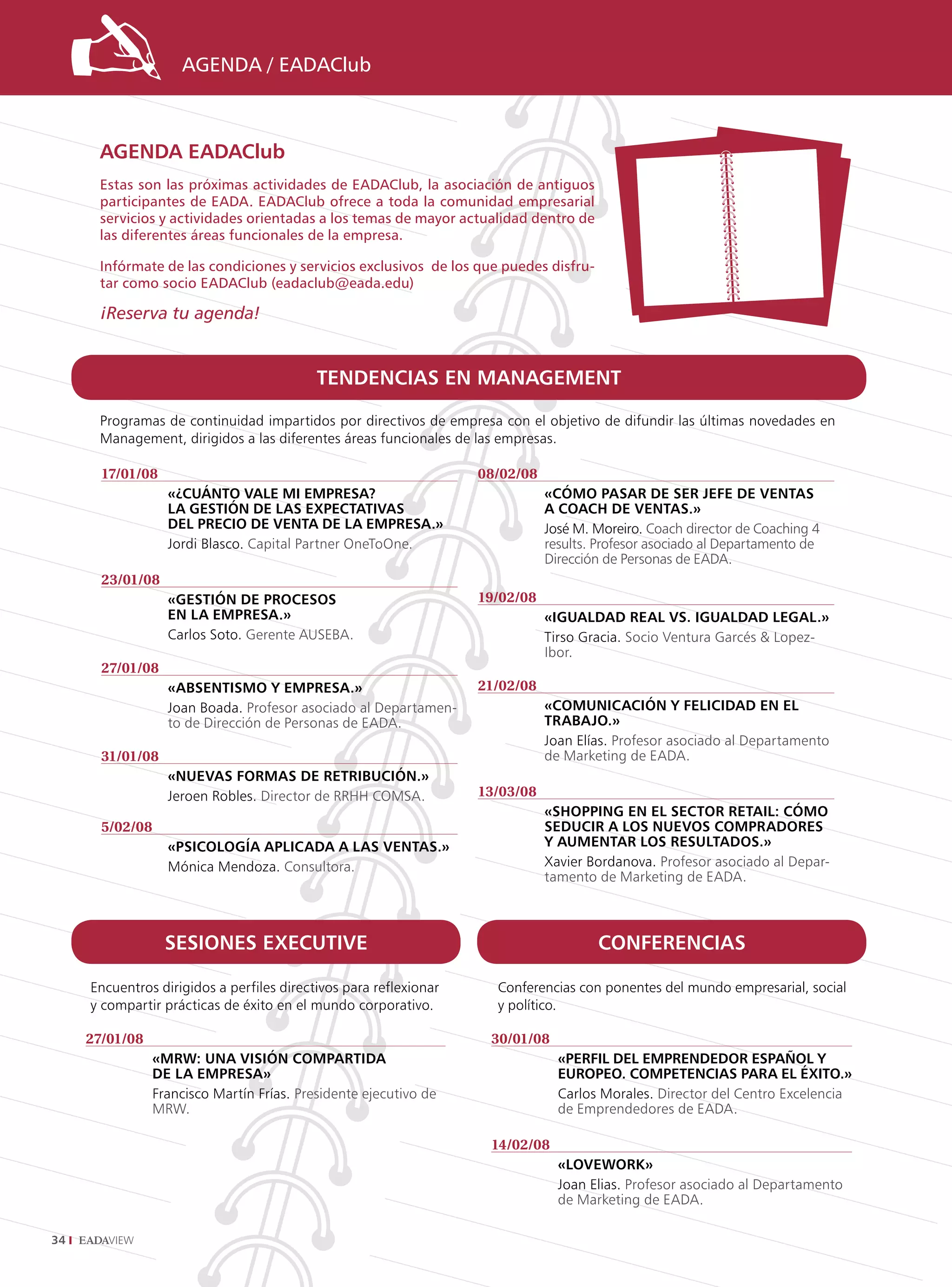 AGENDA / EADAClub



      AGENDA EADAClub
      Estas son las próximas actividades de EADAClub, la asociación de antiguos
      participantes de EADA. EADAClub ofrece a toda la comunidad empresarial
      servicios y actividades orientadas a los temas de mayor actualidad dentro de
      las diferentes áreas funcionales de la empresa.

      Infórmate de las condiciones y servicios exclusivos de los que puedes disfru-
      tar como socio EADAClub (eadaclub@eada.edu)

      ¡Reserva tu agenda!


                                            TENDENCIAS EN MANAGEMENT

      Programas de continuidad impartidos por directivos de empresa con el objetivo de difundir las últimas novedades en
      Management, dirigidos a las diferentes áreas funcionales de las empresas.

       17/01/08                                                    08/02/08
                   «¿CuáNTo vAlE MI EMprESA?                                  «CóMo pASAr DE SEr jEfE DE vENTAS
                   lA GESTIóN DE lAS ExpECTATIvAS                             A CoACh DE vENTAS.»
                   DEl prECIo DE vENTA DE lA EMprESA.»                        José M. Moreiro. Coach director de Coaching 4
                   Jordi Blasco. Capital Partner OneToOne.                    results. Profesor asociado al Departamento de
                                                                              Dirección de Personas de EADA.
       23/01/08
                   «GESTIóN DE proCESoS                            19/02/08
                   EN lA EMprESA.»                                            «IGuAlDAD rEAl vS. IGuAlDAD lEGAl.»
                   Carlos Soto. Gerente AUSEBA.                               Tirso Gracia. Socio Ventura Garcés  Lopez-
                                                                              Ibor.
       27/01/08
                   «AbSENTISMo y EMprESA.»                         21/02/08
                   Joan Boada. Profesor asociado al Departamen-               «CoMuNICACIóN y fElICIDAD EN El
                   to de Dirección de Personas de EADA.                       TrAbAjo.»
                                                                              Joan Elías. Profesor asociado al Departamento
       31/01/08                                                               de Marketing de EADA.
                   «NuEvAS forMAS DE rETrIbuCIóN.»
                   Jeroen Robles. Director de RRHH COMSA.          13/03/08
                                                                              «ShoppING EN El SECTor rETAIl: CóMo
       5/02/08                                                                SEDuCIr A loS NuEvoS CoMprADorES
                   «pSIColoGíA AplICADA A lAS vENTAS.»                        y AuMENTAr loS rESulTADoS.»
                   Mónica Mendoza. Consultora.                                Xavier Bordanova. Profesor asociado al Depar-
                                                                              tamento de Marketing de EADA.



                   SESIoNES ExECuTIvE                                                 CoNfErENCIAS

     Encuentros dirigidos a perfiles directivos para reflexionar     Conferencias con ponentes del mundo empresarial, social
     y compartir prácticas de éxito en el mundo corporativo.         y político.

     27/01/08                                                       30/01/08
                 «Mrw: uNA vISIóN CoMpArTIDA                                    «pErfIl DEl EMprENDEDor ESpAñol y
                 DE lA EMprESA»                                                 EuropEo. CoMpETENCIAS pArA El éxITo.»
                 Francisco Martín Frías. Presidente ejecutivo de                Carlos Morales. Director del Centro Excelencia
                 MRW.                                                           de Emprendedores de EADA.

                                                                    14/02/08
                                                                                «lovEwork»
                                                                                Joan Elias. Profesor asociado al Departamento
                                                                                de Marketing de EADA.

34
 