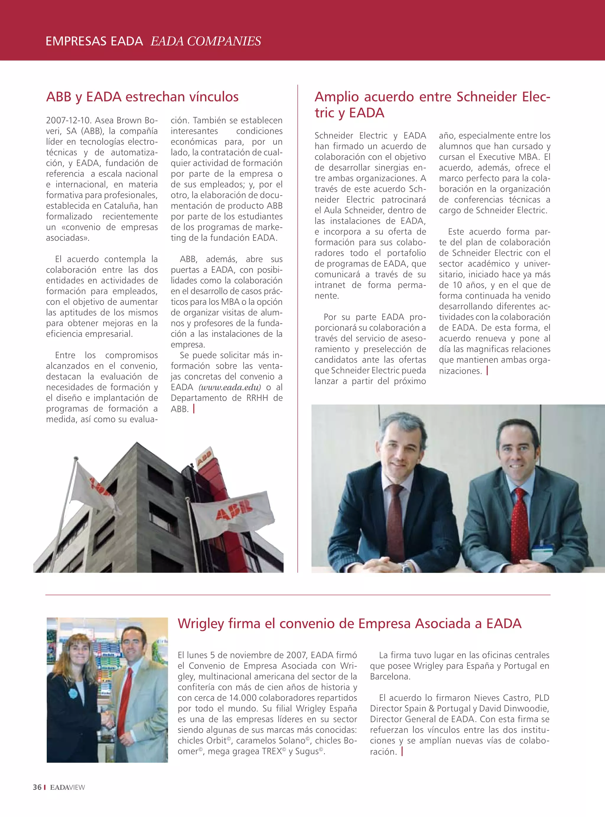 EMPRESAS EADA EADA COMPANIES



     ABB y EADA estrechan vínculos                                       Amplio acuerdo entre Schneider Elec-
     2007-12-10. Asea Brown Bo-      ción. También se establecen
                                                                         tric y EADA
     veri, SA (ABB), la compañía     interesantes      condiciones       Schneider Electric y EADA       año, especialmente entre los
     líder en tecnologías electro-   económicas para, por un             han firmado un acuerdo de       alumnos que han cursado y
     técnicas y de automatiza-       lado, la contratación de cual-      colaboración con el objetivo    cursan el Executive MBA. El
     ción, y EADA, fundación de      quier actividad de formación        de desarrollar sinergias en-    acuerdo, además, ofrece el
     referencia a escala nacional    por parte de la empresa o           tre ambas organizaciones. A     marco perfecto para la cola-
     e internacional, en materia     de sus empleados; y, por el         través de este acuerdo Sch-     boración en la organización
     formativa para profesionales,   otro, la elaboración de docu-       neider Electric patrocinará     de conferencias técnicas a
     establecida en Cataluña, han    mentación de producto ABB           el Aula Schneider, dentro de    cargo de Schneider Electric.
     formalizado recientemente       por parte de los estudiantes        las instalaciones de EADA,
     un «convenio de empresas        de los programas de marke-          e incorpora a su oferta de         Este acuerdo forma par-
     asociadas».                     ting de la fundación EADA.          formación para sus colabo-      te del plan de colaboración
                                                                         radores todo el portafolio      de Schneider Electric con el
        El acuerdo contempla la         ABB, además, abre sus            de programas de EADA, que       sector académico y univer-
     colaboración entre las dos      puertas a EADA, con posibi-         comunicará a través de su       sitario, iniciado hace ya más
     entidades en actividades de     lidades como la colaboración        intranet de forma perma-        de 10 años, y en el que de
     formación para empleados,       en el desarrollo de casos prác-     nente.                          forma continuada ha venido
     con el objetivo de aumentar     ticos para los MBA o la opción                                      desarrollando diferentes ac-
     las aptitudes de los mismos     de organizar visitas de alum-          Por su parte EADA pro-       tividades con la colaboración
     para obtener mejoras en la      nos y profesores de la funda-       porcionará su colaboración a    de EADA. De esta forma, el
     eficiencia empresarial.         ción a las instalaciones de la      través del servicio de aseso-   acuerdo renueva y pone al
                                     empresa.                            ramiento y preselección de      día las magnificas relaciones
        Entre los compromisos           Se puede solicitar más in-       candidatos ante las ofertas     que mantienen ambas orga-
     alcanzados en el convenio,      formación sobre las venta-          que Schneider Electric pueda    nizaciones. |
     destacan la evaluación de       jas concretas del convenio a        lanzar a partir del próximo
     necesidades de formación y      EADA (www.eada.edu) o al
     el diseño e implantación de     Departamento de RRHH de
     programas de formación a        ABB. |
     medida, así como su evalua-




                                      Wrigley firma el convenio de Empresa Asociada a EADA

                                      El lunes 5 de noviembre de 2007, EADA firmó        La firma tuvo lugar en las oficinas centrales
                                      el Convenio de Empresa Asociada con Wri-         que posee Wrigley para España y Portugal en
                                      gley, multinacional americana del sector de la   Barcelona.
                                      confitería con más de cien años de historia y
                                      con cerca de 14.000 colaboradores repartidos        El acuerdo lo firmaron Nieves Castro, PLD
                                      por todo el mundo. Su filial Wrigley España      Director Spain  Portugal y David Dinwoodie,
                                      es una de las empresas líderes en su sector      Director General de EADA. Con esta firma se
                                      siendo algunas de sus marcas más conocidas:      refuerzan los vínculos entre las dos institu-
                                      chicles Orbit©, caramelos Solano©, chicles Bo-   ciones y se amplían nuevas vías de colabo-
                                      omer©, mega gragea TREX© y Sugus©.               ración. |


36
 