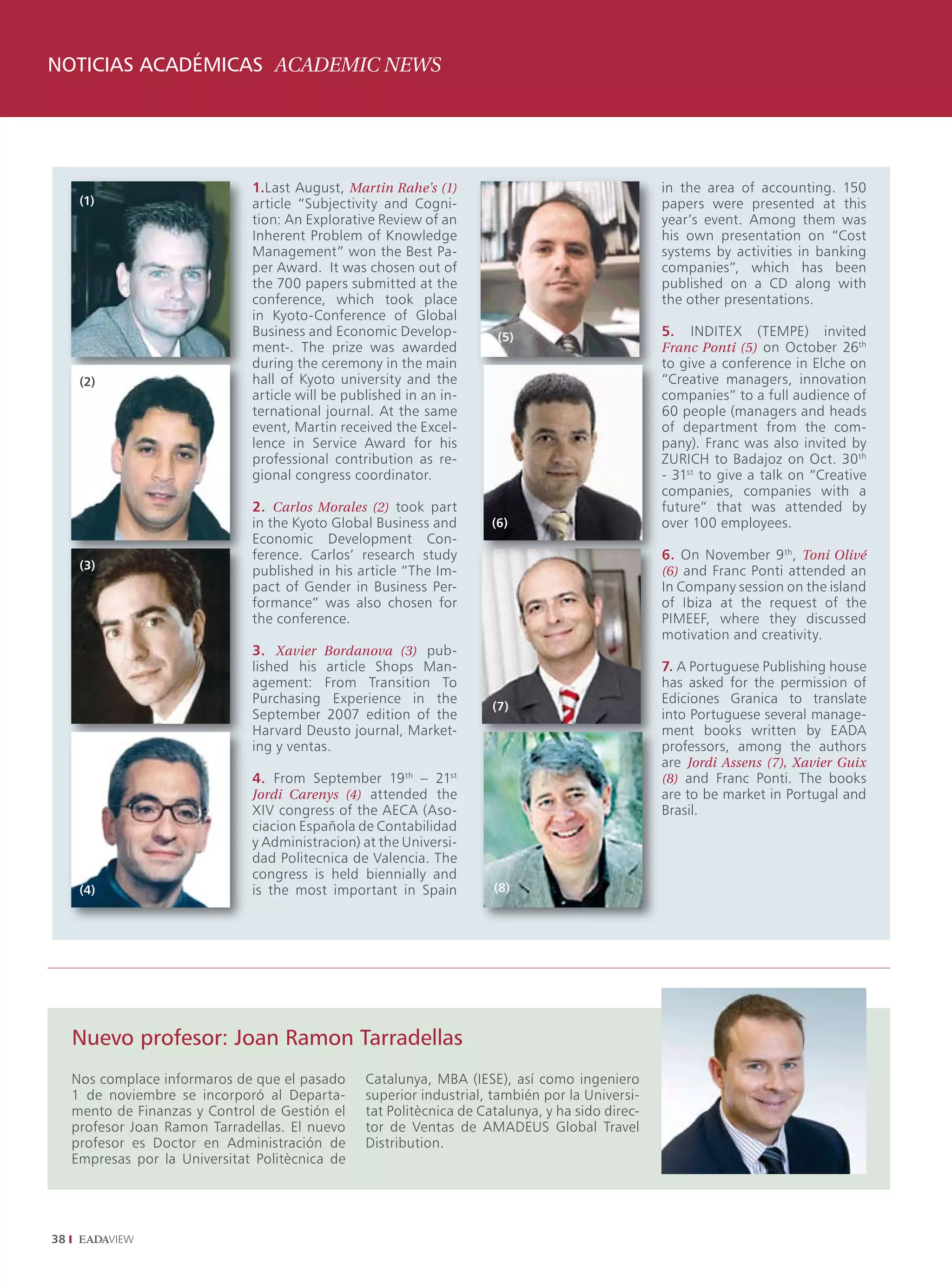NOTICIAS ACADÉMICAS ACADEMIC NEWS




                                1.Last August, Martin Rahe’s (1)                                    in the area of accounting. 150
      (1)                       article “Subjectivity and Cogni-                                    papers were presented at this
                                tion: An Explorative Review of an                                   year’s event. Among them was
                                Inherent Problem of Knowledge                                       his own presentation on “Cost
                                Management” won the Best Pa-                                        systems by activities in banking
                                per Award. It was chosen out of                                     companies”, which has been
                                the 700 papers submitted at the                                     published on a CD along with
                                conference, which took place                                        the other presentations.
                                in Kyoto-Conference of Global
                                Business and Economic Develop-           (5)                        5.   INDITEX   (TEMPE)    invited
                                ment-. The prize was awarded                                        Franc Ponti (5) on October 26th
                                during the ceremony in the main                                     to give a conference in Elche on
      (2)                       hall of Kyoto university and the                                    “Creative managers, innovation
                                article will be published in an in-                                 companies” to a full audience of
                                ternational journal. At the same                                    60 people (managers and heads
                                event, Martin received the Excel-                                   of department from the com-
                                lence in Service Award for his                                      pany). Franc was also invited by
                                professional contribution as re-                                    ZURICH to Badajoz on Oct. 30 th
                                gional congress coordinator.                                        - 31st to give a talk on “Creative
                                                                                                    companies, companies with a
                                2. Carlos Morales (2) took part                                     future” that was attended by
                                in the Kyoto Global Business and        (6)                         over 100 employees.
                                Economic Development Con-
                                ference. Carlos’ research study                                     6. On November 9 th, Toni Olivé
      (3)                       published in his article “The Im-                                   (6) and Franc Ponti attended an
                                pact of Gender in Business Per-                                     In Company session on the island
                                formance” was also chosen for                                       of Ibiza at the request of the
                                the conference.                                                     PIMEEF, where they discussed
                                                                                                    motivation and creativity.
                                3. Xavier Bordanova (3) pub-
                                lished his article Shops Man-                                       7. A Portuguese Publishing house
                                agement: From Transition To                                         has asked for the permission of
                                Purchasing Experience in the                                        Ediciones Granica to translate
                                                                        (7)
                                September 2007 edition of the                                       into Portuguese several manage-
                                Harvard Deusto journal, Market-                                     ment books written by EADA
                                ing y ventas.                                                       professors, among the authors
                                                                                                    are Jordi Assens (7), Xavier Guix
                                4. From September 19 th – 21st                                      (8) and Franc Ponti. The books
                                Jordi Carenys (4) attended the                                      are to be market in Portugal and
                                XIV congress of the AECA (Aso-                                      Brasil.
                                ciacion Española de Contabilidad
                                y Administracion) at the Universi-
                                dad Politecnica de Valencia. The
                                congress is held biennially and
      (4)                       is the most important in Spain          (8)




     Nuevo profesor: Joan Ramon Tarradellas
     Nos complace informaros de que el pasado      Catalunya, MBA (IESE), así como ingeniero
     1 de noviembre se incorporó al Departa-       superior industrial, también por la Universi-
     mento de Finanzas y Control de Gestión el     tat Politècnica de Catalunya, y ha sido direc-
     profesor Joan Ramon Tarradellas. El nuevo     tor de Ventas de AMADEUS Global Travel
     profesor es Doctor en Administración de       Distribution.
     Empresas por la Universitat Politècnica de




38
 