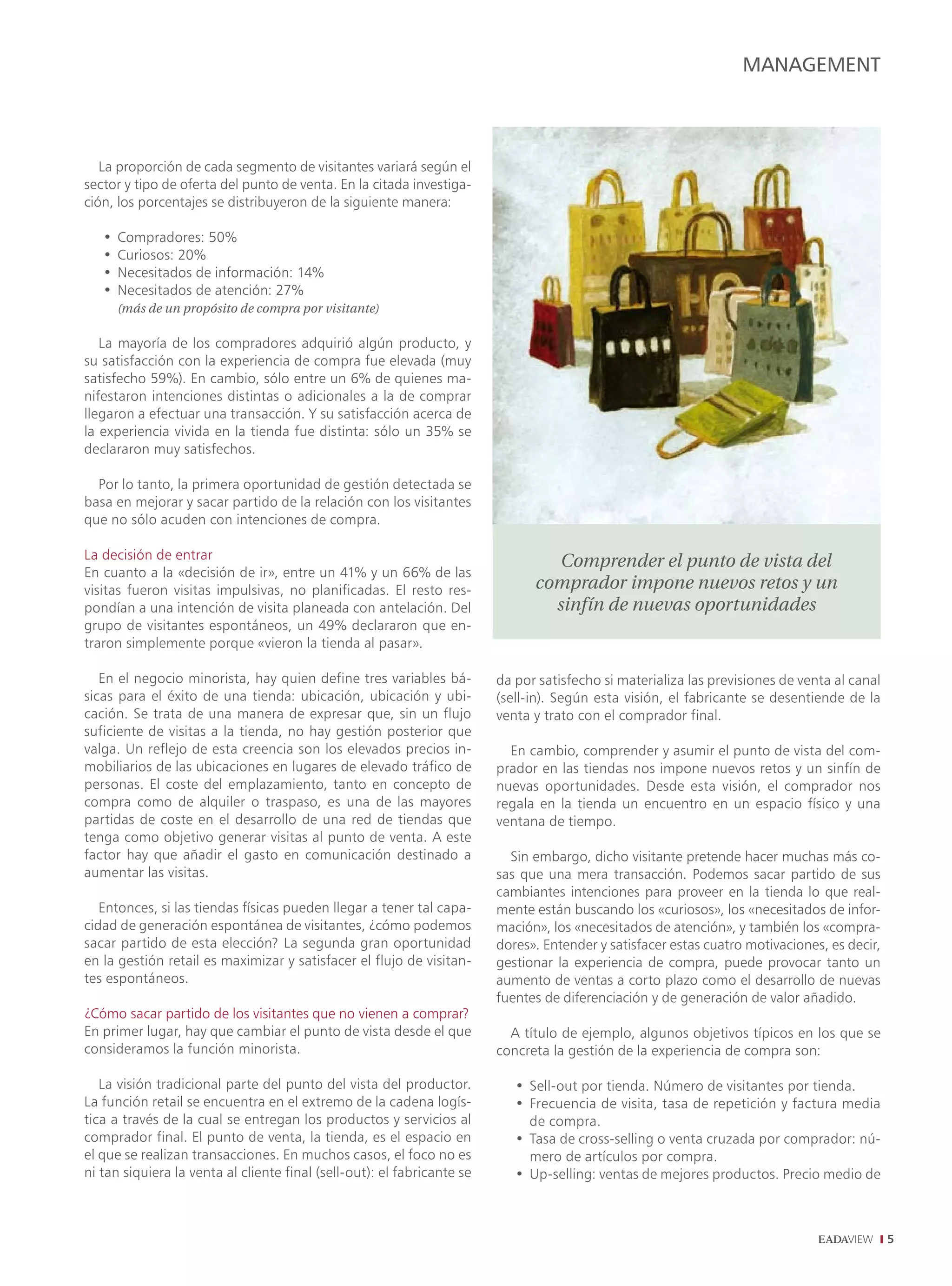 MANAGEMENT



   La proporción de cada segmento de visitantes variará según el
sector y tipo de oferta del punto de venta. En la citada investiga-
ción, los porcentajes se distribuyeron de la siguiente manera:

   •   Compradores: 50%
   •   Curiosos: 20%
   •   Necesitados de información: 14%
   •   Necesitados de atención: 27%
       (más de un propósito de compra por visitante)

   La mayoría de los compradores adquirió algún producto, y
su satisfacción con la experiencia de compra fue elevada (muy
satisfecho 59%). En cambio, sólo entre un 6% de quienes ma-
nifestaron intenciones distintas o adicionales a la de comprar
llegaron a efectuar una transacción. Y su satisfacción acerca de
la experiencia vivida en la tienda fue distinta: sólo un 35% se
declararon muy satisfechos.

  Por lo tanto, la primera oportunidad de gestión detectada se
basa en mejorar y sacar partido de la relación con los visitantes
que no sólo acuden con intenciones de compra.

La decisión de entrar
                                                                                  Comprender el punto de vista del
En cuanto a la «decisión de ir», entre un 41% y un 66% de las
visitas fueron visitas impulsivas, no planificadas. El resto res-              comprador impone nuevos retos y un
pondían a una intención de visita planeada con antelación. Del                   sinfín de nuevas oportunidades
grupo de visitantes espontáneos, un 49% declararon que en-
traron simplemente porque «vieron la tienda al pasar».

   En el negocio minorista, hay quien define tres variables bá-          da por satisfecho si materializa las previsiones de venta al canal
sicas para el éxito de una tienda: ubicación, ubicación y ubi-           (sell-in). Según esta visión, el fabricante se desentiende de la
cación. Se trata de una manera de expresar que, sin un flujo             venta y trato con el comprador final.
suficiente de visitas a la tienda, no hay gestión posterior que
valga. Un reflejo de esta creencia son los elevados precios in-            En cambio, comprender y asumir el punto de vista del com-
mobiliarios de las ubicaciones en lugares de elevado tráfico de          prador en las tiendas nos impone nuevos retos y un sinfín de
personas. El coste del emplazamiento, tanto en concepto de               nuevas oportunidades. Desde esta visión, el comprador nos
compra como de alquiler o traspaso, es una de las mayores                regala en la tienda un encuentro en un espacio físico y una
partidas de coste en el desarrollo de una red de tiendas que             ventana de tiempo.
tenga como objetivo generar visitas al punto de venta. A este
factor hay que añadir el gasto en comunicación destinado a                 Sin embargo, dicho visitante pretende hacer muchas más co-
aumentar las visitas.                                                    sas que una mera transacción. Podemos sacar partido de sus
                                                                         cambiantes intenciones para proveer en la tienda lo que real-
   Entonces, si las tiendas físicas pueden llegar a tener tal capa-      mente están buscando los «curiosos», los «necesitados de infor-
cidad de generación espontánea de visitantes, ¿cómo podemos              mación», los «necesitados de atención», y también los «compra-
sacar partido de esta elección? La segunda gran oportunidad              dores». Entender y satisfacer estas cuatro motivaciones, es decir,
en la gestión retail es maximizar y satisfacer el flujo de visitan-      gestionar la experiencia de compra, puede provocar tanto un
tes espontáneos.                                                         aumento de ventas a corto plazo como el desarrollo de nuevas
                                                                         fuentes de diferenciación y de generación de valor añadido.
¿Cómo sacar partido de los visitantes que no vienen a comprar?
En primer lugar, hay que cambiar el punto de vista desde el que            A título de ejemplo, algunos objetivos típicos en los que se
consideramos la función minorista.                                       concreta la gestión de la experiencia de compra son:

   La visión tradicional parte del punto del vista del productor.           • Sell-out por tienda. Número de visitantes por tienda.
La función retail se encuentra en el extremo de la cadena logís-            • Frecuencia de visita, tasa de repetición y factura media
tica a través de la cual se entregan los productos y servicios al             de compra.
comprador final. El punto de venta, la tienda, es el espacio en             • Tasa de cross-selling o venta cruzada por comprador: nú-
el que se realizan transacciones. En muchos casos, el foco no es              mero de artículos por compra.
ni tan siquiera la venta al cliente final (sell-out): el fabricante se      • Up-selling: ventas de mejores productos. Precio medio de



                                                                                                                                              
 