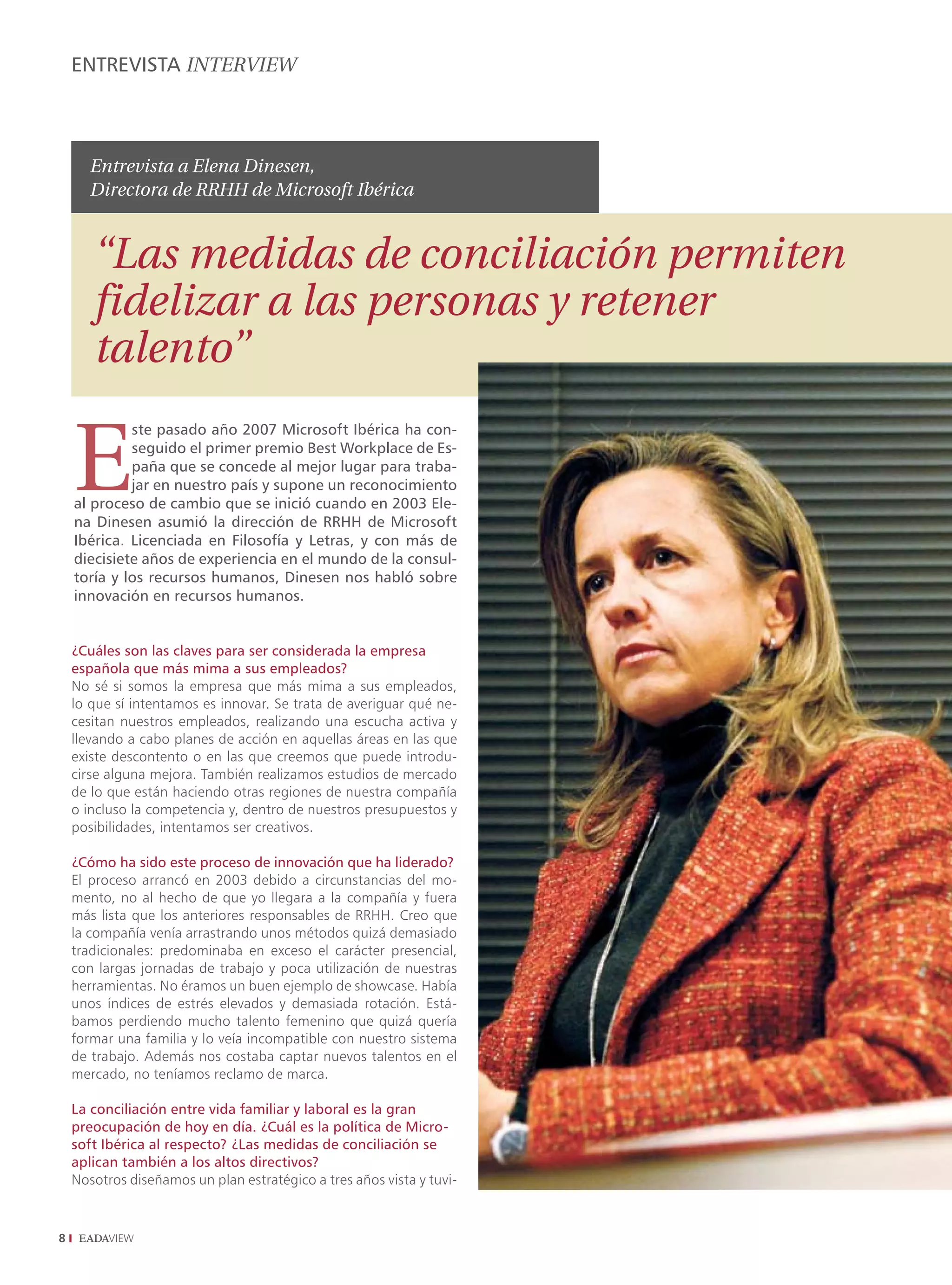ENTREVISTA INTERVIEW



       Entrevista a Elena Dinesen,
       Directora de RRHH de Microsoft Ibérica


       “Las medidas de conciliación permiten
       fidelizar a las personas y retener
       talento”

    E
             ste pasado año 2007 Microsoft Ibérica ha con-
             seguido el primer premio Best Workplace de Es-
             paña que se concede al mejor lugar para traba-
             jar en nuestro país y supone un reconocimiento
    al proceso de cambio que se inició cuando en 2003 Ele-
    na Dinesen asumió la dirección de RRHH de Microsoft
    Ibérica. Licenciada en Filosofía y Letras, y con más de
    diecisiete años de experiencia en el mundo de la consul-
    toría y los recursos humanos, Dinesen nos habló sobre
    innovación en recursos humanos.


    ¿Cuáles son las claves para ser considerada la empresa
    española que más mima a sus empleados?
    No sé si somos la empresa que más mima a sus empleados,
    lo que sí intentamos es innovar. Se trata de averiguar qué ne-
    cesitan nuestros empleados, realizando una escucha activa y
    llevando a cabo planes de acción en aquellas áreas en las que
    existe descontento o en las que creemos que puede introdu-
    cirse alguna mejora. También realizamos estudios de mercado
    de lo que están haciendo otras regiones de nuestra compañía
    o incluso la competencia y, dentro de nuestros presupuestos y
    posibilidades, intentamos ser creativos.

    ¿Cómo ha sido este proceso de innovación que ha liderado?
    El proceso arrancó en 2003 debido a circunstancias del mo-
    mento, no al hecho de que yo llegara a la compañía y fuera
    más lista que los anteriores responsables de RRHH. Creo que
    la compañía venía arrastrando unos métodos quizá demasiado
    tradicionales: predominaba en exceso el carácter presencial,
    con largas jornadas de trabajo y poca utilización de nuestras
    herramientas. No éramos un buen ejemplo de showcase. Había
    unos índices de estrés elevados y demasiada rotación. Está-
    bamos perdiendo mucho talento femenino que quizá quería
    formar una familia y lo veía incompatible con nuestro sistema
    de trabajo. Además nos costaba captar nuevos talentos en el
    mercado, no teníamos reclamo de marca.

    La conciliación entre vida familiar y laboral es la gran
    preocupación de hoy en día. ¿Cuál es la política de Micro-
    soft Ibérica al respecto? ¿Las medidas de conciliación se
    aplican también a los altos directivos?
    Nosotros diseñamos un plan estratégico a tres años vista y tuvi-




 