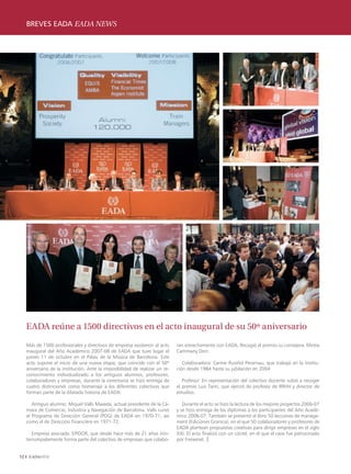 BREVES EADA EADA NEWS
     ENTREVISTA INTERVIEW




     EADA reúne a 1500 directivos en el acto inaugural de su 50º aniversario

     Más de 1500 profesionales y directivos de empresa asistieron al acto      ran estrechamente con EADA. Recogió el premio su consejera, Mireia
     inaugural del Año Académico 2007-08 de EADA que tuvo lugar el             Cammany Dorr.
     jueves 11 de octubre en el Palau de la Música de Barcelona. Este
     acto supone el inicio de una nueva etapa, que coincide con el 50º            Colaboradora: Carme Rusiñol Perarnau, que trabajó en la institu-
     aniversario de la institución. Ante la imposibilidad de realizar un re-   ción desde 1984 hasta su jubilación en 2004
     conocimiento individualizado a los antiguos alumnos, profesores,
     colaboradores y empresas, durante la ceremonia se hizo entrega de            Profesor: En representación del colectivo docente subió a recoger
     cuatro distinciones como homenaje a los diferentes colectivos que         el premio Luis Tarín, que ejerció de profesor de RRHH y director de
     forman parte de la dilatada historia de EADA:                             estudios.

        Antiguo alumno: Miquel Valls Maseda, actual presidente de la Cá-          Durante el acto se hizo la lectura de los mejores proyectos 2006-07
     mara de Comercio, Industria y Navegación de Barcelona. Valls cursó        y se hizo entrega de los diplomas a los participantes del Año Acadé-
     el Programa de Dirección General (PDG) de EADA en 1970-71, así            mico 2006-07. También se presentó el libro 50 lecciones de manage-
     como el de Dirección Financiera en 1971-72.                               ment (Ediciones Granica), en el que 50 colaboradores y profesores de
                                                                               EADA plantean propuestas creativas para dirigir empresas en el siglo
        Empresa asociada: EPIDOR, que desde hace más de 21 años inin-          XXI. El acto finalizó con un cóctel, en el que el cava fue patrocinado
     terrumpidamente forma parte del colectivo de empresas que colabo-         por Freixenet. |


12
 