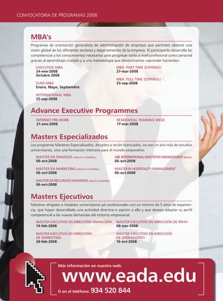 CONVOCATORIA DE PROGRAMAS 2008



     MBA’s
     Programas de orientación generalista de administración de empresas que permiten obtener una
     visión global de los diferentes sectores y departamentos de la empresa. El participante desarrolla las
     competencias y los conocimientos necesarios para progresar tanto a nivel profesional como personal
     gracias al aprendizaje cruzado y a una metodología que denominamos «aprender haciendo».
        executive mBA                                      mBA pArt time (espAñol)
        24-ene-2008                                        27-mar-2008
        Octubre 2008
                                                           mBA Full time (espAñol)
        euro mBA                                           25-sep-2008
        Enero, Mayo, Septiembre

        internAtionAl mBA
        25-sep-2008


     Advance Executive Programmes
        internet pre-work                                  resiDentiAl trAining week
        21-ene-2008                                        17-mar-2008


     Masters Especializados
     Los programas Másteres Especializados, dirigidos a recién licenciados, no son un año más de estudios
     universitarios, sino una formación intensiva para el mundo corporativo.
        mAster en FinAnzAs (inglés o espAñol)            ABe internAtionAl mAster in mAnAgement (inglés)
        06-oct-2008                                      06-oct-2008

        mAster en mArketing (inglés o espAñol)            mAster in HospitAlity mAnAgement
        06-oct-2008                                       06-oct-2008

        mAster en recursos HumAnos (inglés o espAñol)
        06-oct-2008


     Masters Ejecutivos
     Másteres dirigidos a titulados universitarios y/o profesionales con un mínimo de 5 años de experien-
     cia, que hayan desarrollado una actividad directiva o aspiren a ello y que deseen adaptar su perfil
     competencial a las nuevas demandas del entorno empresarial.
        mAster ejecutivo en Dirección FinAncierA           mAster ejecutivo en Dirección De rrHH
        14-feb-2008                                        06-nov-2008

        mAster ejecutivo en Dirección                      mAster ejecutivo en Dirección
        De mArketing                                       De operAciones
        28-feb-2008                                        16-oct-2008




                      Más información en nuestra web:


                        www.eada.edu
                      O en el teléfono:   934 520 844
 