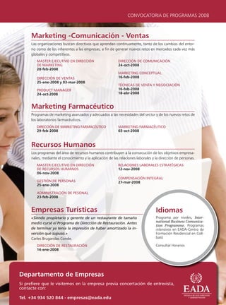 CONVOCATORIA DE PROGRAMAS 2008



     Marketing -Comunicación - Ventas
     Las organizaciones buscan directivos que aprendan continuamente, tanto de los cambios del entor-
     no como de los inherentes a las empresas, a fin de generar nuevos retos en mercados cada vez más
     globales y competitivos.
        mAster ejecutivo en Dirección                       Dirección De comunicAción
        De mArketing                                        24-oct-2008
        28-feb-2008
                                                            mArketing conceptuAl
        Dirección De ventAs                                 16-feb-2008
        25-ene-2008 y 03-mar-2008
                                                            técnicAs De ventA y negociAción
        proDuct mAnAger                                     16-feb-2008
        24-oct-2008                                         18-abr-2008



     Marketing Farmacéutico
     Programas de marketing avanzados y adecuados a las necesidades del sector y de los nuevos retos de
     los laboratorios farmacéuticos.
        Dirección De mArketing FArmAcéutico                 mArketing FArmAcéutico
        29-feb-2008                                         03-oct-2008



     Recursos Humanos
     Los programas del área de recursos humanos contribuyen a la consecución de los objetivos empresa-
     riales, mediante el conocimiento y la aplicación de las relaciones laborales y la dirección de personas.
        mAster ejecutivo en Dirección                       relAciones lABorAles estrAtégicAs
        De recursos HumAnos                                 12-nov-2008
        06-nov-2008
                                                            compensAción integrAl
        gestión De personAs                                 27-mar-2008
        25-ene-2008

        ADministrAción De pesonAl
        23-feb-2008


     Empresas Turísticas                                                            Idiomas
     «Siendo propietario y gerente de un restaurante de tamaño                      Programa por niveles, Inter-
     medio cursé el Programa de Dirección de Restauración. Antes                    national Business Comunica-
                                                                                    tion Programme, Programas
     de terminar ya tenía la impresión de haber amortizado la in-                   intensivos en EADA-Centro de
     versión que supuso.»                                                           Formación Residencial en Coll-
     Carles Brugarolas Conde.                                                       bató

        Dirección De restAurAción                                                   Consultar Horarios
        14-ene-2008




Departamento de Empresas
si prefiere que le visitemos en la empresa previa concertación de entrevista,
contacte con:

Tel. +34 934 520 844 - empresas@eada.edu
 