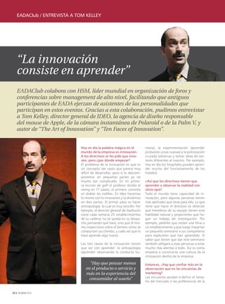 EADAClub / EntrEvistA A tom kEllEy




     “La innovación
     consiste en aprender”
     EADAClub colabora con HSM, líder mundial en organización de foros y
     conferencias sobre management de alto nivel, facilitando que antiguos
     participantes de EADA ejerzan de asistentes de las personalidades que
     participan en estos eventos. Gracias a esta colaboración, pudimos entrevistar
     a Tom Kelley, director general de IDEO, la agencia de diseño responsable
     del mouse de Apple, de la cámara instantánea de Polaroid o de la Palm V, y
     autor de “The Art of Innovation” y “Ten Faces of Innovation”.


                               Hoy en día la palabra mágica en el           mana), la experimentación (aprender
                               mundo de la empresa es innovación.           probando cosas nuevas) y la polinización
                               A los directivos se les pide que inno-       cruzada (observar y tomar ideas de sec-
                               ven, pero ¿por dónde empezar?                tores diferentes al nuestro. Por ejemplo,
                               El problema de la innovación es que es       hoy en día los hospitales pueden apren-
                               un concepto tan vasto que parece muy         der mucho del funcionamiento de los
                               difícil de desarrollar, pero si lo descom-   hoteles).
                               ponemos en pequeñas partes ya no
                               resulta tan complicado. En mi prime-         ¿Así que los directivos tienen que
                               ra lección de golf el profesor dividía el    aprender a observar la realidad con
                               swing en 17 pasos; el primero consistía      otros ojos?
                               en doblar las rodillas. En Ideo hacemos      Todo el mundo tiene capacidad de in-
                               lo mismo con la innovación y la dividimos    novación, pero algunas personas tienen
                               en diez partes. El primer paso es hacer      más aptitudes que otras para ello. Lo que
                               antropología, lo cual es muy sencillo. Por   tiene que hacer el directivo es detectar
                               ejemplo, el director general de Starbucks    qué miembros de su equipo tienen esta
                               visita cada semana 25 establecimientos       habilidad natural y proponerles que ha-
                               de su cadena; no se queda en su despa-       gan un trabajo de investigación. Por
                               cho pensando qué hará, sino que él mis-      ejemplo, pedirles que visiten una feria o
                               mo inspecciona sobre el terreno cómo se      un establecimiento y que luego impartan
                               comportan sus clientes, y cada vez que lo    un pequeño seminario a sus compañeros
                               hace aprende algo nuevo.                     para explicarles qué han aprendido. El
                                                                            saber que tienen que dar este seminario
                               Las tres claves de la innovación tienen      también obligará a esas personas a estar
                               que ver con aprender: la antropología        mucho más atentas a todo. Así es como
                               (aprender observando la conducta hu-         empieza a construirse una cultura de la
                                                                            innovación dentro de la empresa.

                                    “Hay que pensar menos                   Entonces, ¿hay que confiar más en la
                                  en el producto o servicio y               observación que en las encuestas de
                                  más en la experiencia del                 marketing?
                                                                            Las encuestas ayudan a definir el tama-
                                    consumidor al usarlo”
                                                                            ño del mercado o las preferencias de la


26
 