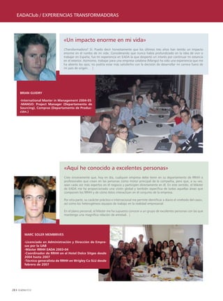 EADAClub / ExpEriEnCiAs TrAnsformADorAs




                                «Un impacto enorme en mi vida»
                                ¿Transformadora? Sí. Puedo decir honestamente que los últimos tres años han tenido un impacto
                                enorme en el rumbo de mi vida. Considerando que nunca había profundizado en la idea de vivir o
                                trabajar en España; fue mi experiencia en EADA la que despertó un interés por continuar mi estancia
                                en el exterior. Asimismo, trabajar para una empresa catalana (Mango) ha sido una experiencia que me
                                ha abierto los ojos; no podría estar más satisfecho con la decisión de desarrollar mi carrera fuera de
                                mi país de origen. |




      BRIAn GUIDRy

      -International Master in Management 2004-05
      -MAnGO: Project Manager (Departamento de
      Sourcing), Compras (Departamento de Produc-
      ción.)




                                 «Aquí he conocido a excelentes personas»
                                 Creo sinceramente que, hoy en día, cualquier empresa debe tener en su departamento de RRHH a
                                 profesionales que crean en las personas como motor principal de la compañía, pero que, a su vez,
                                 sean cada vez más expertos en el negocio y participen directamente en él. En este sentido, el Máster
                                 de EADA me ha proporcionado una visión global y también específica de todas aquellas áreas que
                                 componen los RRHH y de cómo éstos interactúan en el conjunto de la empresa.

                                 Por otra parte, su carácter práctico e internacional me permite identificar a diario el «método del caso»,
                                 así como los heterogéneos equipos de trabajo en la realidad empresarial.

                                 En el plano personal, el Máster me ha supuesto conocer a un grupo de excelentes personas con las que
                                 mantengo una magnífica relación de amistad. |




        MARC SOLER MEMBRIVES

        -Licenciado en Administración y Dirección de Empre-
        sas por la UAB
        -Máster RRHH EADA 2003-04
        -Coordinador de RRHH en el Hotel Dolce Sitges desde
        2004 hasta 2007
        -Técnico generalista de RRHH en Wrigley Co SLU desde
        febrero de 2007




28
 