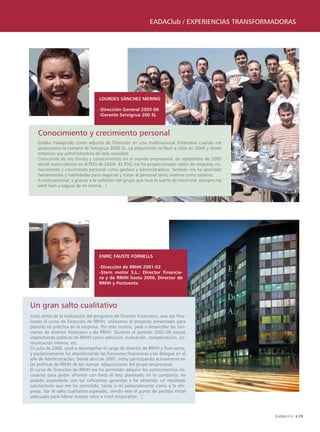 EADAClub / ExpEriEnCiAs TrAnsformADorAs




                                   LOURDES SánCHEz MERInO

                                   -Dirección General 2005-06
                                   -Gerente Servigrua 200 SL



    Conocimiento y crecimiento personal
    Estaba trabajando como adjunta de Dirección en una multinacional finlandesa cuando me
    propusieron la compra de Servigrua 2000 SL. La adquisición se llevó a cabo en 2004 y desde
    entonces soy administradora de esta sociedad.
    Consciente de mis límites y conocimientos en el mundo empresarial, en septiembre de 2005
    decidí matricularme en el PDG de EADA. EL PDG me ha proporcionado visión de empresa, co-
    nocimiento y crecimiento personal como gestora y administradora. También me ha aportado
    herramientas y habilidades para negociar y tratar al personal tanto interno como externo.
    A nivel personal, y gracias a la cohesión del grupo que tuve la suerte de encontrar, siempre me
    sentí bien y segura de mí misma. |




                                   EnRIC FAUSTE FORnELLS

                                   -Dirección de RRHH 2001-02
                                   -Stern motor S.L.: Director Financie-
                                   ro y de RRHH hasta 2006, Director de
                                   RRHH y Postventa




Un gran salto cualitativo
Justo antes de la realización del programa de Director Financiero, una vez fina-
lizado el curso de Dirección de RRHH, utilizamos el proyecto presentado para
ponerlo en práctica en la empresa. Por este motivo, pasé a desarrollar las fun-
ciones de director financiero y de RRHH. Durante el período 2002-06 estuve
implantando políticas de RRHH como selección, evaluación, compensación, co-
municación interna, etc.
En julio de 2006, pasé a desempeñar el cargo de director de RRHH y Post-venta,
y paulatinamente fui abandonando las funciones financieras y las delegué en el
jefe de Administración. Desde abril de 2007, estoy participando activamente en
las políticas de RRHH de las nuevas adquisiciones del grupo empresarial.
El curso de Dirección de RRHH me ha permitido adquirir los conocimientos ne-
cesarios para poder afrontar con éxito el reto planteado en la compañía; he
podido acometerlo con las suficientes garantías y he obtenido un resultado
satisfactorio que me ha permitido, tanto a mí personalmente como a la em-
presa, dar el salto cualitativo esperado, siendo este el punto de partida inicial
adecuado para liderar nuevos retos a nivel corporativo. |



                                                                                                        29
 