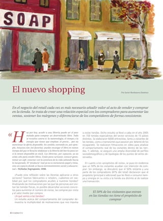 El nuevo shopping                                                                                               Por Javier Bordanova Jiménez




    En el negocio del retail cada vez es más necesario añadir valor al acto de vender y comprar
    en la tienda. Se trata de crear una relación especial con los compradores para aumentar las
    ventas, sostener los márgenes y diferenciarse de los competidores de forma consistente.




«
    H
                   oy por hoy, acudir a una librería puede ser el peor        a visitar tiendas. Dicho estudio se llevó a cabo en el año 2005
                   método para comprar un determinado libro. Todo             en 150 tiendas especialistas del sector servicios de 15 países
                   se revuelve contra ti: la metereología, el tiempo y la     distintos. Se elaboraron 6000 entrevistas, tanto a visitantes de
                   energía que tienes que emplear, el precio… por no          las tiendas, como a transeúntes que pasaron por delante de los
    mencionar la oferta disponible. En cambio, entrando en, por ejem-         escaparates. Se realizaron filmaciones en vídeo para analizar
    plo, Amazon.com (mi favorita), puedes encargar el libro en menos          el comportamiento real de los visitantes dentro de las tien-
    tiempo del que te llevaría telefonear a la librería del barrio para ver   das. Y, además, se aseguró una amplia diversidad de perfiles
    si lo tienen disponible en stock. Las librerías, por supuesto, ya no      sociodemográficos y de tipologías de los puntos de venta ob-
    están sólo para vender libros. Están para curiosear, conocer gente,       servados.
    tomar un café, conectar con la aventura de la vida saltando hacia
    lo inesperado. El “producto” real ya no es meramente papel y tinta,         En cuanto a los «propósitos de visita», se puso en evidencia
    sino un espacio donde se busca entretenimiento social y educacio-         que un 50% de los visitantes acudían con intención de com-
    nal.» Nicholas Negroponte, 1998.                                          prar. Sin embargo, se descubrió que el 50% restante y una
                                                                              parte de los compradores (61% del total) declararon que el
       ¿Puede esta reflexión sobre las librerías aplicarse a otros            propósito (principal o adicional) que les llevó a consumir tiem-
    sectores? Seamos fabricantes o retailers, ¿sabemos en rea-                po y energía en su visita a la tienda era distinto al de realizar
    lidad por qué los compradores acuden a nuestras tiendas?                  una transacción.
    Analizando las motivaciones por las que las personas aún visi-
    tan las tiendas físicas, es posible desarrollar acciones concre-
    tas para aumentar el número de visitas, las compras por visita
    y el valor medio por compra.                                                       El 50% de los visitantes que entran
       ¿A qué vamos a las tiendas?                                                  en las tiendas no tiene el propósito de
       Un estudio acerca del comportamiento del comprador de-                                      comprar
       muestra la multiplicidad de motivaciones que nos impulsa




 