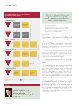 MANAGEMENT




Ejemplo de proceso para la estandarización
de la experiencia de compra                                                               Sólo las tiendas que ofrezcan una
                                                                                          «experiencia de compra» justifi-
                                                                                         carán la presencia de visitantes en
Entrada/Bienvenida                                                                          calles y centros comerciales

                     Orientándome     Reconociendo
     1               en la tienda      al visitante                                     los artículos vendidos.
                                                                                      • Marketing viral aplicado a la venta minorista.
                                                                                      • Satisfacción con el nivel de servicio en tienda.
Espera/Paseo                                                                          • Notoriedad y posicionamiento de la marca en el área
                                                                                        de influencia del punto de venta.

                     Paseo activo     Sistema de                                   Conclusiones
     2               por la tienda    colas
                                                                                   Podemos resumir algunas tendencias en los negocios retail y
                                                                                   la evolución de los comportamientos del comprador en tres
                                                                                   conclusiones que pueden aplicarse a la gestión empresarial.
Vamos a conocernos
                                                                                     1. Analizar la gestión del proceso de compra en el punto
                                                             Descubriendo          de venta, con la riqueza y complejidad de comportamien-
                     Rompiendo el     Haciendo               las motiva-
     3               hielo            preguntas              ciones del            tos, puede permitir extraer más resultados a corto y medio
                                                             vsitante              plazo que la visión tradicional del canal de ventas como si
                                                                                   se tratara de «movedores de cajas».
Encontramos soluciones
                                                                                     2. Existen indicadores de gestión minorista (por ejemplo
                                                                                   algunos de los expuestos) que analizan con mucha más
                     Presentando                             Guiando hacia
                    opciones y sus
                                      Demostracio-
                                                             la solución           concreción los resultados que el simple hecho de contem-
                                      nes prácticas
                     beneficios                              recomendada           plar las ventas al canal. Estos indicadores permiten marcar
                                                                                   objetivos concretos de mejora del negocio.
Acuerdo
                                                                                     3. Finalmente, existen técnicas y recursos innovadores
                                                                                   de gestión retail algunos métodos de trabajo en el gráfico
                                                                                   adjunto.
                     Invitación a     Ofreciendo los
                    comprar          complementos
                                                                                      Son conocidos algunos casos de éxito de gestión de la
                                                                                   experiencia de compra como los de Apple Center o Nike
Construyendo relación                                                              Town, pero no estamos hablando sólo de costosas tiendas
                                                                                   flagship (ver Imaginarium en paseo de Gracia o Sony Style
                                      Ofertando                                    en rambla de Catalunya). Hoy la ciudad de Barcelona con-
                                      servicios
                     Explicando
                                      post-venta
                                                             ¡Gracias y            tiene ejemplos brillantes de innovación en tiendas minoris-
                    garantías
                                      (y recogiendo
                                                             vuelve!
                                                                                   tas: en un entorno cercano a la propia sede de EADA, en la
                                      datos del cliente)
                                                                                   calle Aragó, es posible constatar las tendencias descritas y
                                                                                   casos de innovación en retail de altísimo nivel.

     Interacción visitante-empleado   Proceso realizado a solas por el visitante     El comprador espera realizar transacciones en las tiendas
                                                                                   de manera eficiente y fiable. No obstante, esta función,
                                                                                   por sí misma, puede dejar insatisfechos a una mayoría de
                                                                                   los visitantes de las tiendas. En un entorno en el que ya
PERFIL
                                                                                   existen multitud de formas de comprar, físicas y virtuales,
                                                                                   sólo los conceptos de tiendas capaces de generar una «ex-
                    Javier Bordanova Jiménez                                       periencia de compra» adaptada a las motivaciones de visi-
                    Diplomado en Sociología, ICESB.                                ta justificarán la presencia física de visitantes en nuestras
                    Diplomado en Filología Hispánica, Universitat                  calles y centros comerciales. |
PERFIL
                    Autònoma de Barcelona.
                    Master en Dirección de Marketing, EADA.
                    P.D.D. en IESE





 