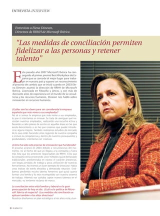 ENTREVISTA INTERVIEW



       Entrevista a Elena Dinesen,
       Directora de RRHH de Microsoft Ibérica


       “Las medidas de conciliación permiten
       fidelizar a las personas y retener
       talento”

    E
             ste pasado año 2007 Microsoft Ibérica ha con-
             seguido el primer premio Best Workplace de Es-
             paña que se concede al mejor lugar para traba-
             jar en nuestro país y supone un reconocimiento
    al proceso de cambio que se inició cuando en 2003 Ele-
    na Dinesen asumió la dirección de RRHH de Microsoft
    Ibérica. Licenciada en Filosofía y Letras, y con más de
    diecisiete años de experiencia en el mundo de la consul-
    toría y los recursos humanos, Dinesen nos habló sobre
    innovación en recursos humanos.


    ¿Cuáles son las claves para ser considerada la empresa
    española que más mima a sus empleados?
    No sé si somos la empresa que más mima a sus empleados,
    lo que sí intentamos es innovar. Se trata de averiguar qué ne-
    cesitan nuestros empleados, realizando una escucha activa y
    llevando a cabo planes de acción en aquellas áreas en las que
    existe descontento o en las que creemos que puede introdu-
    cirse alguna mejora. También realizamos estudios de mercado
    de lo que están haciendo otras regiones de nuestra compañía
    o incluso la competencia y, dentro de nuestros presupuestos y
    posibilidades, intentamos ser creativos.

    ¿Cómo ha sido este proceso de innovación que ha liderado?
    El proceso arrancó en 2003 debido a circunstancias del mo-
    mento, no al hecho de que yo llegara a la compañía y fuera
    más lista que los anteriores responsables de RRHH. Creo que
    la compañía venía arrastrando unos métodos quizá demasiado
    tradicionales: predominaba en exceso el carácter presencial,
    con largas jornadas de trabajo y poca utilización de nuestras
    herramientas. No éramos un buen ejemplo de showcase. Había
    unos índices de estrés elevados y demasiada rotación. Está-
    bamos perdiendo mucho talento femenino que quizá quería
    formar una familia y lo veía incompatible con nuestro sistema
    de trabajo. Además nos costaba captar nuevos talentos en el
    mercado, no teníamos reclamo de marca.

    La conciliación entre vida familiar y laboral es la gran
    preocupación de hoy en día. ¿Cuál es la política de Micro-
    soft Ibérica al respecto? ¿Las medidas de conciliación se
    aplican también a los altos directivos?
    Nosotros diseñamos un plan estratégico a tres años vista y tuvi-




 