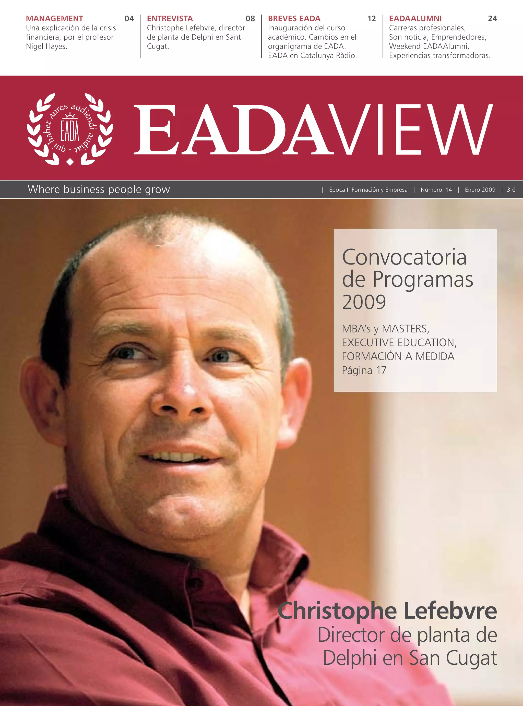 MANAGEMENT                     04   ENTREVISTA                    08   BREVES EADA                 12     EADAALUMNI                  24
Una explicación de la crisis        Christophe Lefebvre, director      Inauguración del curso             Carreras profesionales,
financiera, por el profesor         de planta de Delphi en Sant        académico. Cambios en el           Son noticia, Emprendedores,
Nigel Hayes.                        Cugat.                             organigrama de EADA.               Weekend EADAAlumni,
                                                                       EADA en Catalunya Ràdio.           Experiencias transformadoras.




Where business people grow                                                           | Época II Formación y Empresa | Número. 14 | Enero 2009 | 3 €




                                                                                           Convocatoria
                                                                                           de Programas
                                                                                           2009
                                                                                           MBA’s y MASTERS,
                                                                                           EXECUTIVE EDUCATION,
                                                                                           FORMACIÓN A MEDIDA
                                                                                           Página 17




                                                                         Christophe Lefebvre
                                                                                    Director de planta de
                                                                                    Delphi en San Cugat
 