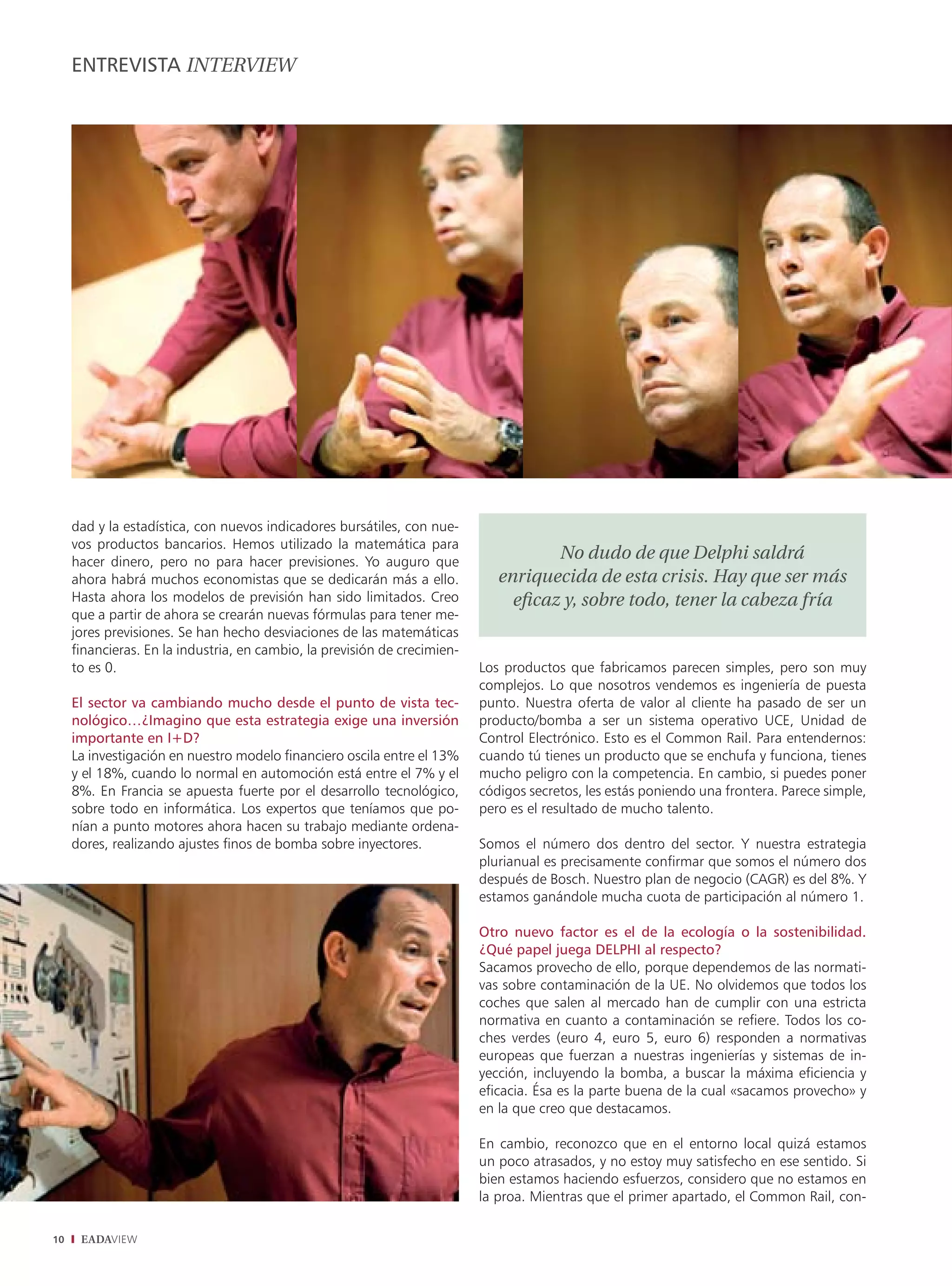 ENTREVISTA INTERVIEW




     dad y la estadística, con nuevos indicadores bursátiles, con nue-
     vos productos bancarios. Hemos utilizado la matemática para
     hacer dinero, pero no para hacer previsiones. Yo auguro que
                                                                                     No dudo de que Delphi saldrá
     ahora habrá muchos economistas que se dedicarán más a ello.              enriquecida de esta crisis. Hay que ser más
     Hasta ahora los modelos de previsión han sido limitados. Creo              eﬁcaz y, sobre todo, tener la cabeza fría
     que a partir de ahora se crearán nuevas fórmulas para tener me-
     jores previsiones. Se han hecho desviaciones de las matemáticas
     financieras. En la industria, en cambio, la previsión de crecimien-
     to es 0.                                                              Los productos que fabricamos parecen simples, pero son muy
                                                                           complejos. Lo que nosotros vendemos es ingeniería de puesta
     El sector va cambiando mucho desde el punto de vista tec-             punto. Nuestra oferta de valor al cliente ha pasado de ser un
     nológico…¿Imagino que esta estrategia exige una inversión             producto/bomba a ser un sistema operativo UCE, Unidad de
     importante en I+D?                                                    Control Electrónico. Esto es el Common Rail. Para entendernos:
     La investigación en nuestro modelo financiero oscila entre el 13%     cuando tú tienes un producto que se enchufa y funciona, tienes
     y el 18%, cuando lo normal en automoción está entre el 7% y el        mucho peligro con la competencia. En cambio, si puedes poner
     8%. En Francia se apuesta fuerte por el desarrollo tecnológico,       códigos secretos, les estás poniendo una frontera. Parece simple,
     sobre todo en informática. Los expertos que teníamos que po-          pero es el resultado de mucho talento.
     nían a punto motores ahora hacen su trabajo mediante ordena-
     dores, realizando ajustes finos de bomba sobre inyectores.            Somos el número dos dentro del sector. Y nuestra estrategia
                                                                           plurianual es precisamente confirmar que somos el número dos
                                                                           después de Bosch. Nuestro plan de negocio (CAGR) es del 8%. Y
                                                                           estamos ganándole mucha cuota de participación al número 1.

                                                                           Otro nuevo factor es el de la ecología o la sostenibilidad.
                                                                           ¿Qué papel juega DELPHI al respecto?
                                                                           Sacamos provecho de ello, porque dependemos de las normati-
                                                                           vas sobre contaminación de la UE. No olvidemos que todos los
                                                                           coches que salen al mercado han de cumplir con una estricta
                                                                           normativa en cuanto a contaminación se refiere. Todos los co-
                                                                           ches verdes (euro 4, euro 5, euro 6) responden a normativas
                                                                           europeas que fuerzan a nuestras ingenierías y sistemas de in-
                                                                           yección, incluyendo la bomba, a buscar la máxima eficiencia y
                                                                           eficacia. Ésa es la parte buena de la cual «sacamos provecho» y
                                                                           en la que creo que destacamos.

                                                                           En cambio, reconozco que en el entorno local quizá estamos
                                                                           un poco atrasados, y no estoy muy satisfecho en ese sentido. Si
                                                                           bien estamos haciendo esfuerzos, considero que no estamos en
                                                                           la proa. Mientras que el primer apartado, el Common Rail, con-

10    EADAVIEW
 