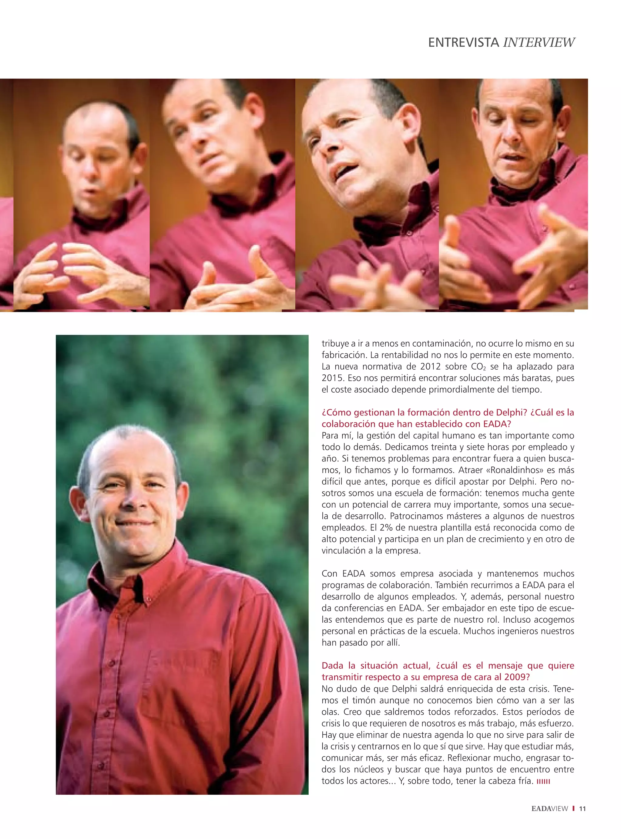 ENTREVISTA INTERVIEW




tribuye a ir a menos en contaminación, no ocurre lo mismo en su
fabricación. La rentabilidad no nos lo permite en este momento.
La nueva normativa de 2012 sobre CO2 se ha aplazado para
2015. Eso nos permitirá encontrar soluciones más baratas, pues
el coste asociado depende primordialmente del tiempo.

¿Cómo gestionan la formación dentro de Delphi? ¿Cuál es la
colaboración que han establecido con EADA?
Para mí, la gestión del capital humano es tan importante como
todo lo demás. Dedicamos treinta y siete horas por empleado y
año. Si tenemos problemas para encontrar fuera a quien busca-
mos, lo fichamos y lo formamos. Atraer «Ronaldinhos» es más
difícil que antes, porque es difícil apostar por Delphi. Pero no-
sotros somos una escuela de formación: tenemos mucha gente
con un potencial de carrera muy importante, somos una secue-
la de desarrollo. Patrocinamos másteres a algunos de nuestros
empleados. El 2% de nuestra plantilla está reconocida como de
alto potencial y participa en un plan de crecimiento y en otro de
vinculación a la empresa.

Con EADA somos empresa asociada y mantenemos muchos
programas de colaboración. También recurrimos a EADA para el
desarrollo de algunos empleados. Y, además, personal nuestro
da conferencias en EADA. Ser embajador en este tipo de escue-
las entendemos que es parte de nuestro rol. Incluso acogemos
personal en prácticas de la escuela. Muchos ingenieros nuestros
han pasado por allí.

Dada la situación actual, ¿cuál es el mensaje que quiere
transmitir respecto a su empresa de cara al 2009?
No dudo de que Delphi saldrá enriquecida de esta crisis. Tene-
mos el timón aunque no conocemos bien cómo van a ser las
olas. Creo que saldremos todos reforzados. Estos períodos de
crisis lo que requieren de nosotros es más trabajo, más esfuerzo.
Hay que eliminar de nuestra agenda lo que no sirve para salir de
la crisis y centrarnos en lo que sí que sirve. Hay que estudiar más,
comunicar más, ser más eﬁcaz. Reﬂexionar mucho, engrasar to-
dos los núcleos y buscar que haya puntos de encuentro entre
todos los actores... Y, sobre todo, tener la cabeza fría. ıııııı

                                                        EADAVIEW       11
 