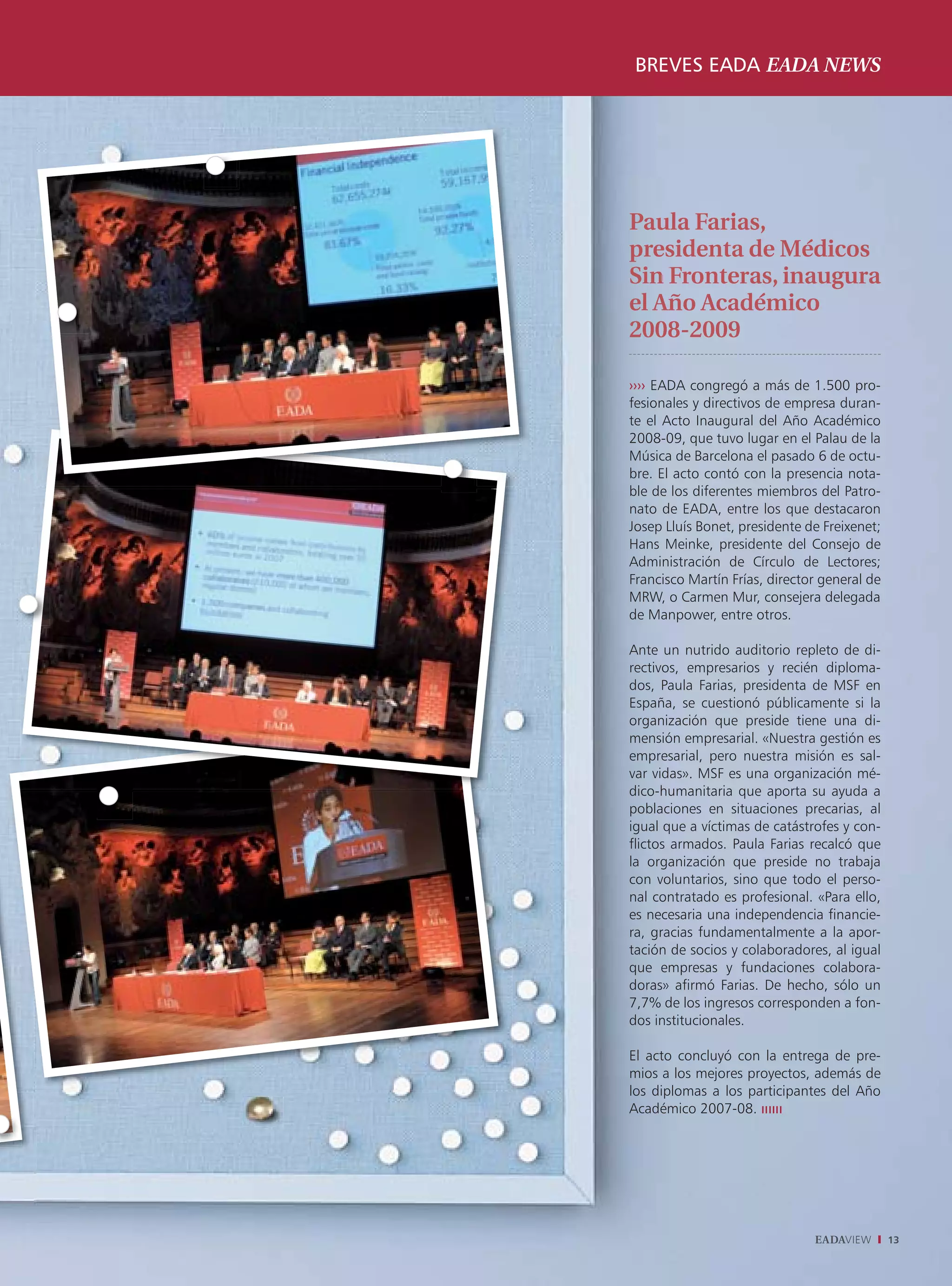 BREVES EADA EADA NEWS




Paula Farias,
presidenta de Médicos
Sin Fronteras, inaugura
el Año Académico
2008-2009

›››› EADA congregó a más de 1.500 pro-
fesionales y directivos de empresa duran-
te el Acto Inaugural del Año Académico
2008-09, que tuvo lugar en el Palau de la
Música de Barcelona el pasado 6 de octu-
bre. El acto contó con la presencia nota-
ble de los diferentes miembros del Patro-
nato de EADA, entre los que destacaron
Josep Lluís Bonet, presidente de Freixenet;
Hans Meinke, presidente del Consejo de
Administración de Círculo de Lectores;
Francisco Martín Frías, director general de
MRW, o Carmen Mur, consejera delegada
de Manpower, entre otros.

Ante un nutrido auditorio repleto de di-
rectivos, empresarios y recién diploma-
dos, Paula Farias, presidenta de MSF en
España, se cuestionó públicamente si la
organización que preside tiene una di-
mensión empresarial. «Nuestra gestión es
empresarial, pero nuestra misión es sal-
var vidas». MSF es una organización mé-
dico-humanitaria que aporta su ayuda a
poblaciones en situaciones precarias, al
igual que a víctimas de catástrofes y con-
flictos armados. Paula Farias recalcó que
la organización que preside no trabaja
con voluntarios, sino que todo el perso-
nal contratado es profesional. «Para ello,
es necesaria una independencia financie-
ra, gracias fundamentalmente a la apor-
tación de socios y colaboradores, al igual
que empresas y fundaciones colabora-
doras» afirmó Farias. De hecho, sólo un
7,7% de los ingresos corresponden a fon-
dos institucionales.

El acto concluyó con la entrega de pre-
mios a los mejores proyectos, además de
los diplomas a los participantes del Año
Académico 2007-08.




                               EADAVIEW       13
 
