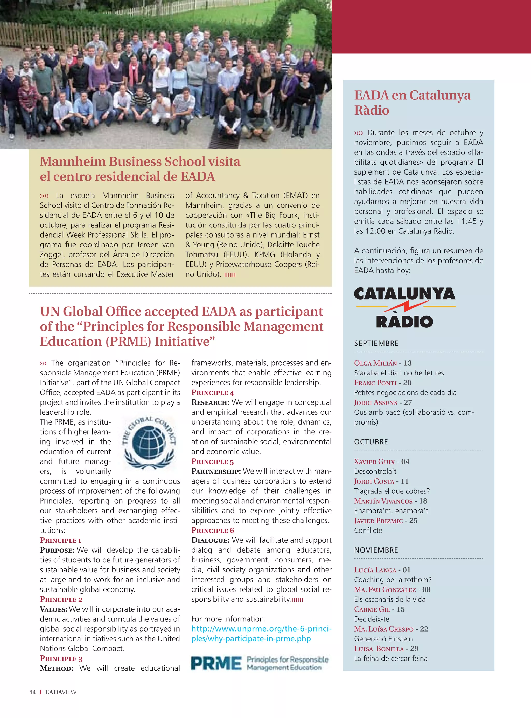 EADA en Catalunya
                                                                                                     Ràdio
                                                                                                     ›››› Durante los meses de octubre y
                                                                                                     noviembre, pudimos seguir a EADA
                                                                                                     en las ondas a través del espacio «Ha-
     Mannheim Business School visita                                                                 bilitats quotidianes» del programa El
                                                                                                     suplement de Catalunya. Los especia-
     el centro residencial de EADA                                                                   listas de EADA nos aconsejaron sobre
     ›››› La escuela Mannheim Business               of Accountancy & Taxation (EMAT) en             habilidades cotidianas que pueden
     School visitó el Centro de Formación Re-        Mannheim, gracias a un convenio de              ayudarnos a mejorar en nuestra vida
     sidencial de EADA entre el 6 y el 10 de         cooperación con «The Big Four», insti-          personal y profesional. El espacio se
     octubre, para realizar el programa Resi-        tución constituida por las cuatro princi-       emitía cada sábado entre las 11:45 y
     dencial Week Professional Skills. El pro-       pales consultoras a nivel mundial: Ernst        las 12:00 en Catalunya Ràdio.
     grama fue coordinado por Jeroen van             & Young (Reino Unido), Deloitte Touche
     Zoggel, profesor del Área de Dirección          Tohmatsu (EEUU), KPMG (Holanda y                A continuación, figura un resumen de
     de Personas de EADA. Los participan-            EEUU) y Pricewaterhouse Coopers (Rei-           las intervenciones de los profesores de
     tes están cursando el Executive Master          no Unido).                                      EADA hasta hoy:




     UN Global Ofﬁce accepted EADA as participant
     of the “Principles for Responsible Management
     Education (PRME) Initiative”                                                                    SEPTIEMBRE

     ››› The organization “Principles for Re-         frameworks, materials, processes and en-       Olga Milián - 13
     sponsible Management Education (PRME)            vironments that enable effective learning      S’acaba el dia i no he fet res
     Initiative”, part of the UN Global Compact       experiences for responsible leadership.        Franc Ponti - 20
     Office, accepted EADA as participant in its      Principle 4                                    Petites negociacions de cada dia
     project and invites the institution to play a    Research: We will engage in conceptual         Jordi Assens - 27
     leadership role.                                 and empirical research that advances our       Ous amb bacó (col·laboració vs. com-
     The PRME, as institu-                            understanding about the role, dynamics,        promís)
     tions of higher learn-                           and impact of corporations in the cre-
     ing involved in the                              ation of sustainable social, environmental     OCTUBRE
     education of current                             and economic value.
     and future manag-                                Principle 5                                    Xavier Guix - 04
     ers, is voluntarily                              Partnership: We will interact with man-        Descontrola’t
     committed to engaging in a continuous            agers of business corporations to extend       Jordi Costa - 11
     process of improvement of the following          our knowledge of their challenges in           T’agrada el que cobres?
     Principles, reporting on progress to all         meeting social and environmental respon-       Martín Vivancos - 18
     our stakeholders and exchanging effec-           sibilities and to explore jointly effective    Enamora’m, enamora’t
     tive practices with other academic insti-        approaches to meeting these challenges.        Javier Prizmic - 25
     tutions:                                         Principle 6                                    Conflicte
     Principle 1                                      Dialogue: We will facilitate and support
     Purpose: We will develop the capabili-           dialog and debate among educators,             NOVIEMBRE
     ties of students to be future generators of      business, government, consumers, me-
     sustainable value for business and society       dia, civil society organizations and other     Lucía Langa - 01
     at large and to work for an inclusive and        interested groups and stakeholders on          Coaching per a tothom?
     sustainable global economy.                      critical issues related to global social re-   Ma. Pau González - 08
     Principle 2                                      sponsibility and sustainability.               Els escenaris de la vida
     Values: We will incorporate into our aca-                                                       Carme Gil - 15
     demic activities and curricula the values of     For more information:                          Decideix-te
     global social responsibility as portrayed in     http://www.unprme.org/the-6-princi-            Ma. Luísa Crespo - 22
     international initiatives such as the United     ples/why-participate-in-prme.php               Generació Einstein
     Nations Global Compact.                                                                         Luisa Bonilla - 29
     Principle 3                                                                                     La feina de cercar feina
     Method: We will create educational

14    EADAVIEW
 
