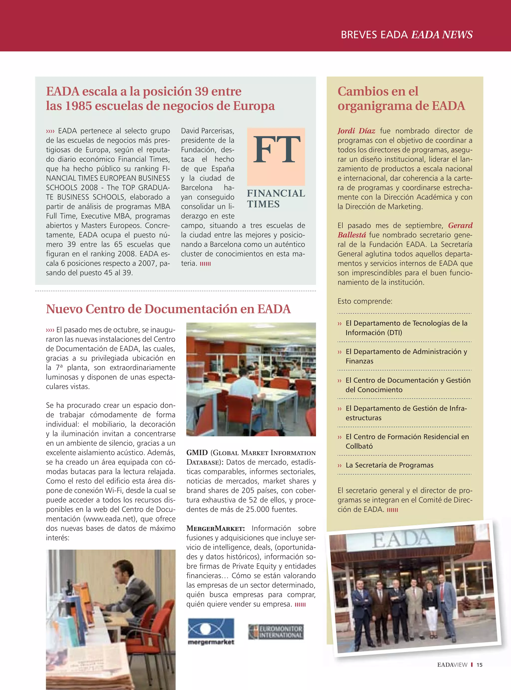 BREVES EADA EADA NEWS




EADA escala a la posición 39 entre                                                        Cambios en el
las 1985 escuelas de negocios de Europa                                                   organigrama de EADA
›››› EADA pertenece al selecto grupo        David Parcerisas,                             Jordi Díaz fue nombrado director de
de las escuelas de negocios más pres-       presidente de la                              programas con el objetivo de coordinar a
tigiosas de Europa, según el reputa-        Fundación, des-                               todos los directores de programas, asegu-
do diario económico Financial Times,        taca el hecho                                 rar un diseño institucional, liderar el lan-
que ha hecho público su ranking FI-         de que España                                 zamiento de productos a escala nacional
NANCIAL TIMES EUROPEAN BUSINESS             y la ciudad de                                e internacional, dar coherencia a la carte-
SCHOOLS 2008 - The TOP GRADUA-              Barcelona ha-                                 ra de programas y coordinarse estrecha-
TE BUSINESS SCHOOLS, elaborado a            yan conseguido                                mente con la Dirección Académica y con
partir de análisis de programas MBA         consolidar un li-                             la Dirección de Marketing.
Full Time, Executive MBA, programas         derazgo en este
abiertos y Masters Europeos. Concre-        campo, situando a tres escuelas de            El pasado mes de septiembre, Gerard
tamente, EADA ocupa el puesto nú-           la ciudad entre las mejores y posicio-        Ballestá fue nombrado secretario gene-
mero 39 entre las 65 escuelas que           nando a Barcelona como un auténtico           ral de la Fundación EADA. La Secretaría
figuran en el ranking 2008. EADA es-        cluster de conocimientos en esta ma-          General aglutina todos aquellos departa-
cala 6 posiciones respecto a 2007, pa-      teria.                                        mentos y servicios internos de EADA que
sando del puesto 45 al 39.                                                                son imprescindibles para el buen funcio-
                                                                                          namiento de la institución.

                                                                                          Esto comprende:
Nuevo Centro de Documentación en EADA
                                                                                          ›› El Departamento de Tecnologías de la
›››› El pasado mes de octubre, se inaugu-                                                    Información (DTI)
raron las nuevas instalaciones del Centro
de Documentación de EADA, las cuales,                                                     ›› El Departamento de Administración y
gracias a su privilegiada ubicación en                                                       Finanzas
la 7ª planta, son extraordinariamente
luminosas y disponen de unas especta-                                                     ›› El Centro de Documentación y Gestión
culares vistas.                                                                              del Conocimiento

Se ha procurado crear un espacio don-                                                     ›› El Departamento de Gestión de Infra-
de trabajar cómodamente de forma                                                             estructuras
individual: el mobiliario, la decoración
y la iluminación invitan a concentrarse                                                   ›› El Centro de Formación Residencial en
en un ambiente de silencio, gracias a un                                                     Collbató
excelente aislamiento acústico. Además,      GMID (Global Market Information
se ha creado un área equipada con có-        Database): Datos de mercado, estadís-        ›› La Secretaría de Programas
modas butacas para la lectura relajada.      ticas comparables, informes sectoriales,
Como el resto del edificio esta área dis-    noticias de mercados, market shares y
pone de conexión Wi-Fi, desde la cual se     brand shares de 205 países, con cober-       El secretario general y el director de pro-
puede acceder a todos los recursos dis-      tura exhaustiva de 52 de ellos, y proce-     gramas se integran en el Comité de Direc-
ponibles en la web del Centro de Docu-       dentes de más de 25.000 fuentes.             ción de EADA.
mentación (www.eada.net), que ofrece
dos nuevas bases de datos de máximo          MergerMarket: Información sobre
interés:                                     fusiones y adquisiciones que incluye ser-
                                             vicio de intelligence, deals, (oportunida-
                                             des y datos históricos), información so-
                                             bre firmas de Private Equity y entidades
                                             financieras… Cómo se están valorando
                                             las empresas de un sector determinado,
                                             quién busca empresas para comprar,
                                             quién quiere vender su empresa.




                                                                                                                          EADAVIEW       15
 