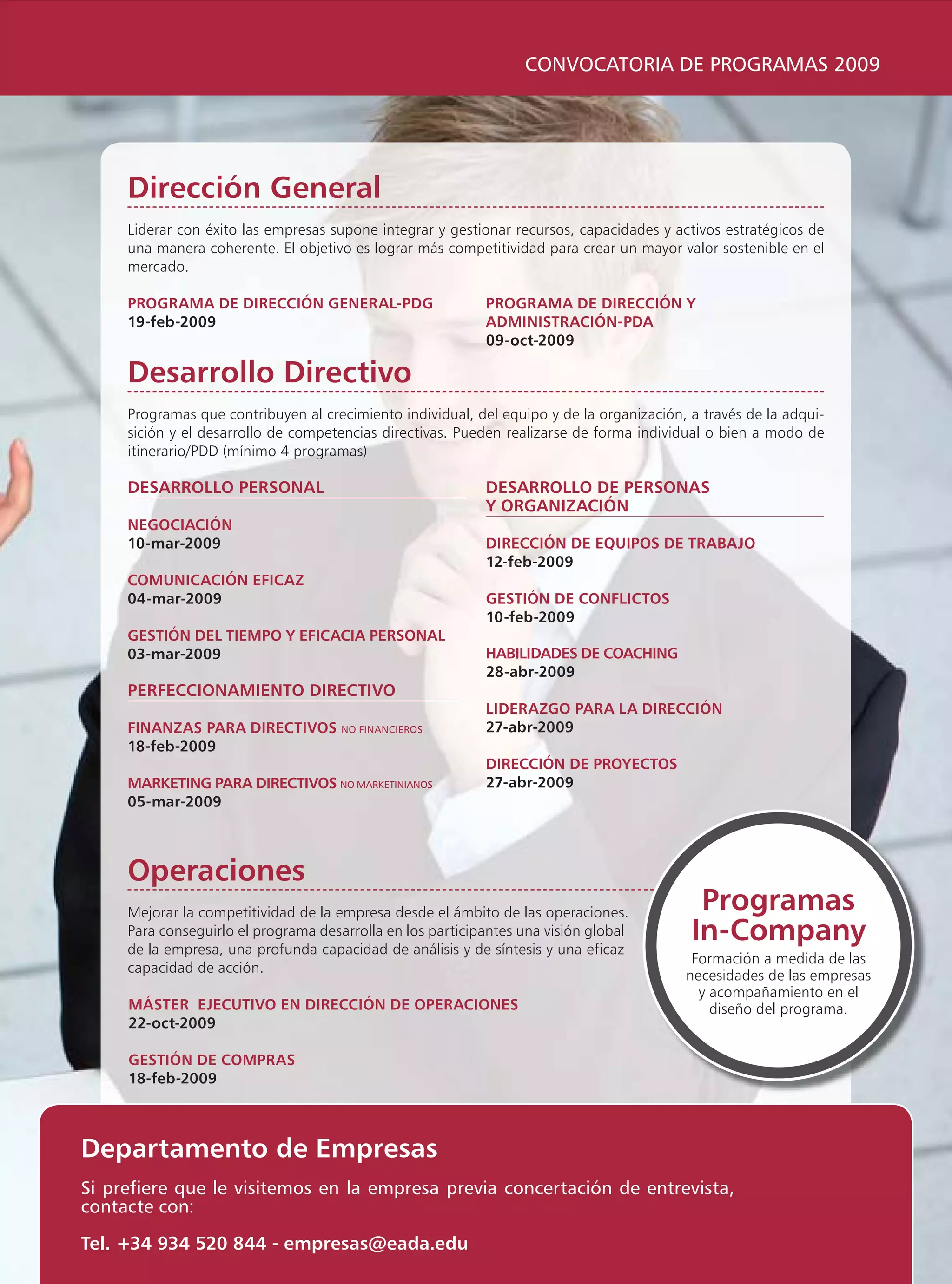 CONVOCATORIA DE PROGRAMAS 2009




     Dirección General
     Liderar con éxito las empresas supone integrar y gestionar recursos, capacidades y activos estratégicos de
     una manera coherente. El objetivo es lograr más competitividad para crear un mayor valor sostenible en el
     mercado.

     PROGRAMA DE DIRECCIÓN GENERAL-PDG                      PROGRAMA DE DIRECCIÓN Y
     19-feb-2009                                            ADMINISTRACIÓN-PDA
                                                            09-oct-2009

     Desarrollo Directivo
     Programas que contribuyen al crecimiento individual, del equipo y de la organización, a través de la adqui-
     sición y el desarrollo de competencias directivas. Pueden realizarse de forma individual o bien a modo de
     itinerario/PDD (mínimo 4 programas)

     DESARROLLO PERSONAL                                    DESARROLLO DE PERSONAS
                                                            Y ORGANIZACIÓN
     NEGOCIACIÓN
     10-mar-2009                                            DIRECCIÓN DE EQUIPOS DE TRABAJO
                                                            12-feb-2009
     COMUNICACIÓN EFICAZ
     04-mar-2009                                            GESTIÓN DE CONFLICTOS
                                                            10-feb-2009
     GESTIÓN DEL TIEMPO Y EFICACIA PERSONAL
     03-mar-2009                                            HABILIDADES DE COACHING
                                                            28-abr-2009
     PERFECCIONAMIENTO DIRECTIVO
                                                            LIDERAZGO PARA LA DIRECCIÓN
     FINANZAS PARA DIRECTIVOS         NO FINANCIEROS        27-abr-2009
     18-feb-2009
                                                            DIRECCIÓN DE PROYECTOS
     MARKETING PARA DIRECTIVOS NO MARKETINIANOS             27-abr-2009
     05-mar-2009



     Operaciones
     Mejorar la competitividad de la empresa desde el ámbito de las operaciones.            Programas
     Para conseguirlo el programa desarrolla en los participantes una visión global
     de la empresa, una profunda capacidad de análisis y de síntesis y una eficaz
                                                                                           In-Company
                                                                                           Formación a medida de las
     capacidad de acción.
                                                                                          necesidades de las empresas
                                                                                            y acompañamiento en el
     MÁSTER EJECUTIVO EN DIRECCIÓN DE OPERACIONES                                             diseño del programa.
     22-oct-2009

     GESTIÓN DE COMPRAS
     18-feb-2009



Departamento de Empresas
Si prefiere que le visitemos en la empresa previa concertación de entrevista,
contacte con:

Tel. +34 934 520 844 - empresas@eada.edu
 