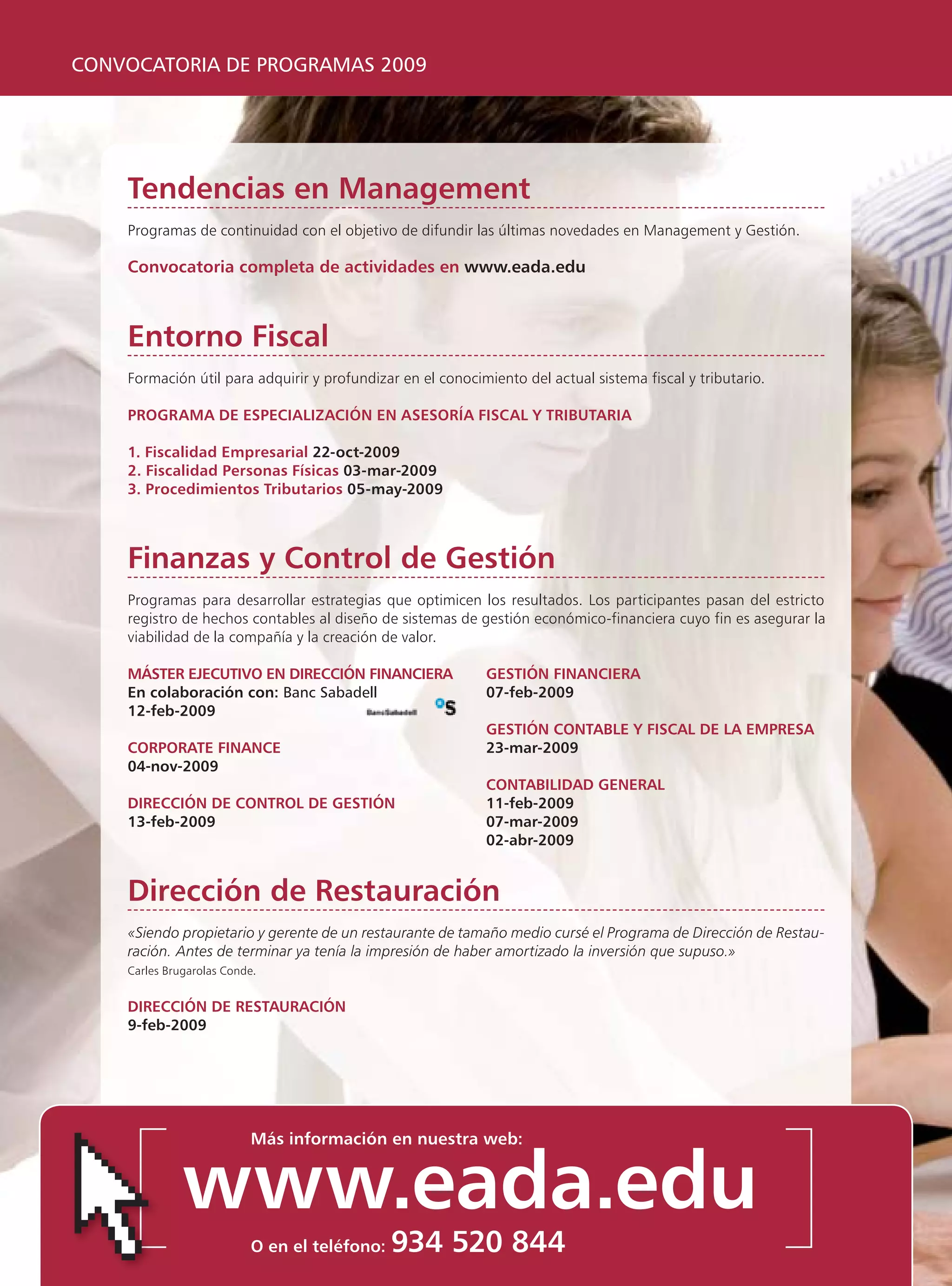 CONVOCATORIA DE PROGRAMAS 2009




    Tendencias en Management
    Programas de continuidad con el objetivo de difundir las últimas novedades en Management y Gestión.

    Convocatoria completa de actividades en www.eada.edu



    Entorno Fiscal
    Formación útil para adquirir y profundizar en el conocimiento del actual sistema fiscal y tributario.

    PROGRAMA DE ESPECIALIZACIÓN EN ASESORÍA FISCAL Y TRIBUTARIA

    1. Fiscalidad Empresarial 22-oct-2009
    2. Fiscalidad Personas Físicas 03-mar-2009
    3. Procedimientos Tributarios 05-may-2009



    Finanzas y Control de Gestión
    Programas para desarrollar estrategias que optimicen los resultados. Los participantes pasan del estricto
    registro de hechos contables al diseño de sistemas de gestión económico-financiera cuyo fin es asegurar la
    viabilidad de la compañía y la creación de valor.

    MÁSTER EJECUTIVO EN DIRECCIÓN FINANCIERA                GESTIÓN FINANCIERA
    En colaboración con: Banc Sabadell                      07-feb-2009
    12-feb-2009
                                                            GESTIÓN CONTABLE Y FISCAL DE LA EMPRESA
    CORPORATE FINANCE                                       23-mar-2009
    04-nov-2009
                                                            CONTABILIDAD GENERAL
    DIRECCIÓN DE CONTROL DE GESTIÓN                         11-feb-2009
    13-feb-2009                                             07-mar-2009
                                                            02-abr-2009


    Dirección de Restauración
    «Siendo propietario y gerente de un restaurante de tamaño medio cursé el Programa de Dirección de Restau-
    ración. Antes de terminar ya tenía la impresión de haber amortizado la inversión que supuso.»
    Carles Brugarolas Conde.


    DIRECCIÓN DE RESTAURACIÓN
    9-feb-2009




                          Más información en nuestra web:


              www.eada.edu
                          O en el teléfono:   934 520 844
 
