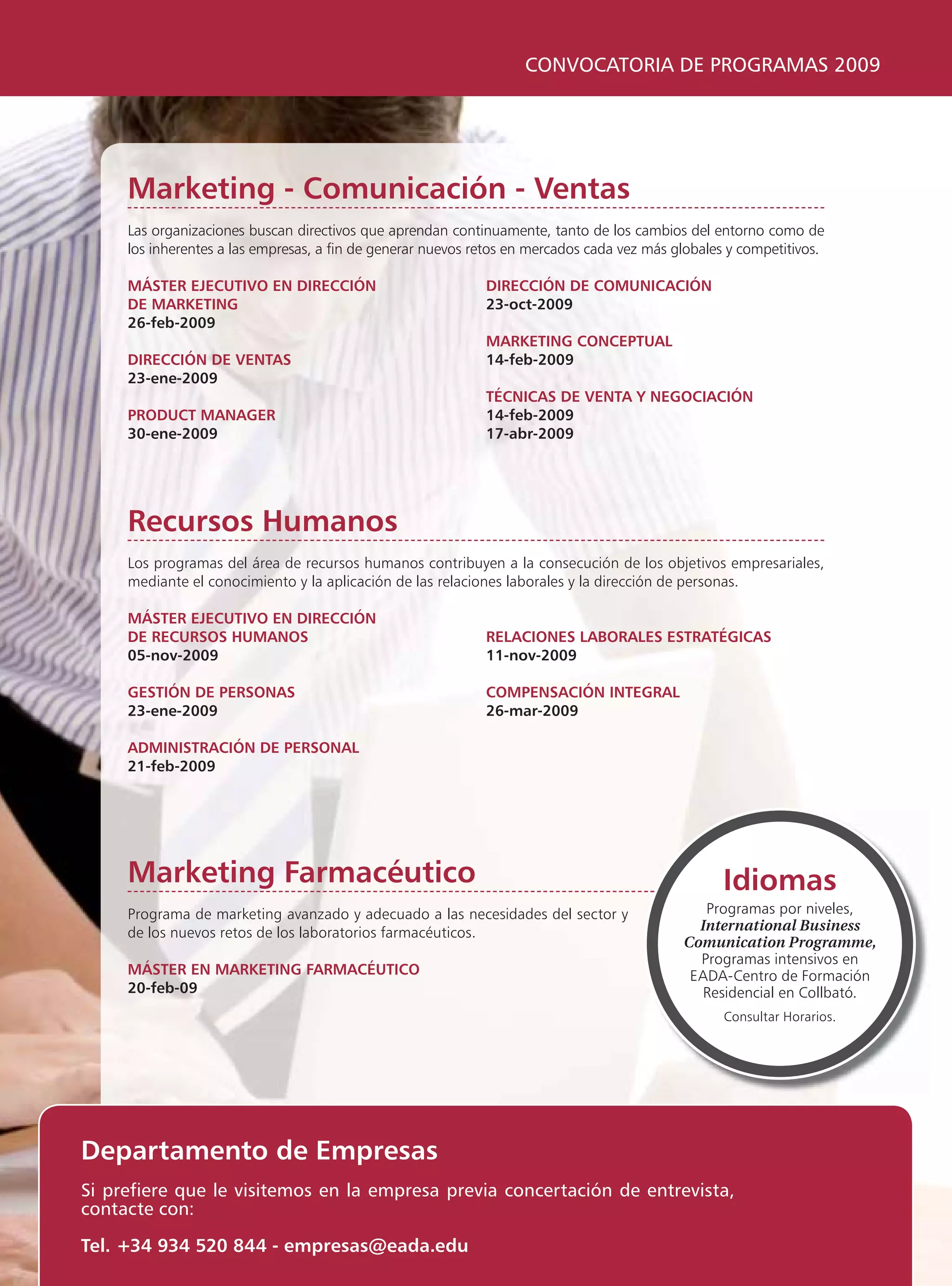 CONVOCATORIA DE PROGRAMAS 2009




     Marketing - Comunicación - Ventas
     Las organizaciones buscan directivos que aprendan continuamente, tanto de los cambios del entorno como de
     los inherentes a las empresas, a fin de generar nuevos retos en mercados cada vez más globales y competitivos.

     MÁSTER EJECUTIVO EN DIRECCIÓN                           DIRECCIÓN DE COMUNICACIÓN
     DE MARKETING                                            23-oct-2009
     26-feb-2009
                                                             MARKETING CONCEPTUAL
     DIRECCIÓN DE VENTAS                                     14-feb-2009
     23-ene-2009
                                                             TÉCNICAS DE VENTA Y NEGOCIACIÓN
     PRODUCT MANAGER                                         14-feb-2009
     30-ene-2009                                             17-abr-2009




     Recursos Humanos
     Los programas del área de recursos humanos contribuyen a la consecución de los objetivos empresariales,
     mediante el conocimiento y la aplicación de las relaciones laborales y la dirección de personas.

     MÁSTER EJECUTIVO EN DIRECCIÓN
     DE RECURSOS HUMANOS                                     RELACIONES LABORALES ESTRATÉGICAS
     05-nov-2009                                             11-nov-2009

     GESTIÓN DE PERSONAS                                     COMPENSACIÓN INTEGRAL
     23-ene-2009                                             26-mar-2009

     ADMINISTRACIÓN DE PERSONAL
     21-feb-2009




     Marketing Farmacéutico                                                                        Idiomas
     Programa de marketing avanzado y adecuado a las necesidades del sector y                  Programas por niveles,
     de los nuevos retos de los laboratorios farmacéuticos.                                   International Business
                                                                                            Comunication Programme,
                                                                                              Programas intensivos en
     MÁSTER EN MARKETING FARMACÉUTICO                                                        EADA-Centro de Formación
     20-feb-09                                                                                 Residencial en Collbató.
                                                                                                   Consultar Horarios.




Departamento de Empresas
Si prefiere que le visitemos en la empresa previa concertación de entrevista,
contacte con:

Tel. +34 934 520 844 - empresas@eada.edu
 