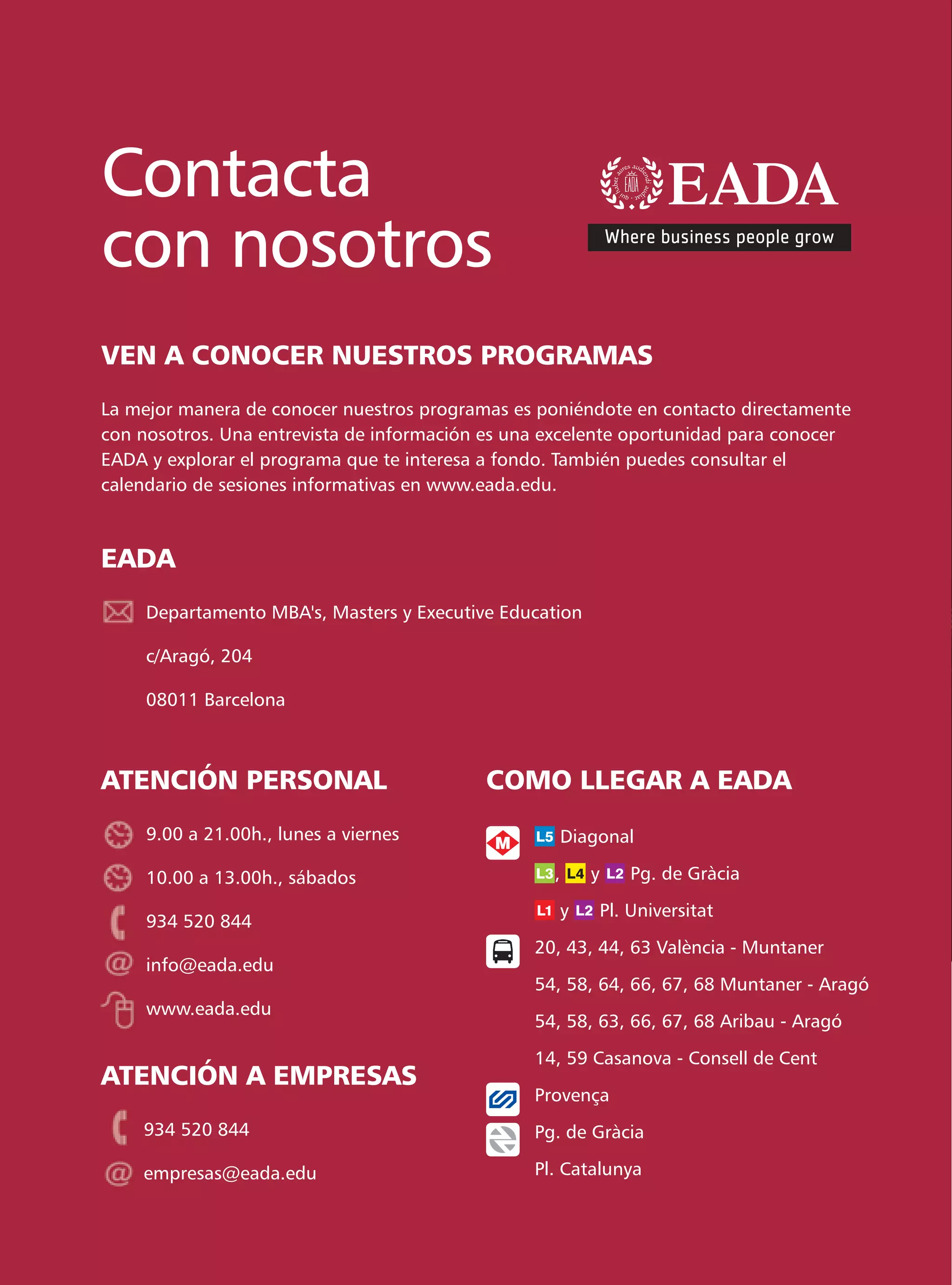Contacta
con nosotros
VEN A CONOCER NUESTROS PROGRAMAS
La mejor manera de conocer nuestros programas es poniéndote en contacto directamente
con nosotros. Una entrevista de información es una excelente oportunidad para conocer
EADA y explorar el programa que te interesa a fondo. También puedes consultar el
calendario de sesiones informativas en www.eada.edu.



EADA
     Departamento MBA's, Masters y Executive Education

     c/Aragó, 204

     08011 Barcelona



ATENCIÓN PERSONAL                          COMO LLEGAR A EADA
     9.00 a 21.00h., lunes a viernes                Diagonal

     10.00 a 13.00h., sábados                      ,     y       Pg. de Gràcia

                                                    y        Pl. Universitat
     934 520 844
                                                 20, 43, 44, 63 València - Muntaner
     info@eada.edu
                                                 54, 58, 64, 66, 67, 68 Muntaner - Aragó
     www.eada.edu
                                                 54, 58, 63, 66, 67, 68 Aribau - Aragó

                                                 14, 59 Casanova - Consell de Cent
ATENCIÓN A EMPRESAS
                                                 Provença
    934 520 844                                  Pg. de Gràcia

    empresas@eada.edu                            Pl. Catalunya
 