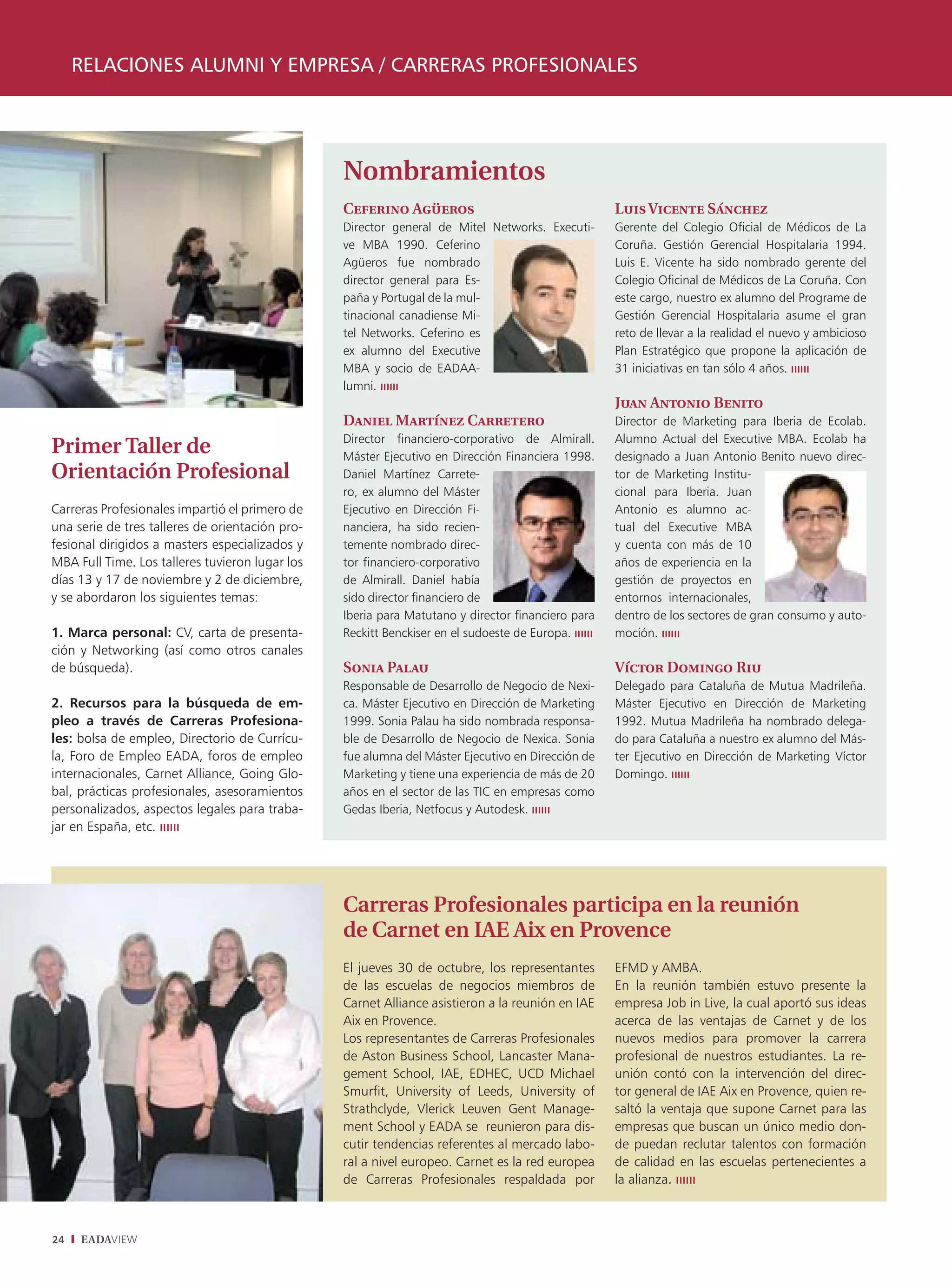 RELACIONES ALUMNI Y EMPRESA / CARRERAS PROFESIONALES




                                                 Nombramientos
                                                 Ceferino Agüeros                                  Luis Vicente Sánchez
                                                 Director general de Mitel Networks. Executi-      Gerente del Colegio Oficial de Médicos de La
                                                 ve MBA 1990. Ceferino                             Coruña. Gestión Gerencial Hospitalaria 1994.
                                                 Agüeros fue nombrado                              Luis E. Vicente ha sido nombrado gerente del
                                                 director general para Es-                         Colegio Oficinal de Médicos de La Coruña. Con
                                                 paña y Portugal de la mul-                        este cargo, nuestro ex alumno del Programe de
                                                 tinacional canadiense Mi-                         Gestión Gerencial Hospitalaria asume el gran
                                                 tel Networks. Ceferino es                         reto de llevar a la realidad el nuevo y ambicioso
                                                 ex alumno del Executive                           Plan Estratégico que propone la aplicación de
                                                 MBA y socio de EADAA-                             31 iniciativas en tan sólo 4 años.
                                                 lumni.
                                                                                                   Juan Antonio Benito
                                                 Daniel Martínez Carretero                         Director de Marketing para Iberia de Ecolab.
                                                 Director financiero-corporativo de Almirall.      Alumno Actual del Executive MBA. Ecolab ha
Primer Taller de                                 Máster Ejecutivo en Dirección Financiera 1998.    designado a Juan Antonio Benito nuevo direc-
Orientación Profesional                          Daniel Martínez Carrete-                          tor de Marketing Institu-
                                                 ro, ex alumno del Máster                          cional para Iberia. Juan
Carreras Profesionales impartió el primero de    Ejecutivo en Dirección Fi-                        Antonio es alumno ac-
una serie de tres talleres de orientación pro-   nanciera, ha sido recien-                         tual del Executive MBA
fesional dirigidos a masters especializados y    temente nombrado direc-                           y cuenta con más de 10
MBA Full Time. Los talleres tuvieron lugar los   tor financiero-corporativo                        años de experiencia en la
días 13 y 17 de noviembre y 2 de diciembre,      de Almirall. Daniel había                         gestión de proyectos en
y se abordaron los siguientes temas:             sido director financiero de                       entornos internacionales,
                                                 Iberia para Matutano y director financiero para   dentro de los sectores de gran consumo y auto-
1. Marca personal: CV, carta de presenta-        Reckitt Benckiser en el sudoeste de Europa.       moción.
ción y Networking (así como otros canales
de búsqueda).                                    Sonia Palau                                       Víctor Domingo Riu
                                                 Responsable de Desarrollo de Negocio de Nexi-     Delegado para Cataluña de Mutua Madrileña.
2. Recursos para la búsqueda de em-              ca. Máster Ejecutivo en Dirección de Marketing    Máster Ejecutivo en Dirección de Marketing
pleo a través de Carreras Profesiona-            1999. Sonia Palau ha sido nombrada responsa-      1992. Mutua Madrileña ha nombrado delega-
les: bolsa de empleo, Directorio de Currícu-     ble de Desarrollo de Negocio de Nexica. Sonia     do para Cataluña a nuestro ex alumno del Más-
la, Foro de Empleo EADA, foros de empleo         fue alumna del Máster Ejecutivo en Dirección de   ter Ejecutivo en Dirección de Marketing Víctor
internacionales, Carnet Alliance, Going Glo-     Marketing y tiene una experiencia de más de 20    Domingo.
bal, prácticas profesionales, asesoramientos     años en el sector de las TIC en empresas como
personalizados, aspectos legales para traba-     Gedas Iberia, Netfocus y Autodesk.
jar en España, etc.




                                                 Carreras Profesionales participa en la reunión
                                                 de Carnet en IAE Aix en Provence
                                                 El jueves 30 de octubre, los representantes       EFMD y AMBA.
                                                 de las escuelas de negocios miembros de           En la reunión también estuvo presente la
                                                 Carnet Alliance asistieron a la reunión en IAE    empresa Job in Live, la cual aportó sus ideas
                                                 Aix en Provence.                                  acerca de las ventajas de Carnet y de los
                                                 Los representantes de Carreras Profesionales      nuevos medios para promover la carrera
                                                 de Aston Business School, Lancaster Mana-         profesional de nuestros estudiantes. La re-
                                                 gement School, IAE, EDHEC, UCD Michael            unión contó con la intervención del direc-
                                                 Smurfit, University of Leeds, University of       tor general de IAE Aix en Provence, quien re-
                                                 Strathclyde, Vlerick Leuven Gent Manage-          saltó la ventaja que supone Carnet para las
                                                 ment School y EADA se reunieron para dis-         empresas que buscan un único medio don-
                                                 cutir tendencias referentes al mercado labo-      de puedan reclutar talentos con formación
                                                 ral a nivel europeo. Carnet es la red europea     de calidad en las escuelas pertenecientes a
                                                 de Carreras Profesionales respaldada por          la alianza.



24   EADAVIEW
 