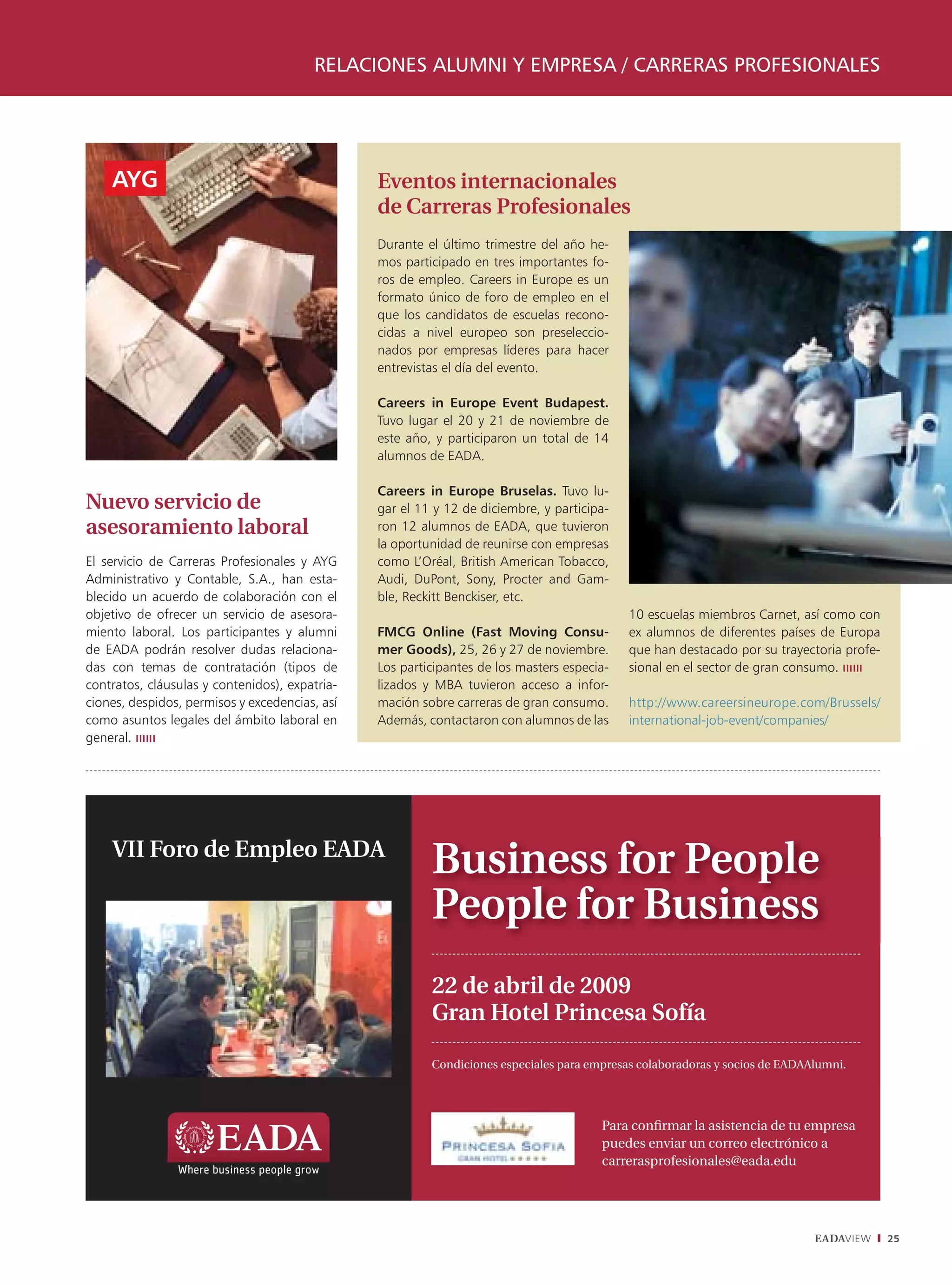 RELACIONES ALUMNI Y EMPRESA / CARRERAS PROFESIONALES




    AYG                                         Eventos internacionales
                                                de Carreras Profesionales
                                                Durante el último trimestre del año he-
                                                mos participado en tres importantes fo-
                                                ros de empleo. Careers in Europe es un
                                                formato único de foro de empleo en el
                                                que los candidatos de escuelas recono-
                                                cidas a nivel europeo son preseleccio-
                                                nados por empresas líderes para hacer
                                                entrevistas el día del evento.

                                                Careers in Europe Event Budapest.
                                                Tuvo lugar el 20 y 21 de noviembre de
                                                este año, y participaron un total de 14
                                                alumnos de EADA.

                                                Careers in Europe Bruselas. Tuvo lu-
Nuevo servicio de                               gar el 11 y 12 de diciembre, y participa-
asesoramiento laboral                           ron 12 alumnos de EADA, que tuvieron
                                                la oportunidad de reunirse con empresas
El servicio de Carreras Profesionales y AYG     como L’Oréal, British American Tobacco,
Administrativo y Contable, S.A., han esta-      Audi, DuPont, Sony, Procter and Gam-
blecido un acuerdo de colaboración con el       ble, Reckitt Benckiser, etc.
objetivo de ofrecer un servicio de asesora-                                                 10 escuelas miembros Carnet, así como con
miento laboral. Los participantes y alumni      FMCG Online (Fast Moving Consu-             ex alumnos de diferentes países de Europa
de EADA podrán resolver dudas relaciona-        mer Goods), 25, 26 y 27 de noviembre.       que han destacado por su trayectoria profe-
das con temas de contratación (tipos de         Los participantes de los masters especia-   sional en el sector de gran consumo.
contratos, cláusulas y contenidos), expatria-   lizados y MBA tuvieron acceso a infor-
ciones, despidos, permisos y excedencias, así   mación sobre carreras de gran consumo.      http://www.careersineurope.com/Brussels/
como asuntos legales del ámbito laboral en      Además, contactaron con alumnos de las      international-job-event/companies/
general.




    VII Foro de Empleo EADA
                                                         Business for People
                                                         People for Business
                                                         22 de abril de 2009
                                                         Gran Hotel Princesa Sofía

                                                         Condiciones especiales para empresas colaboradoras y socios de EADAAlumni.




                                                                                       Para conﬁrmar la asistencia de tu empresa
                                                                                       puedes enviar un correo electrónico a
                                                                                       carrerasprofesionales@eada.edu




                                                                                                                             EADAVIEW     25
 