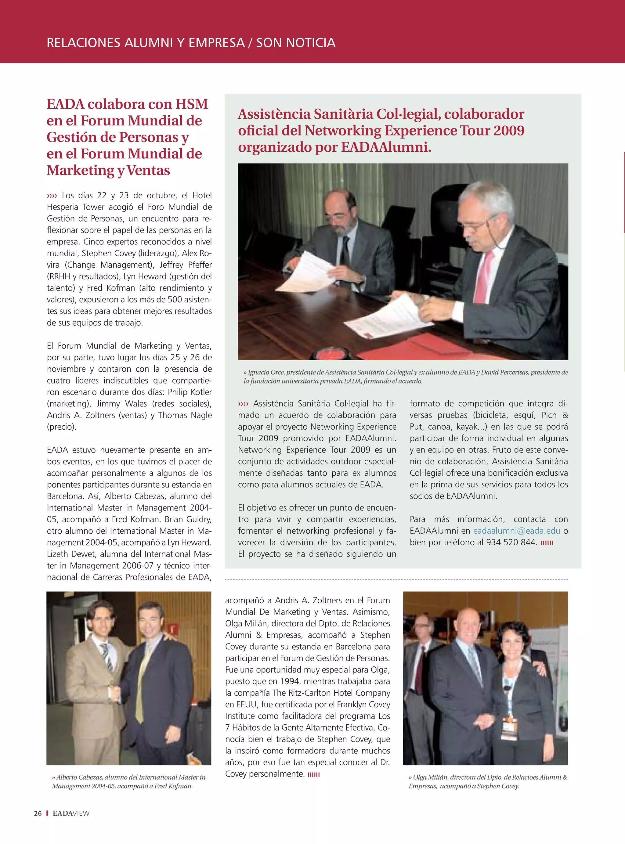 RELACIONES ALUMNI Y EMPRESA / SON NOTICIA



     EADA colabora con HSM
     en el Forum Mundial de                                      Assistència Sanitària Col·legial, colaborador
     Gestión de Personas y                                       oﬁcial del Networking Experience Tour 2009
     en el Forum Mundial de                                      organizado por EADAAlumni.
     Marketing y Ventas
     ›››› Los días 22 y 23 de octubre, el Hotel
     Hesperia Tower acogió el Foro Mundial de
     Gestión de Personas, un encuentro para re-
     ﬂexionar sobre el papel de las personas en la
     empresa. Cinco expertos reconocidos a nivel
     mundial, Stephen Covey (liderazgo), Alex Ro-
     vira (Change Management), Jeffrey Pfeffer
     (RRHH y resultados), Lyn Heward (gestión del
     talento) y Fred Kofman (alto rendimiento y
     valores), expusieron a los más de 500 asisten-
     tes sus ideas para obtener mejores resultados
     de sus equipos de trabajo.

     El Forum Mundial de Marketing y Ventas,
     por su parte, tuvo lugar los días 25 y 26 de
     noviembre y contaron con la presencia de                      » Ignacio Orce, presidente de Assistència Sanitària Col·legial y ex alumno de EADA y David Percerisas, presidente de
     cuatro líderes indiscutibles que compartie-                   la fundación universitaria privada EADA, ﬁrmando el acuerdo.
     ron escenario durante dos días: Philip Kotler
     (marketing), Jimmy Wales (redes sociales),                  ›››› Assistència Sanitària Col·legial ha fir-                formato de competición que integra di-
     Andris A. Zoltners (ventas) y Thomas Nagle                  mado un acuerdo de colaboración para                         versas pruebas (bicicleta, esquí, Pich &
     (precio).                                                   apoyar el proyecto Networking Experience                     Put, canoa, kayak...) en las que se podrá
                                                                 Tour 2009 promovido por EADAAlumni.                          participar de forma individual en algunas
     EADA estuvo nuevamente presente en am-                      Networking Experience Tour 2009 es un                        y en equipo en otras. Fruto de este conve-
     bos eventos, en los que tuvimos el placer de                conjunto de actividades outdoor especial-                    nio de colaboración, Assistència Sanitària
     acompañar personalmente a algunos de los                    mente diseñadas tanto para ex alumnos                        Col·legial ofrece una bonificación exclusiva
     ponentes participantes durante su estancia en               como para alumnos actuales de EADA.                          en la prima de sus servicios para todos los
     Barcelona. Así, Alberto Cabezas, alumno del                                                                              socios de EADAAlumni.
     International Master in Management 2004-                    El objetivo es ofrecer un punto de encuen-
     05, acompañó a Fred Kofman. Brian Guidry,                   tro para vivir y compartir experiencias,                     Para más información, contacta con
     otro alumno del International Master in Ma-                 fomentar el networking profesional y fa-                     EADAAlumni en eadaalumni@eada.edu o
     nagement 2004-05, acompañó a Lyn Heward.                    vorecer la diversión de los participantes.                   bien por teléfono al 934 520 844.
     Lizeth Dewet, alumna del International Mas-                 El proyecto se ha diseñado siguiendo un
     ter in Management 2006-07 y técnico inter-
     nacional de Carreras Profesionales de EADA,

                                                              acompañó a Andris A. Zoltners en el Forum
                                                              Mundial De Marketing y Ventas. Asimismo,
                                                              Olga Milián, directora del Dpto. de Relaciones
                                                              Alumni & Empresas, acompañó a Stephen
                                                              Covey durante su estancia en Barcelona para
                                                              participar en el Forum de Gestión de Personas.
                                                              Fue una oportunidad muy especial para Olga,
                                                              puesto que en 1994, mientras trabajaba para
                                                              la compañía The Ritz-Carlton Hotel Company
                                                              en EEUU, fue certiﬁcada por el Franklyn Covey
                                                              Institute como facilitadora del programa Los
                                                              7 Hábitos de la Gente Altamente Efectiva. Co-
                                                              nocía bien el trabajo de Stephen Covey, que
                                                              la inspiró como formadora durante muchos
                                                              años, por eso fue tan especial conocer al Dr.
      » Alberto Cabezas, alumno del International Master in   Covey personalmente. ıııııı                                    » Olga Milián, directora del Dpto. de Relacioes Alumni &
      Management 2004-05, acompañó a Fred Kofman.                                                                            Empresas, acompañó a Stephen Covey.



26    EADAVIEW
 