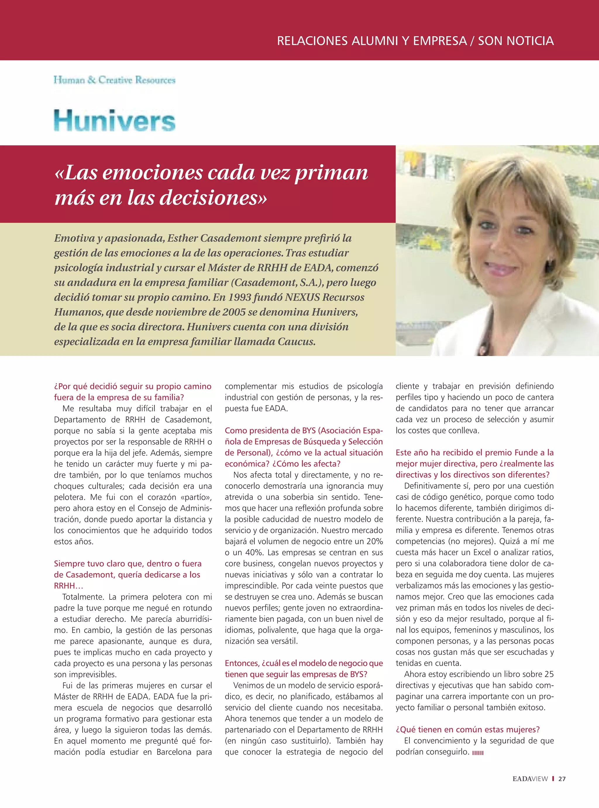 RELACIONES ALUMNI Y EMPRESA / SON NOTICIA




«Las emociones cada vez priman
más en las decisiones»
Emotiva y apasionada, Esther Casademont siempre preﬁrió la
gestión de las emociones a la de las operaciones. Tras estudiar
psicología industrial y cursar el Máster de RRHH de EADA, comenzó
su andadura en la empresa familiar (Casademont, S.A.), pero luego
decidió tomar su propio camino. En 1993 fundó NEXUS Recursos
Humanos, que desde noviembre de 2005 se denomina Hunivers,
de la que es socia directora. Hunivers cuenta con una división
especializada en la empresa familiar llamada Caucus.



¿Por qué decidió seguir su propio camino       complementar mis estudios de psicología         cliente y trabajar en previsión definiendo
fuera de la empresa de su familia?             industrial con gestión de personas, y la res-   perfiles tipo y haciendo un poco de cantera
   Me resultaba muy difícil trabajar en el     puesta fue EADA.                                de candidatos para no tener que arrancar
Departamento de RRHH de Casademont,                                                            cada vez un proceso de selección y asumir
porque no sabía si la gente aceptaba mis       Como presidenta de BYS (Asociación Espa-        los costes que conlleva.
proyectos por ser la responsable de RRHH o     ñola de Empresas de Búsqueda y Selección
porque era la hija del jefe. Además, siempre   de Personal), ¿cómo ve la actual situación      Este año ha recibido el premio Funde a la
he tenido un carácter muy fuerte y mi pa-      económica? ¿Cómo les afecta?                    mejor mujer directiva, pero ¿realmente las
dre también, por lo que teníamos muchos           Nos afecta total y directamente, y no re-    directivas y los directivos son diferentes?
choques culturales; cada decisión era una      conocerlo demostraría una ignorancia muy           Definitivamente sí, pero por una cuestión
pelotera. Me fui con el corazón «partío»,      atrevida o una soberbia sin sentido. Tene-      casi de código genético, porque como todo
pero ahora estoy en el Consejo de Adminis-     mos que hacer una reflexión profunda sobre      lo hacemos diferente, también dirigimos di-
tración, donde puedo aportar la distancia y    la posible caducidad de nuestro modelo de       ferente. Nuestra contribución a la pareja, fa-
los conocimientos que he adquirido todos       servicio y de organización. Nuestro mercado     milia y empresa es diferente. Tenemos otras
estos años.                                    bajará el volumen de negocio entre un 20%       competencias (no mejores). Quizá a mí me
                                               o un 40%. Las empresas se centran en sus        cuesta más hacer un Excel o analizar ratios,
Siempre tuvo claro que, dentro o fuera         core business, congelan nuevos proyectos y      pero si una colaboradora tiene dolor de ca-
de Casademont, quería dedicarse a los          nuevas iniciativas y sólo van a contratar lo    beza en seguida me doy cuenta. Las mujeres
RRHH…                                          imprescindible. Por cada veinte puestos que     verbalizamos más las emociones y las gestio-
  Totalmente. La primera pelotera con mi       se destruyen se crea uno. Además se buscan      namos mejor. Creo que las emociones cada
padre la tuve porque me negué en rotundo       nuevos perfiles; gente joven no extraordina-    vez priman más en todos los niveles de deci-
a estudiar derecho. Me parecía aburridísi-     riamente bien pagada, con un buen nivel de      sión y eso da mejor resultado, porque al fi-
mo. En cambio, la gestión de las personas      idiomas, polivalente, que haga que la orga-     nal los equipos, femeninos y masculinos, los
me parece apasionante, aunque es dura,         nización sea versátil.                          componen personas, y a las personas pocas
pues te implicas mucho en cada proyecto y                                                      cosas nos gustan más que ser escuchadas y
cada proyecto es una persona y las personas    Entonces, ¿cuál es el modelo de negocio que     tenidas en cuenta.
son imprevisibles.                             tienen que seguir las empresas de BYS?             Ahora estoy escribiendo un libro sobre 25
  Fui de las primeras mujeres en cursar el        Venimos de un modelo de servicio esporá-     directivas y ejecutivas que han sabido com-
Máster de RRHH de EADA. EADA fue la pri-       dico, es decir, no planificado, estábamos al    paginar una carrera importante con un pro-
mera escuela de negocios que desarrolló        servicio del cliente cuando nos necesitaba.     yecto familiar o personal también exitoso.
un programa formativo para gestionar esta      Ahora tenemos que tender a un modelo de
área, y luego la siguieron todas las demás.    partenariado con el Departamento de RRHH        ¿Qué tienen en común estas mujeres?
En aquel momento me pregunté qué for-          (en ningún caso sustituirlo). También hay         El convencimiento y la seguridad de que
mación podía estudiar en Barcelona para        que conocer la estrategia de negocio del        podrían conseguirlo.


                                                                                                                                EADAVIEW        27
 