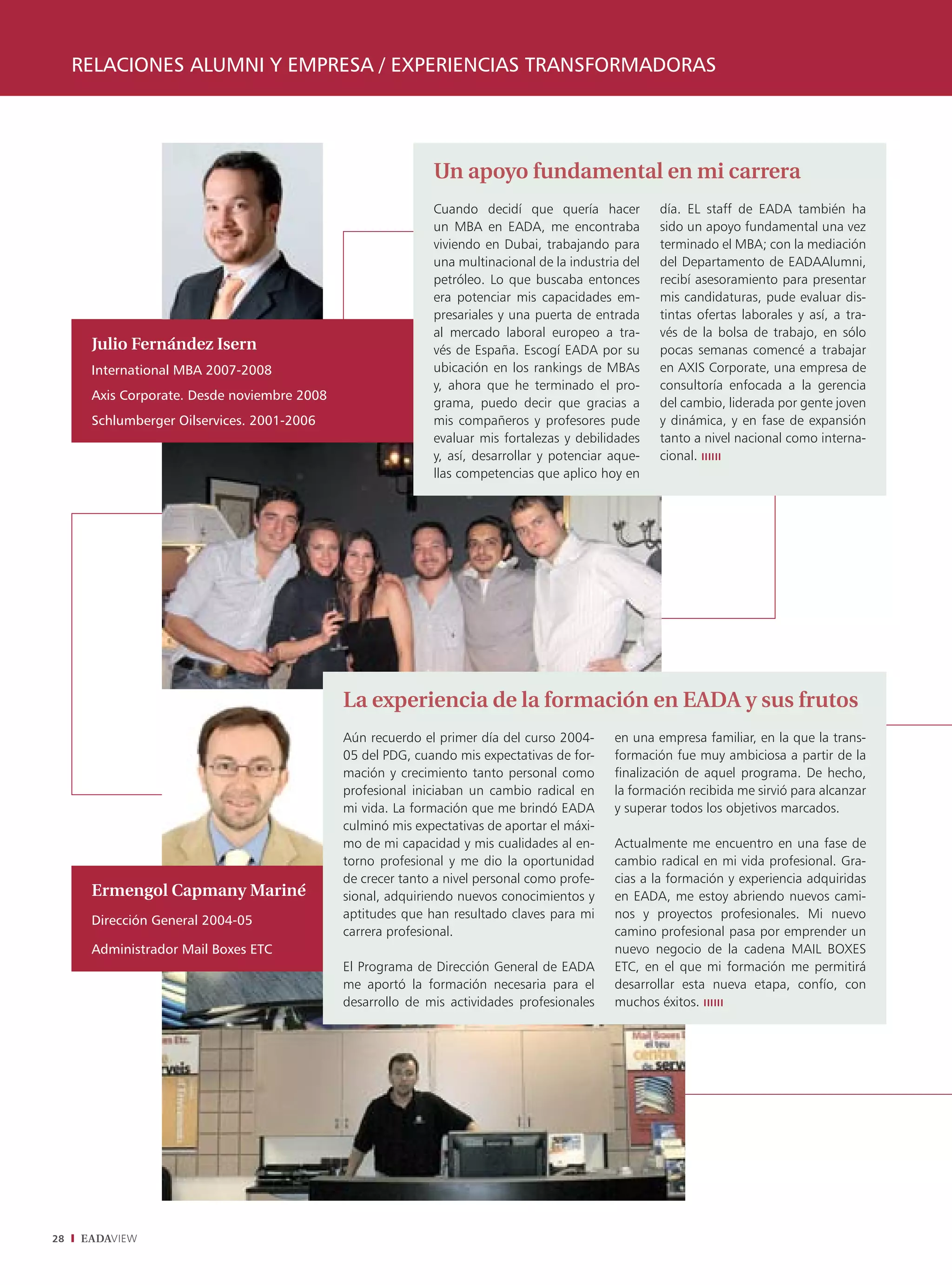 RELACIONES ALUMNI Y EMPRESA / EXPERIENCIAS TRANSFORMADORAS




                                                            Un apoyo fundamental en mi carrera
                                                            Cuando decidí que quería hacer          día. EL staff de EADA también ha
                                                            un MBA en EADA, me encontraba           sido un apoyo fundamental una vez
                                                            viviendo en Dubai, trabajando para      terminado el MBA; con la mediación
                                                            una multinacional de la industria del   del Departamento de EADAAlumni,
                                                            petróleo. Lo que buscaba entonces       recibí asesoramiento para presentar
                                                            era potenciar mis capacidades em-       mis candidaturas, pude evaluar dis-
                                                            presariales y una puerta de entrada     tintas ofertas laborales y así, a tra-
                                                            al mercado laboral europeo a tra-       vés de la bolsa de trabajo, en sólo
      Julio Fernández Isern                                 vés de España. Escogí EADA por su       pocas semanas comencé a trabajar
      International MBA 2007-2008                           ubicación en los rankings de MBAs       en AXIS Corporate, una empresa de
                                                            y, ahora que he terminado el pro-       consultoría enfocada a la gerencia
      Axis Corporate. Desde noviembre 2008
                                                            grama, puedo decir que gracias a        del cambio, liderada por gente joven
      Schlumberger Oilservices. 2001-2006                   mis compañeros y profesores pude        y dinámica, y en fase de expansión
                                                            evaluar mis fortalezas y debilidades    tanto a nivel nacional como interna-
                                                            y, así, desarrollar y potenciar aque-   cional.
                                                            llas competencias que aplico hoy en




                                             La experiencia de la formación en EADA y sus frutos
                                             Aún recuerdo el primer día del curso 2004-     en una empresa familiar, en la que la trans-
                                             05 del PDG, cuando mis expectativas de for-    formación fue muy ambiciosa a partir de la
                                             mación y crecimiento tanto personal como       finalización de aquel programa. De hecho,
                                             profesional iniciaban un cambio radical en     la formación recibida me sirvió para alcanzar
                                             mi vida. La formación que me brindó EADA       y superar todos los objetivos marcados.
                                             culminó mis expectativas de aportar el máxi-
                                             mo de mi capacidad y mis cualidades al en-     Actualmente me encuentro en una fase de
                                             torno profesional y me dio la oportunidad      cambio radical en mi vida profesional. Gra-
                                             de crecer tanto a nivel personal como profe-   cias a la formación y experiencia adquiridas
      Ermengol Capmany Mariné                sional, adquiriendo nuevos conocimientos y     en EADA, me estoy abriendo nuevos cami-
      Dirección General 2004-05              aptitudes que han resultado claves para mi     nos y proyectos profesionales. Mi nuevo
                                             carrera profesional.                           camino profesional pasa por emprender un
      Administrador Mail Boxes ETC                                                          nuevo negocio de la cadena MAIL BOXES
                                             El Programa de Dirección General de EADA       ETC, en el que mi formación me permitirá
                                             me aportó la formación necesaria para el       desarrollar esta nueva etapa, confío, con
                                             desarrollo de mis actividades profesionales    muchos éxitos.




28   EADAVIEW
 