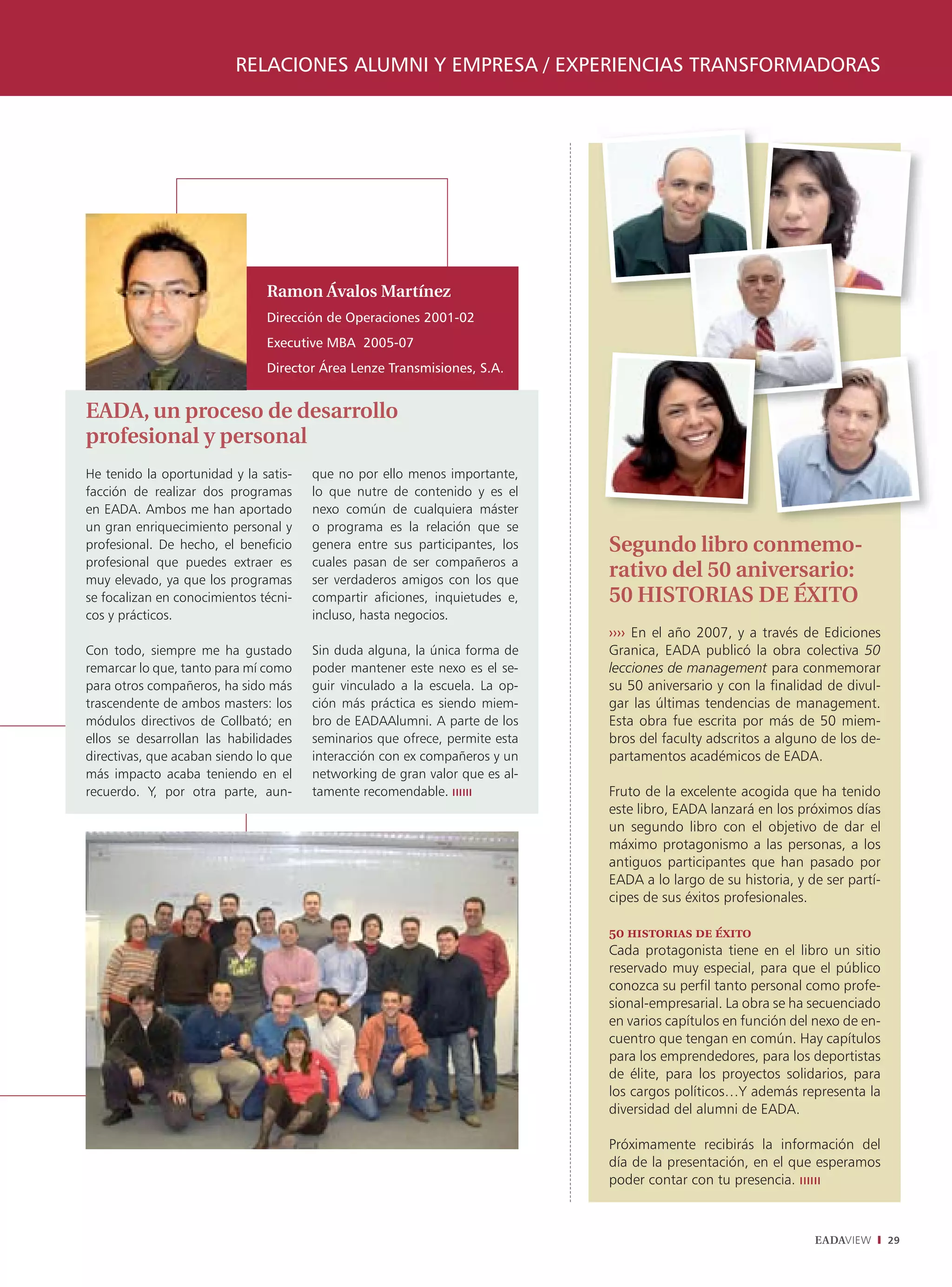 RELACIONES ALUMNI Y EMPRESA / EXPERIENCIAS TRANSFORMADORAS




                               Ramon Ávalos Martínez
                               Dirección de Operaciones 2001-02
                               Executive MBA 2005-07
                               Director Área Lenze Transmisiones, S.A.


EADA, un proceso de desarrollo
profesional y personal
He tenido la oportunidad y la satis-   que no por ello menos importante,
facción de realizar dos programas      lo que nutre de contenido y es el
en EADA. Ambos me han aportado         nexo común de cualquiera máster
un gran enriquecimiento personal y     o programa es la relación que se
profesional. De hecho, el beneficio    genera entre sus participantes, los   Segundo libro conmemo-
profesional que puedes extraer es      cuales pasan de ser compañeros a
muy elevado, ya que los programas      ser verdaderos amigos con los que
                                                                             rativo del 50 aniversario:
se focalizan en conocimientos técni-   compartir aficiones, inquietudes e,   50 HISTORIAS DE ÉXITO
cos y prácticos.                       incluso, hasta negocios.
                                                                             ›››› En el año 2007, y a través de Ediciones
Con todo, siempre me ha gustado        Sin duda alguna, la única forma de    Granica, EADA publicó la obra colectiva 50
remarcar lo que, tanto para mí como    poder mantener este nexo es el se-    lecciones de management para conmemorar
para otros compañeros, ha sido más     guir vinculado a la escuela. La op-   su 50 aniversario y con la finalidad de divul-
trascendente de ambos masters: los     ción más práctica es siendo miem-     gar las últimas tendencias de management.
módulos directivos de Collbató; en     bro de EADAAlumni. A parte de los     Esta obra fue escrita por más de 50 miem-
ellos se desarrollan las habilidades   seminarios que ofrece, permite esta   bros del faculty adscritos a alguno de los de-
directivas, que acaban siendo lo que   interacción con ex compañeros y un    partamentos académicos de EADA.
más impacto acaba teniendo en el       networking de gran valor que es al-
recuerdo. Y, por otra parte, aun-      tamente recomendable.                 Fruto de la excelente acogida que ha tenido
                                                                             este libro, EADA lanzará en los próximos días
                                                                             un segundo libro con el objetivo de dar el
                                                                             máximo protagonismo a las personas, a los
                                                                             antiguos participantes que han pasado por
                                                                             EADA a lo largo de su historia, y de ser partí-
                                                                             cipes de sus éxitos profesionales.

                                                                             50 historias de éxito
                                                                             Cada protagonista tiene en el libro un sitio
                                                                             reservado muy especial, para que el público
                                                                             conozca su perfil tanto personal como profe-
                                                                             sional-empresarial. La obra se ha secuenciado
                                                                             en varios capítulos en función del nexo de en-
                                                                             cuentro que tengan en común. Hay capítulos
                                                                             para los emprendedores, para los deportistas
                                                                             de élite, para los proyectos solidarios, para
                                                                             los cargos políticos…Y además representa la
                                                                             diversidad del alumni de EADA.

                                                                             Próximamente recibirás la información del
                                                                             día de la presentación, en el que esperamos
                                                                             poder contar con tu presencia.



                                                                                                                EADAVIEW       29
 