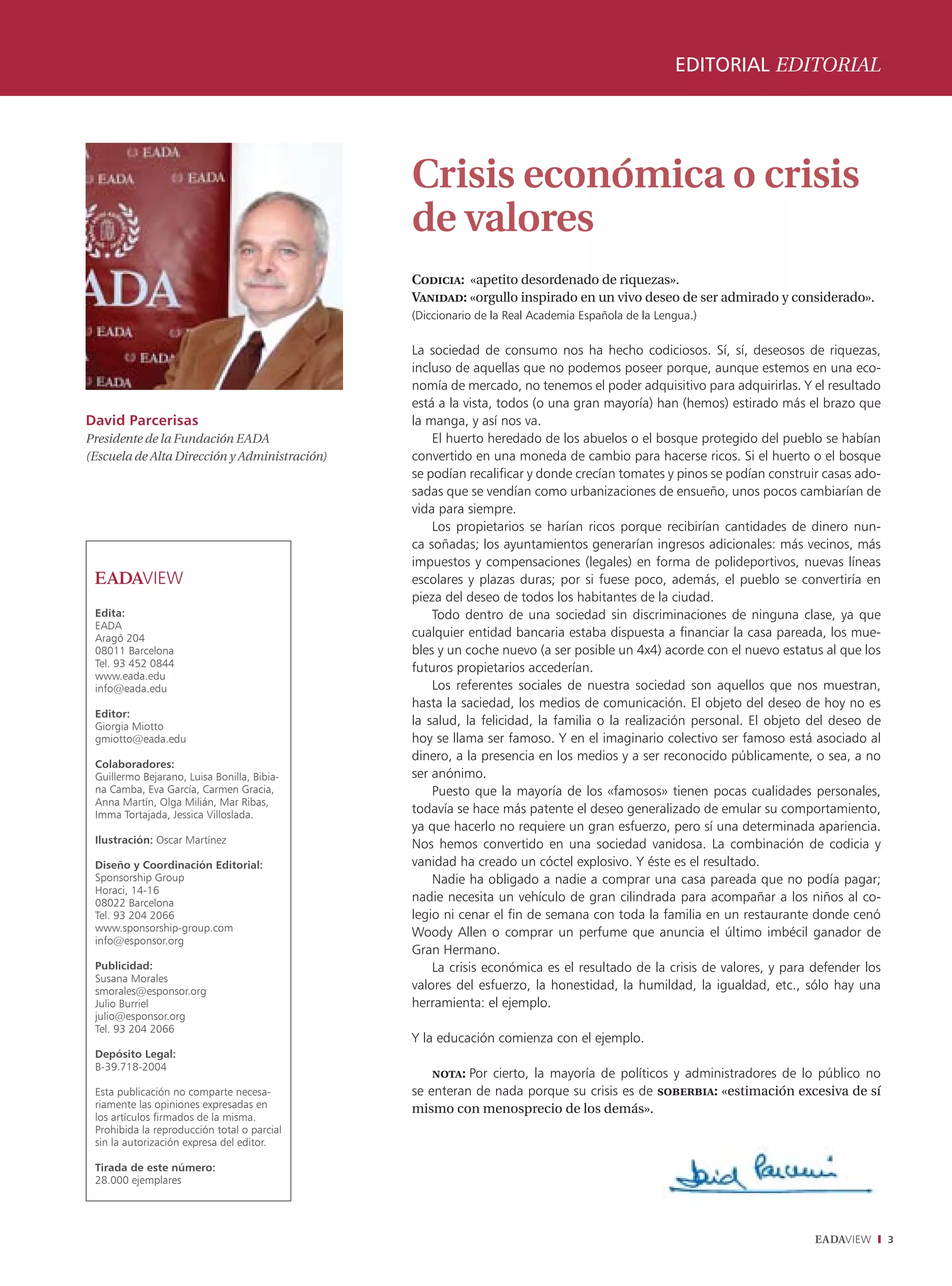 EDITORIAL EDITORIAL




                                               Crisis económica o crisis
                                               de valores
                                               Codicia: «apetito desordenado de riquezas».
                                               Vanidad: «orgullo inspirado en un vivo deseo de ser admirado y considerado».
                                               (Diccionario de la Real Academia Española de la Lengua.)


                                               La sociedad de consumo nos ha hecho codiciosos. Sí, sí, deseosos de riquezas,
                                               incluso de aquellas que no podemos poseer porque, aunque estemos en una eco-
                                               nomía de mercado, no tenemos el poder adquisitivo para adquirirlas. Y el resultado
                                               está a la vista, todos (o una gran mayoría) han (hemos) estirado más el brazo que
David Parcerisas                               la manga, y así nos va.
Presidente de la Fundación EADA                    El huerto heredado de los abuelos o el bosque protegido del pueblo se habían
(Escuela de Alta Dirección y Administración)   convertido en una moneda de cambio para hacerse ricos. Si el huerto o el bosque
                                               se podían recalificar y donde crecían tomates y pinos se podían construir casas ado-
                                               sadas que se vendían como urbanizaciones de ensueño, unos pocos cambiarían de
                                               vida para siempre.
                                                   Los propietarios se harían ricos porque recibirían cantidades de dinero nun-
                                               ca soñadas; los ayuntamientos generarían ingresos adicionales: más vecinos, más
                                               impuestos y compensaciones (legales) en forma de polideportivos, nuevas líneas
                                               escolares y plazas duras; por si fuese poco, además, el pueblo se convertiría en
                                               pieza del deseo de todos los habitantes de la ciudad.
 Edita:                                            Todo dentro de una sociedad sin discriminaciones de ninguna clase, ya que
 EADA
 Aragó 204                                     cualquier entidad bancaria estaba dispuesta a financiar la casa pareada, los mue-
 08011 Barcelona                               bles y un coche nuevo (a ser posible un 4x4) acorde con el nuevo estatus al que los
 Tel. 93 452 0844                              futuros propietarios accederían.
 www.eada.edu
 info@eada.edu                                     Los referentes sociales de nuestra sociedad son aquellos que nos muestran,
                                               hasta la saciedad, los medios de comunicación. El objeto del deseo de hoy no es
 Editor:
 Giorgia Miotto                                la salud, la felicidad, la familia o la realización personal. El objeto del deseo de
 gmiotto@eada.edu                              hoy se llama ser famoso. Y en el imaginario colectivo ser famoso está asociado al
                                               dinero, a la presencia en los medios y a ser reconocido públicamente, o sea, a no
 Colaboradores:
 Guillermo Bejarano, Luisa Bonilla, Bibia-     ser anónimo.
 na Camba, Eva García, Carmen Gracia,              Puesto que la mayoría de los «famosos» tienen pocas cualidades personales,
 Anna Martín, Olga Milián, Mar Ribas,
 Imma Tortajada, Jessica Villoslada.           todavía se hace más patente el deseo generalizado de emular su comportamiento,
                                               ya que hacerlo no requiere un gran esfuerzo, pero sí una determinada apariencia.
 Ilustración: Oscar Martínez                   Nos hemos convertido en una sociedad vanidosa. La combinación de codicia y
 Diseño y Coordinación Editorial:              vanidad ha creado un cóctel explosivo. Y éste es el resultado.
 Sponsorship Group                                 Nadie ha obligado a nadie a comprar una casa pareada que no podía pagar;
 Horaci, 14-16
 08022 Barcelona                               nadie necesita un vehículo de gran cilindrada para acompañar a los niños al co-
 Tel. 93 204 2066                              legio ni cenar el fin de semana con toda la familia en un restaurante donde cenó
 www.sponsorship-group.com                     Woody Allen o comprar un perfume que anuncia el último imbécil ganador de
 info@esponsor.org
                                               Gran Hermano.
 Publicidad:                                       La crisis económica es el resultado de la crisis de valores, y para defender los
 Susana Morales
 smorales@esponsor.org                         valores del esfuerzo, la honestidad, la humildad, la igualdad, etc., sólo hay una
 Julio Burriel                                 herramienta: el ejemplo.
 julio@esponsor.org
 Tel. 93 204 2066
                                               Y la educación comienza con el ejemplo.
 Depósito Legal:
 B-39.718-2004
                                                   nota: Por cierto, la mayoría de políticos y administradores de lo público no
 Esta publicación no comparte necesa-          se enteran de nada porque su crisis es de soberbia: «estimación excesiva de sí
 riamente las opiniones expresadas en          mismo con menosprecio de los demás».
 los artículos firmados de la misma.
 Prohibida la reproducción total o parcial
 sin la autorización expresa del editor.

 Tirada de este número:
 28.000 ejemplares




                                                                                                                       EADAVIEW       3
 