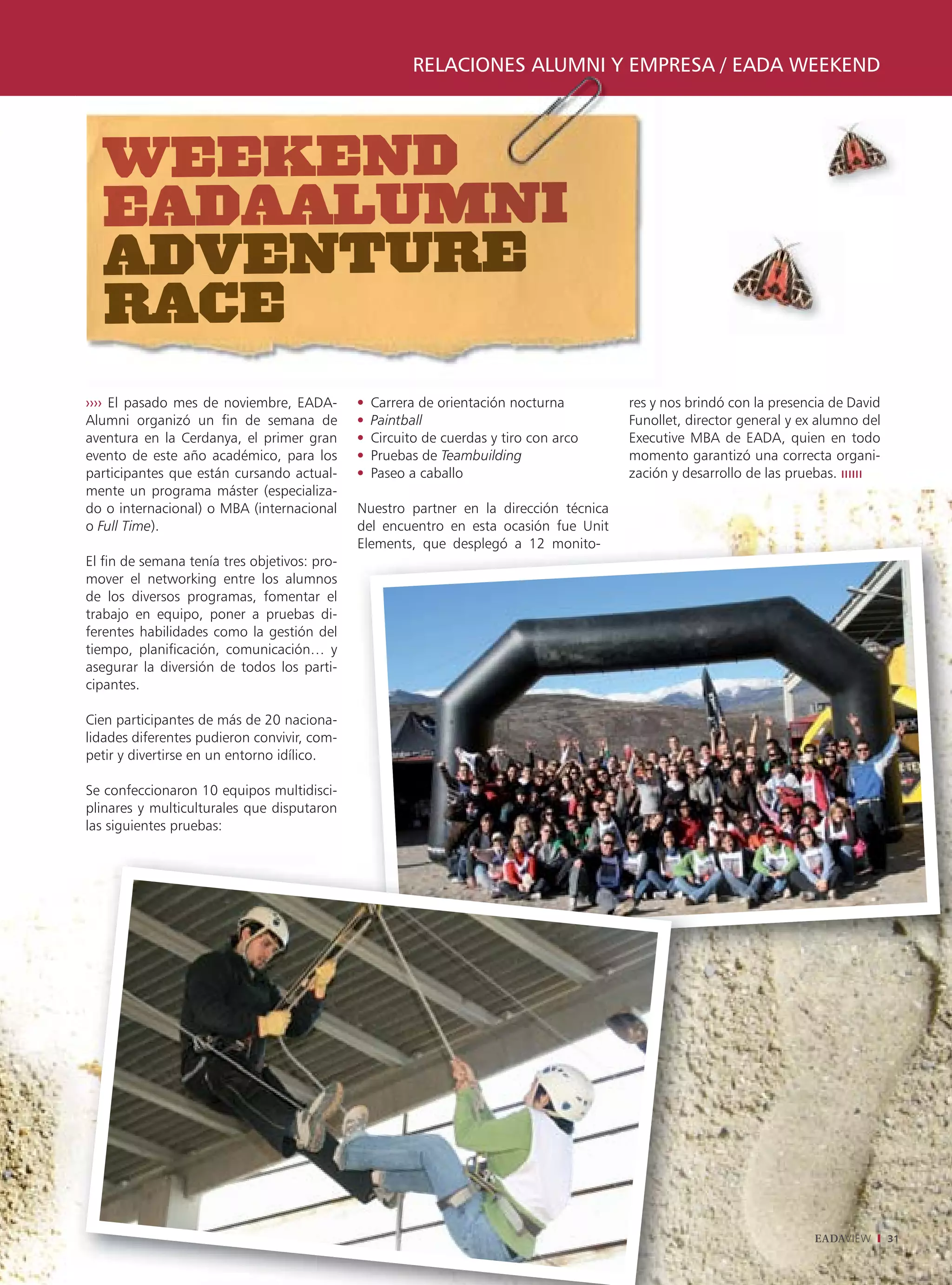 RELACIONES ALUMNI Y EMPRESA / EADA WEEKEND




›››› El pasado mes de noviembre, EADA-          Carrera de orientación nocturna         res y nos brindó con la presencia de David
Alumni organizó un fin de semana de             Paintball                               Funollet, director general y ex alumno del
aventura en la Cerdanya, el primer gran         Circuito de cuerdas y tiro con arco     Executive MBA de EADA, quien en todo
evento de este año académico, para los          Pruebas de Teambuilding                 momento garantizó una correcta organi-
participantes que están cursando actual-        Paseo a caballo                         zación y desarrollo de las pruebas.
mente un programa máster (especializa-
do o internacional) o MBA (internacional      Nuestro partner en la dirección técnica
o Full Time).                                 del encuentro en esta ocasión fue Unit
                                              Elements, que desplegó a 12 monito-
El fin de semana tenía tres objetivos: pro-
mover el networking entre los alumnos
de los diversos programas, fomentar el
trabajo en equipo, poner a pruebas di-
ferentes habilidades como la gestión del
tiempo, planificación, comunicación… y
asegurar la diversión de todos los parti-
cipantes.

Cien participantes de más de 20 naciona-
lidades diferentes pudieron convivir, com-
petir y divertirse en un entorno idílico.

Se confeccionaron 10 equipos multidisci-
plinares y multiculturales que disputaron
las siguientes pruebas:




                                                                                                                       EADAVIEW      31
 